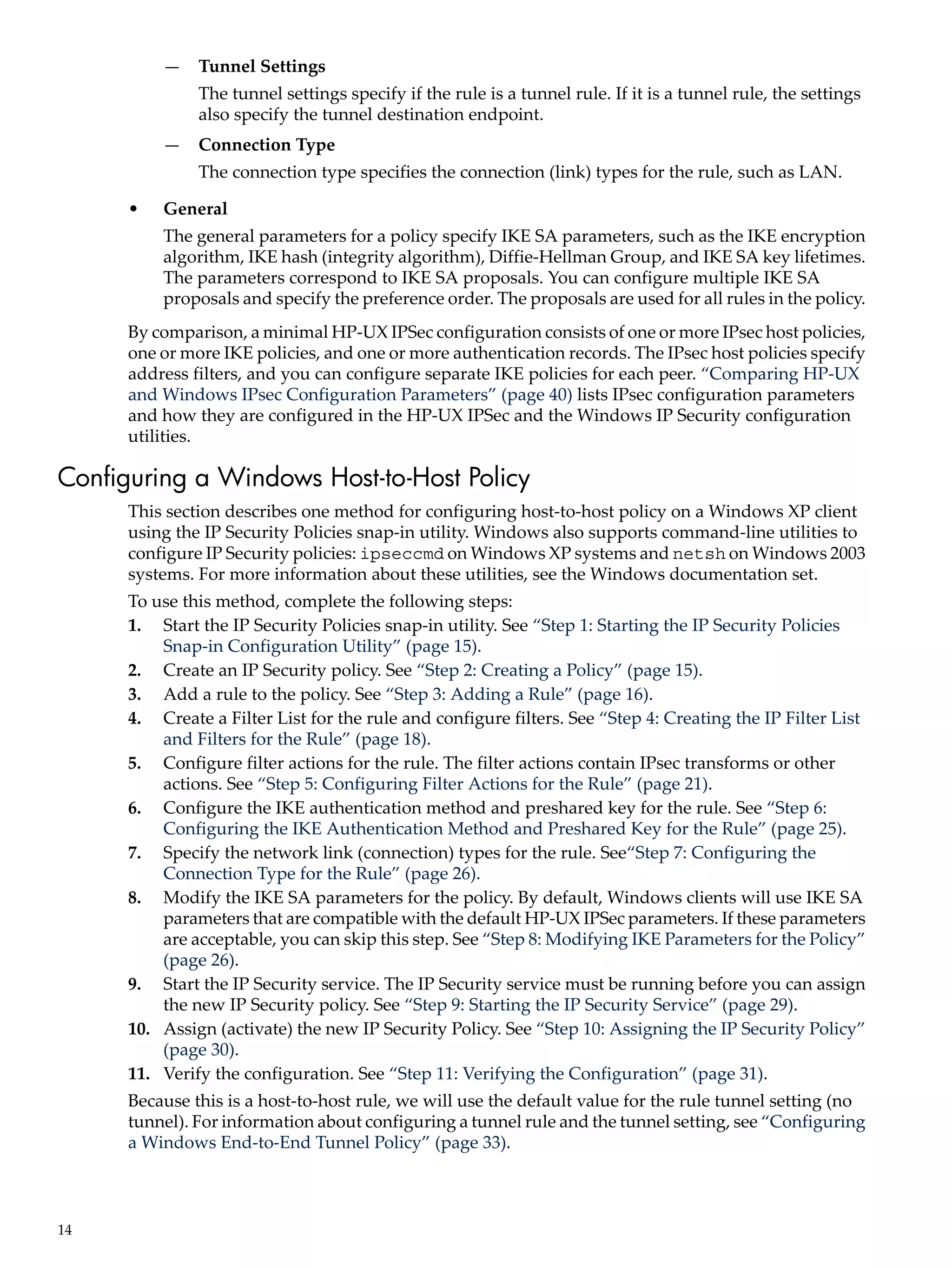 —    Tunnel Settings
               The tunnel settings specify if the rule is a tunnel rule. If it is a tunnel rule, the settings
               also specify the tunnel destination endpoint.
          —    Connection Type
               The connection type specifies the connection (link) types for the rule, such as LAN.

      •   General
          The general parameters for a policy specify IKE SA parameters, such as the IKE encryption
          algorithm, IKE hash (integrity algorithm), Diffie-Hellman Group, and IKE SA key lifetimes.
          The parameters correspond to IKE SA proposals. You can configure multiple IKE SA
          proposals and specify the preference order. The proposals are used for all rules in the policy.
      By comparison, a minimal HP-UX IPSec configuration consists of one or more IPsec host policies,
      one or more IKE policies, and one or more authentication records. The IPsec host policies specify
      address filters, and you can configure separate IKE policies for each peer. “Comparing HP-UX
      and Windows IPsec Configuration Parameters” (page 40) lists IPsec configuration parameters
      and how they are configured in the HP-UX IPSec and the Windows IP Security configuration
      utilities.

Configuring a Windows Host-to-Host Policy
      This section describes one method for configuring host-to-host policy on a Windows XP client
      using the IP Security Policies snap-in utility. Windows also supports command-line utilities to
      configure IP Security policies: ipseccmd on Windows XP systems and netsh on Windows 2003
      systems. For more information about these utilities, see the Windows documentation set.
      To use this method, complete the following steps:
      1. Start the IP Security Policies snap-in utility. See “Step 1: Starting the IP Security Policies
          Snap-in Configuration Utility” (page 15).
      2. Create an IP Security policy. See “Step 2: Creating a Policy” (page 15).
      3. Add a rule to the policy. See “Step 3: Adding a Rule” (page 16).
      4. Create a Filter List for the rule and configure filters. See “Step 4: Creating the IP Filter List
          and Filters for the Rule” (page 18).
      5. Configure filter actions for the rule. The filter actions contain IPsec transforms or other
          actions. See “Step 5: Configuring Filter Actions for the Rule” (page 21).
      6. Configure the IKE authentication method and preshared key for the rule. See “Step 6:
          Configuring the IKE Authentication Method and Preshared Key for the Rule” (page 25).
      7. Specify the network link (connection) types for the rule. See“Step 7: Configuring the
          Connection Type for the Rule” (page 26).
      8. Modify the IKE SA parameters for the policy. By default, Windows clients will use IKE SA
          parameters that are compatible with the default HP-UX IPSec parameters. If these parameters
          are acceptable, you can skip this step. See “Step 8: Modifying IKE Parameters for the Policy”
          (page 26).
      9. Start the IP Security service. The IP Security service must be running before you can assign
          the new IP Security policy. See “Step 9: Starting the IP Security Service” (page 29).
      10. Assign (activate) the new IP Security Policy. See “Step 10: Assigning the IP Security Policy”
          (page 30).
      11. Verify the configuration. See “Step 11: Verifying the Configuration” (page 31).
      Because this is a host-to-host rule, we will use the default value for the rule tunnel setting (no
      tunnel). For information about configuring a tunnel rule and the tunnel setting, see “Configuring
      a Windows End-to-End Tunnel Policy” (page 33).



14
 