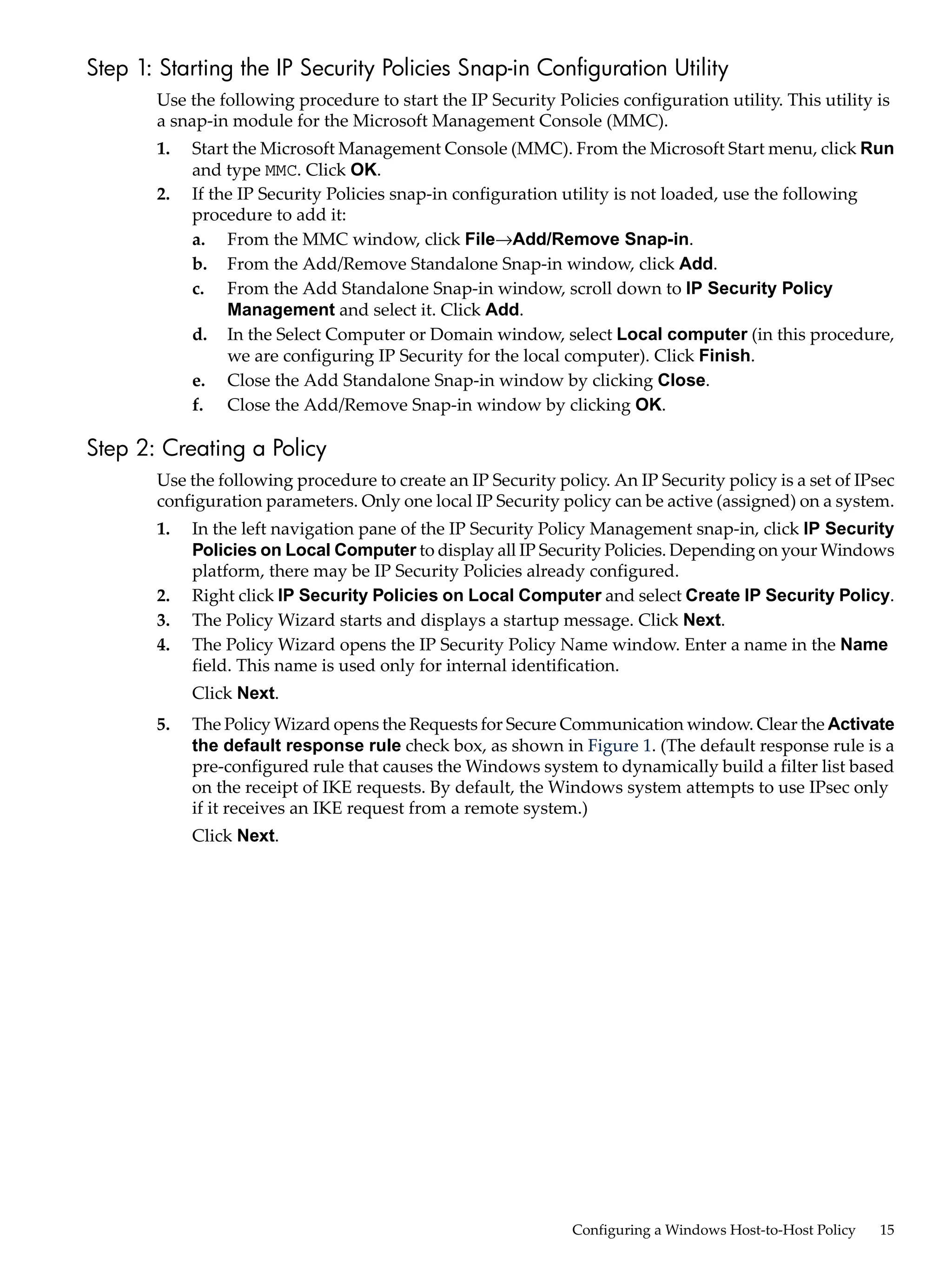 Step 1: Starting the IP Security Policies Snap-in Configuration Utility
       Use the following procedure to start the IP Security Policies configuration utility. This utility is
       a snap-in module for the Microsoft Management Console (MMC).
       1.   Start the Microsoft Management Console (MMC). From the Microsoft Start menu, click Run
            and type MMC. Click OK.
       2.   If the IP Security Policies snap-in configuration utility is not loaded, use the following
            procedure to add it:
            a. From the MMC window, click File→Add/Remove Snap-in.
            b. From the Add/Remove Standalone Snap-in window, click Add.
            c. From the Add Standalone Snap-in window, scroll down to IP Security Policy
                 Management and select it. Click Add.
            d. In the Select Computer or Domain window, select Local computer (in this procedure,
                 we are configuring IP Security for the local computer). Click Finish.
            e. Close the Add Standalone Snap-in window by clicking Close.
            f. Close the Add/Remove Snap-in window by clicking OK.

Step 2: Creating a Policy
       Use the following procedure to create an IP Security policy. An IP Security policy is a set of IPsec
       configuration parameters. Only one local IP Security policy can be active (assigned) on a system.
       1.   In the left navigation pane of the IP Security Policy Management snap-in, click IP Security
            Policies on Local Computer to display all IP Security Policies. Depending on your Windows
            platform, there may be IP Security Policies already configured.
       2.   Right click IP Security Policies on Local Computer and select Create IP Security Policy.
       3.   The Policy Wizard starts and displays a startup message. Click Next.
       4.   The Policy Wizard opens the IP Security Policy Name window. Enter a name in the Name
            field. This name is used only for internal identification.
            Click Next.
       5.   The Policy Wizard opens the Requests for Secure Communication window. Clear the Activate
            the default response rule check box, as shown in Figure 1. (The default response rule is a
            pre-configured rule that causes the Windows system to dynamically build a filter list based
            on the receipt of IKE requests. By default, the Windows system attempts to use IPsec only
            if it receives an IKE request from a remote system.)
            Click Next.




                                                               Configuring a Windows Host-to-Host Policy   15
 
