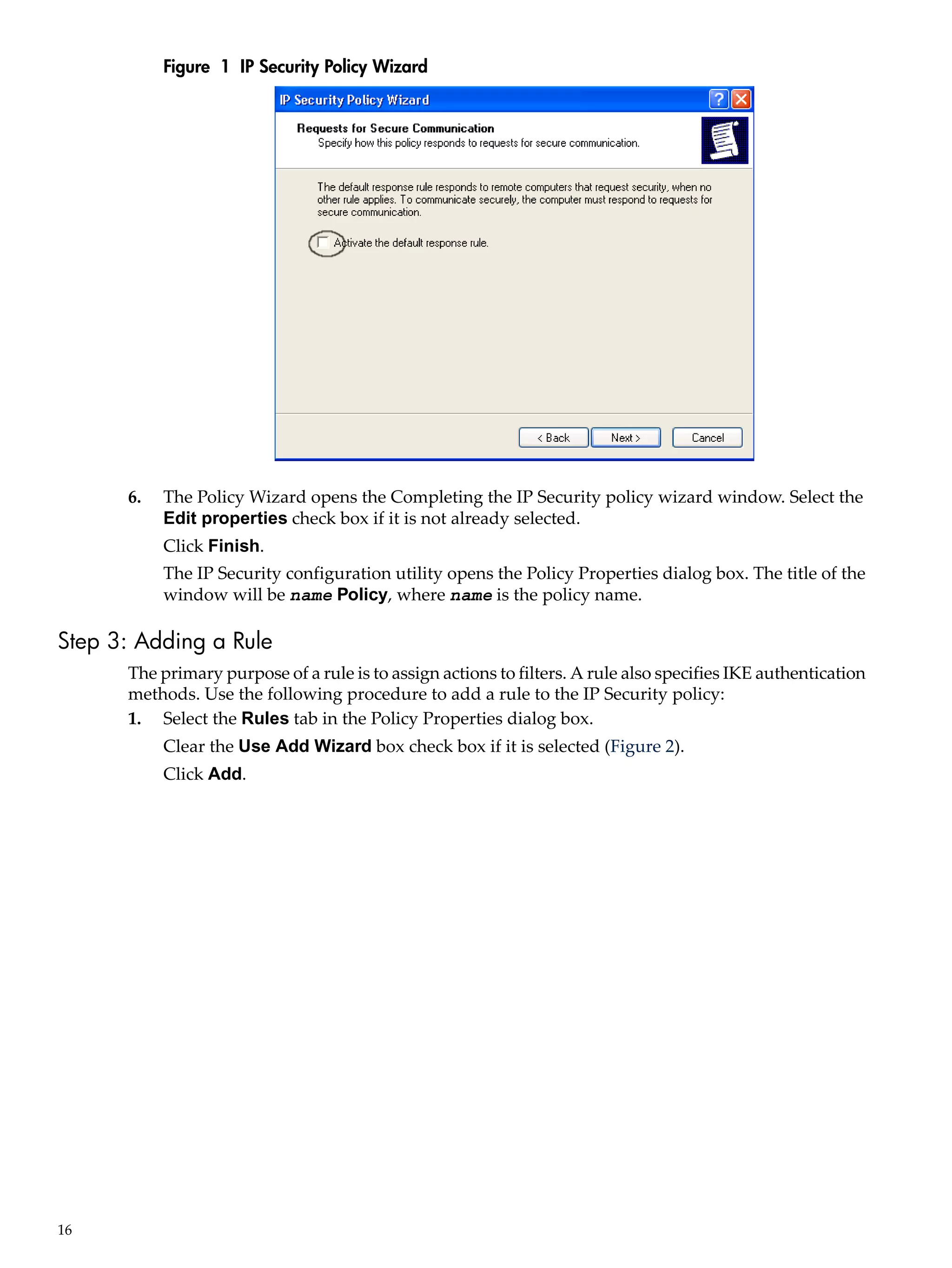 Figure 1 IP Security Policy Wizard




      6.   The Policy Wizard opens the Completing the IP Security policy wizard window. Select the
           Edit properties check box if it is not already selected.
           Click Finish.
           The IP Security configuration utility opens the Policy Properties dialog box. The title of the
           window will be name Policy, where name is the policy name.

Step 3: Adding a Rule
      The primary purpose of a rule is to assign actions to filters. A rule also specifies IKE authentication
      methods. Use the following procedure to add a rule to the IP Security policy:
      1. Select the Rules tab in the Policy Properties dialog box.
           Clear the Use Add Wizard box check box if it is selected (Figure 2).
           Click Add.




16
 