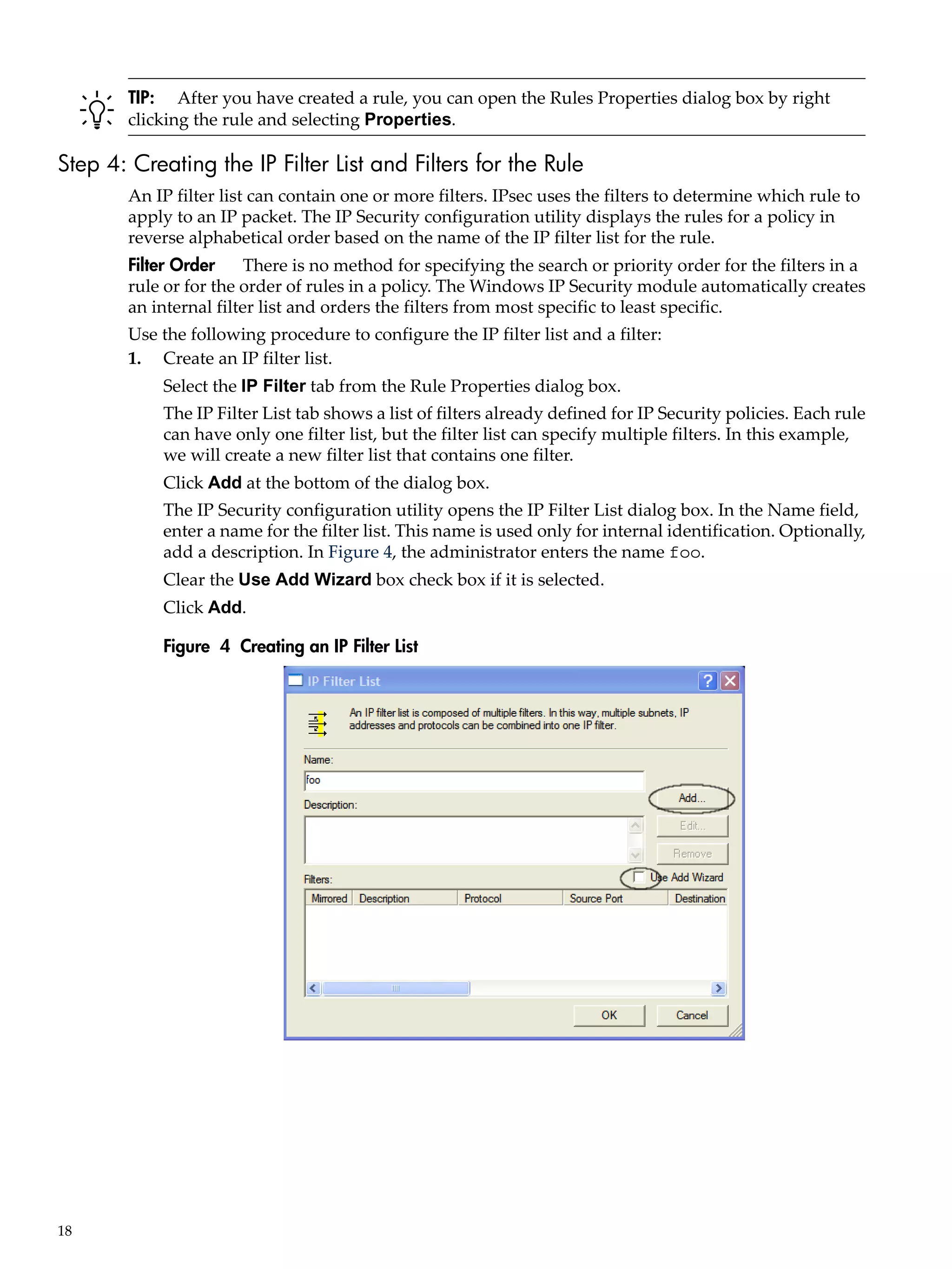 TIP: After you have created a rule, you can open the Rules Properties dialog box by right
        clicking the rule and selecting Properties.

Step 4: Creating the IP Filter List and Filters for the Rule
        An IP filter list can contain one or more filters. IPsec uses the filters to determine which rule to
        apply to an IP packet. The IP Security configuration utility displays the rules for a policy in
        reverse alphabetical order based on the name of the IP filter list for the rule.
        Filter Order     There is no method for specifying the search or priority order for the filters in a
        rule or for the order of rules in a policy. The Windows IP Security module automatically creates
        an internal filter list and orders the filters from most specific to least specific.
        Use the following procedure to configure the IP filter list and a filter:
        1. Create an IP filter list.
            Select the IP Filter tab from the Rule Properties dialog box.
            The IP Filter List tab shows a list of filters already defined for IP Security policies. Each rule
            can have only one filter list, but the filter list can specify multiple filters. In this example,
            we will create a new filter list that contains one filter.
            Click Add at the bottom of the dialog box.
            The IP Security configuration utility opens the IP Filter List dialog box. In the Name field,
            enter a name for the filter list. This name is used only for internal identification. Optionally,
            add a description. In Figure 4, the administrator enters the name foo.
            Clear the Use Add Wizard box check box if it is selected.
            Click Add.

            Figure 4 Creating an IP Filter List




18
 