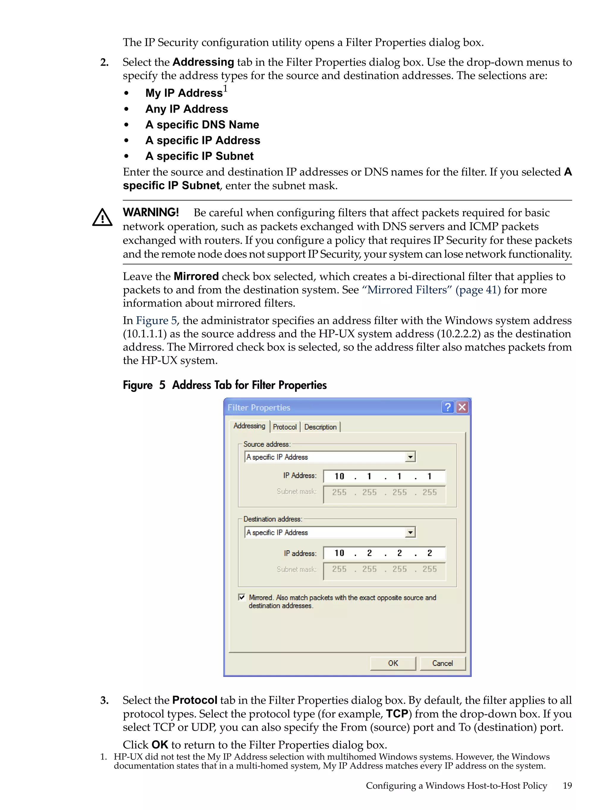 The IP Security configuration utility opens a Filter Properties dialog box.
2.   Select the Addressing tab in the Filter Properties dialog box. Use the drop-down menus to
     specify the address types for the source and destination addresses. The selections are:
     • My IP Address1
     • Any IP Address
     • A specific DNS Name
     • A specific IP Address
     • A specific IP Subnet
     Enter the source and destination IP addresses or DNS names for the filter. If you selected A
     specific IP Subnet, enter the subnet mask.

     WARNING! Be careful when configuring filters that affect packets required for basic
     network operation, such as packets exchanged with DNS servers and ICMP packets
     exchanged with routers. If you configure a policy that requires IP Security for these packets
     and the remote node does not support IP Security, your system can lose network functionality.
     Leave the Mirrored check box selected, which creates a bi-directional filter that applies to
     packets to and from the destination system. See “Mirrored Filters” (page 41) for more
     information about mirrored filters.
     In Figure 5, the administrator specifies an address filter with the Windows system address
     (10.1.1.1) as the source address and the HP-UX system address (10.2.2.2) as the destination
     address. The Mirrored check box is selected, so the address filter also matches packets from
     the HP-UX system.

     Figure 5 Address Tab for Filter Properties




3.   Select the Protocol tab in the Filter Properties dialog box. By default, the filter applies to all
     protocol types. Select the protocol type (for example, TCP) from the drop-down box. If you
     select TCP or UDP, you can also specify the From (source) port and To (destination) port.
     Click OK to return to the Filter Properties dialog box.
1. HP-UX did not test the My IP Address selection with multihomed Windows systems. However, the Windows
   documentation states that in a multi-homed system, My IP Address matches every IP address on the system.

                                                               Configuring a Windows Host-to-Host Policy      19
 