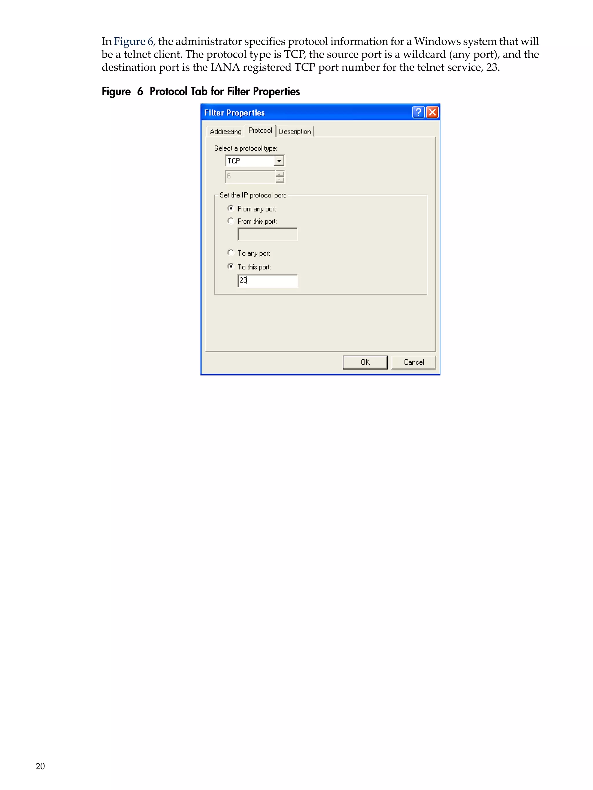 In Figure 6, the administrator specifies protocol information for a Windows system that will
     be a telnet client. The protocol type is TCP, the source port is a wildcard (any port), and the
     destination port is the IANA registered TCP port number for the telnet service, 23.

     Figure 6 Protocol Tab for Filter Properties




20
 
