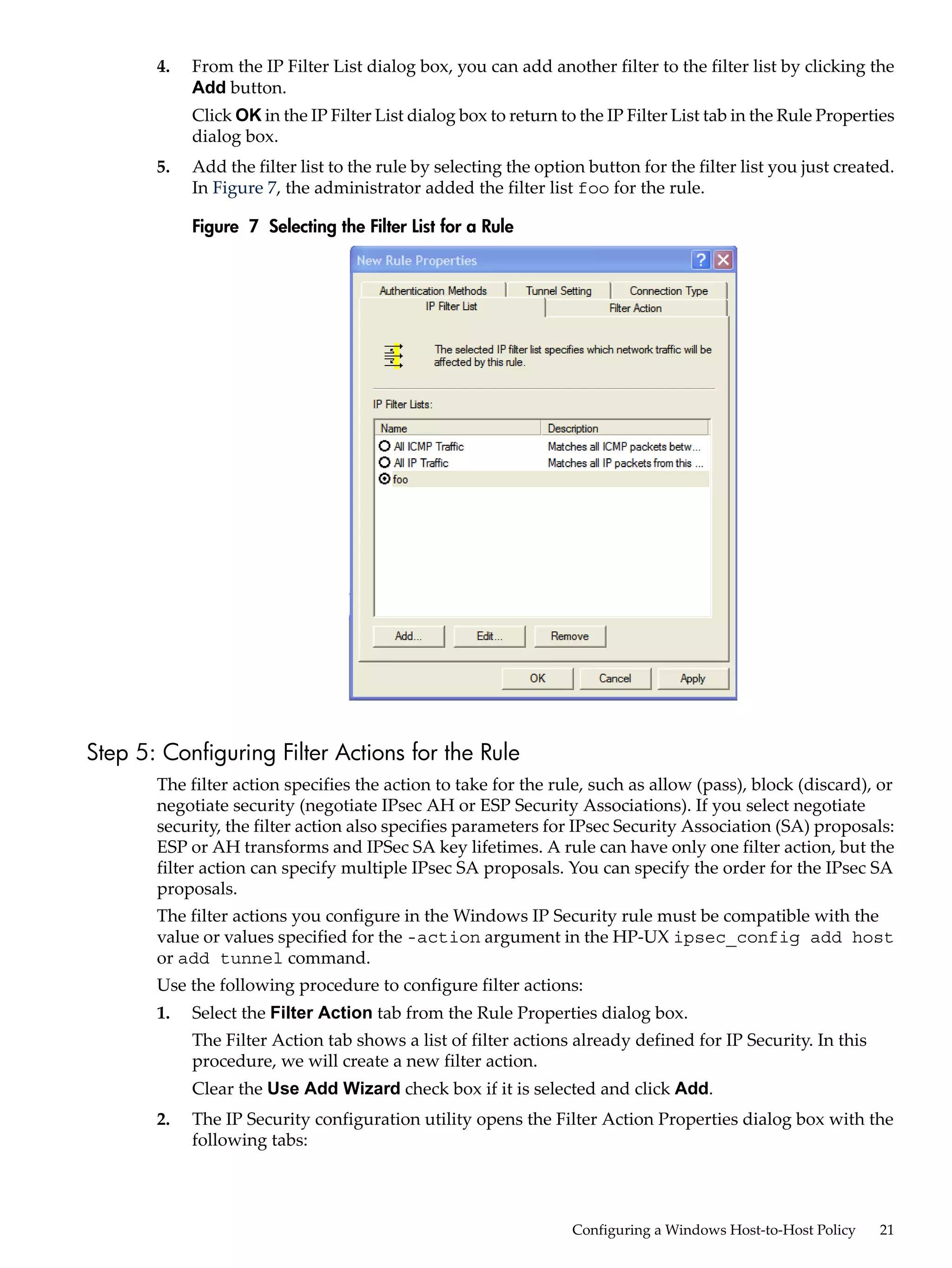 4.   From the IP Filter List dialog box, you can add another filter to the filter list by clicking the
            Add button.
            Click OK in the IP Filter List dialog box to return to the IP Filter List tab in the Rule Properties
            dialog box.
       5.   Add the filter list to the rule by selecting the option button for the filter list you just created.
            In Figure 7, the administrator added the filter list foo for the rule.

            Figure 7 Selecting the Filter List for a Rule




Step 5: Configuring Filter Actions for the Rule
       The filter action specifies the action to take for the rule, such as allow (pass), block (discard), or
       negotiate security (negotiate IPsec AH or ESP Security Associations). If you select negotiate
       security, the filter action also specifies parameters for IPsec Security Association (SA) proposals:
       ESP or AH transforms and IPSec SA key lifetimes. A rule can have only one filter action, but the
       filter action can specify multiple IPsec SA proposals. You can specify the order for the IPsec SA
       proposals.
       The filter actions you configure in the Windows IP Security rule must be compatible with the
       value or values specified for the -action argument in the HP-UX ipsec_config add host
       or add tunnel command.
       Use the following procedure to configure filter actions:
       1.   Select the Filter Action tab from the Rule Properties dialog box.
            The Filter Action tab shows a list of filter actions already defined for IP Security. In this
            procedure, we will create a new filter action.
            Clear the Use Add Wizard check box if it is selected and click Add.
       2.   The IP Security configuration utility opens the Filter Action Properties dialog box with the
            following tabs:




                                                                  Configuring a Windows Host-to-Host Policy   21
 