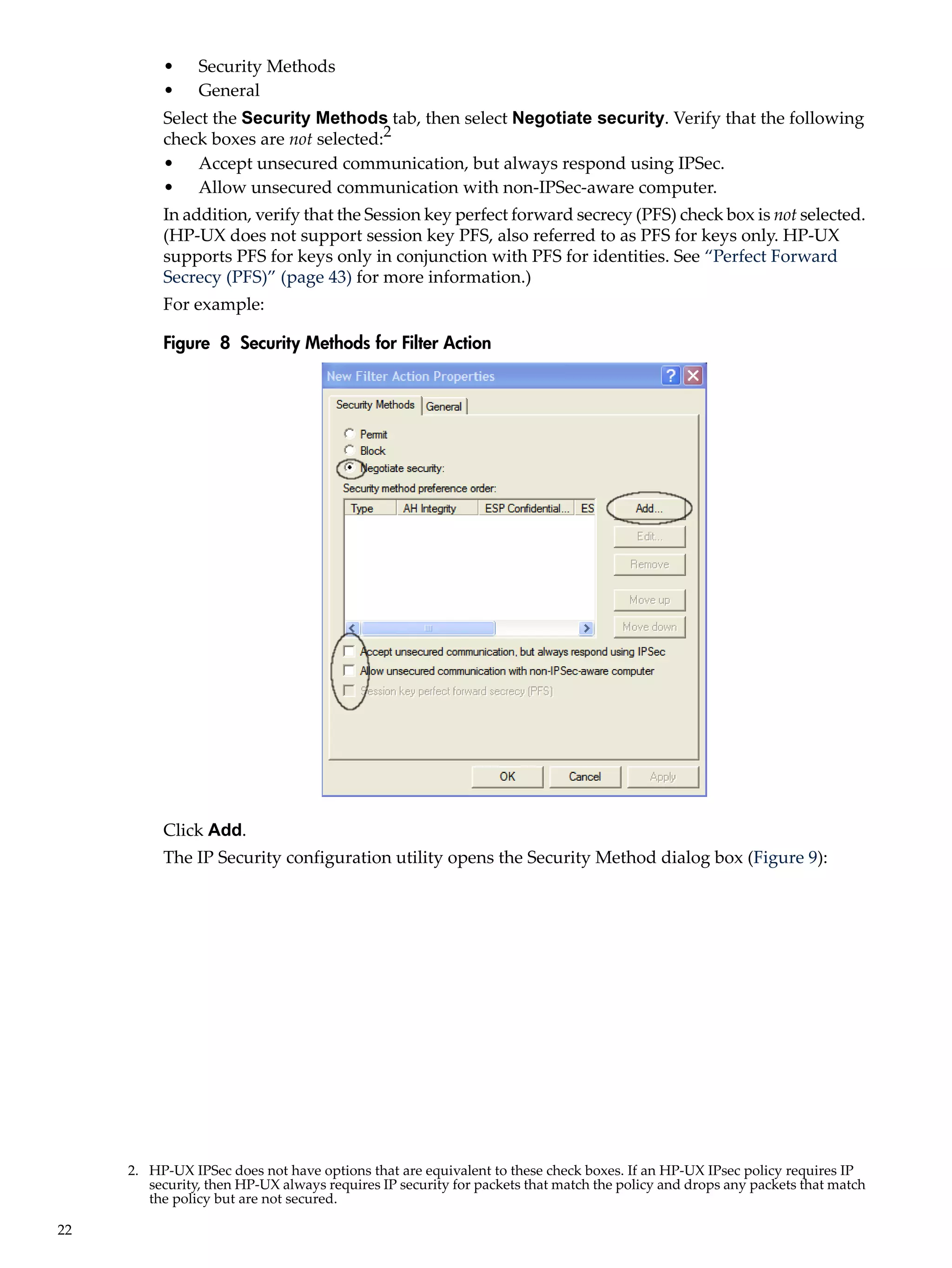 •     Security Methods
          •     General
          Select the Security Methods tab, then select Negotiate security. Verify that the following
          check boxes are not selected:2
          • Accept unsecured communication, but always respond using IPSec.
          • Allow unsecured communication with non-IPSec-aware computer.
          In addition, verify that the Session key perfect forward secrecy (PFS) check box is not selected.
          (HP-UX does not support session key PFS, also referred to as PFS for keys only. HP-UX
          supports PFS for keys only in conjunction with PFS for identities. See “Perfect Forward
          Secrecy (PFS)” (page 43) for more information.)
          For example:

          Figure 8 Security Methods for Filter Action




          Click Add.
          The IP Security configuration utility opens the Security Method dialog box (Figure 9):




     2. HP-UX IPSec does not have options that are equivalent to these check boxes. If an HP-UX IPsec policy requires IP
        security, then HP-UX always requires IP security for packets that match the policy and drops any packets that match
        the policy but are not secured.

22
 