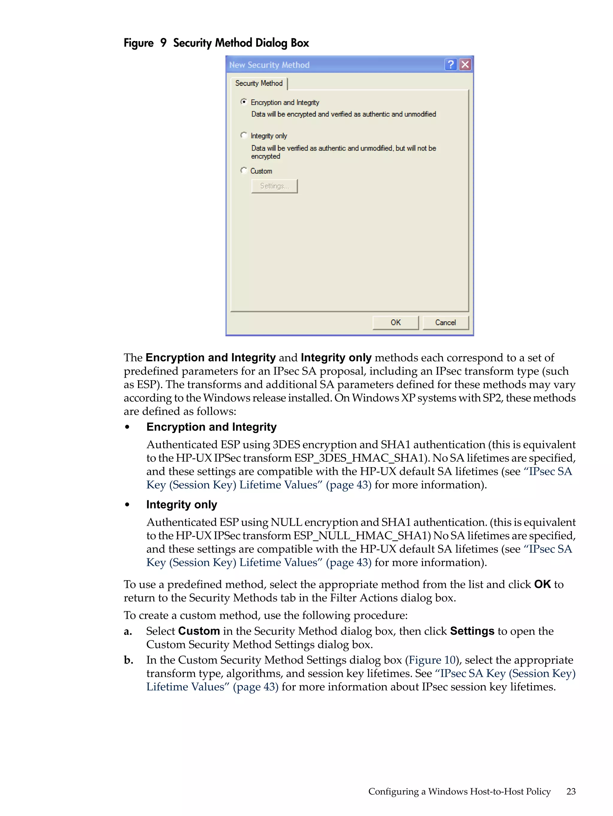 Figure 9 Security Method Dialog Box




The Encryption and Integrity and Integrity only methods each correspond to a set of
predefined parameters for an IPsec SA proposal, including an IPsec transform type (such
as ESP). The transforms and additional SA parameters defined for these methods may vary
according to the Windows release installed. On Windows XP systems with SP2, these methods
are defined as follows:
• Encryption and Integrity
    Authenticated ESP using 3DES encryption and SHA1 authentication (this is equivalent
    to the HP-UX IPSec transform ESP_3DES_HMAC_SHA1). No SA lifetimes are specified,
    and these settings are compatible with the HP-UX default SA lifetimes (see “IPsec SA
    Key (Session Key) Lifetime Values” (page 43) for more information).
•   Integrity only
    Authenticated ESP using NULL encryption and SHA1 authentication. (this is equivalent
    to the HP-UX IPSec transform ESP_NULL_HMAC_SHA1) No SA lifetimes are specified,
    and these settings are compatible with the HP-UX default SA lifetimes (see “IPsec SA
    Key (Session Key) Lifetime Values” (page 43) for more information).
To use a predefined method, select the appropriate method from the list and click OK to
return to the Security Methods tab in the Filter Actions dialog box.
To create a custom method, use the following procedure:
a. Select Custom in the Security Method dialog box, then click Settings to open the
     Custom Security Method Settings dialog box.
b. In the Custom Security Method Settings dialog box (Figure 10), select the appropriate
     transform type, algorithms, and session key lifetimes. See “IPsec SA Key (Session Key)
     Lifetime Values” (page 43) for more information about IPsec session key lifetimes.




                                                 Configuring a Windows Host-to-Host Policy   23
 