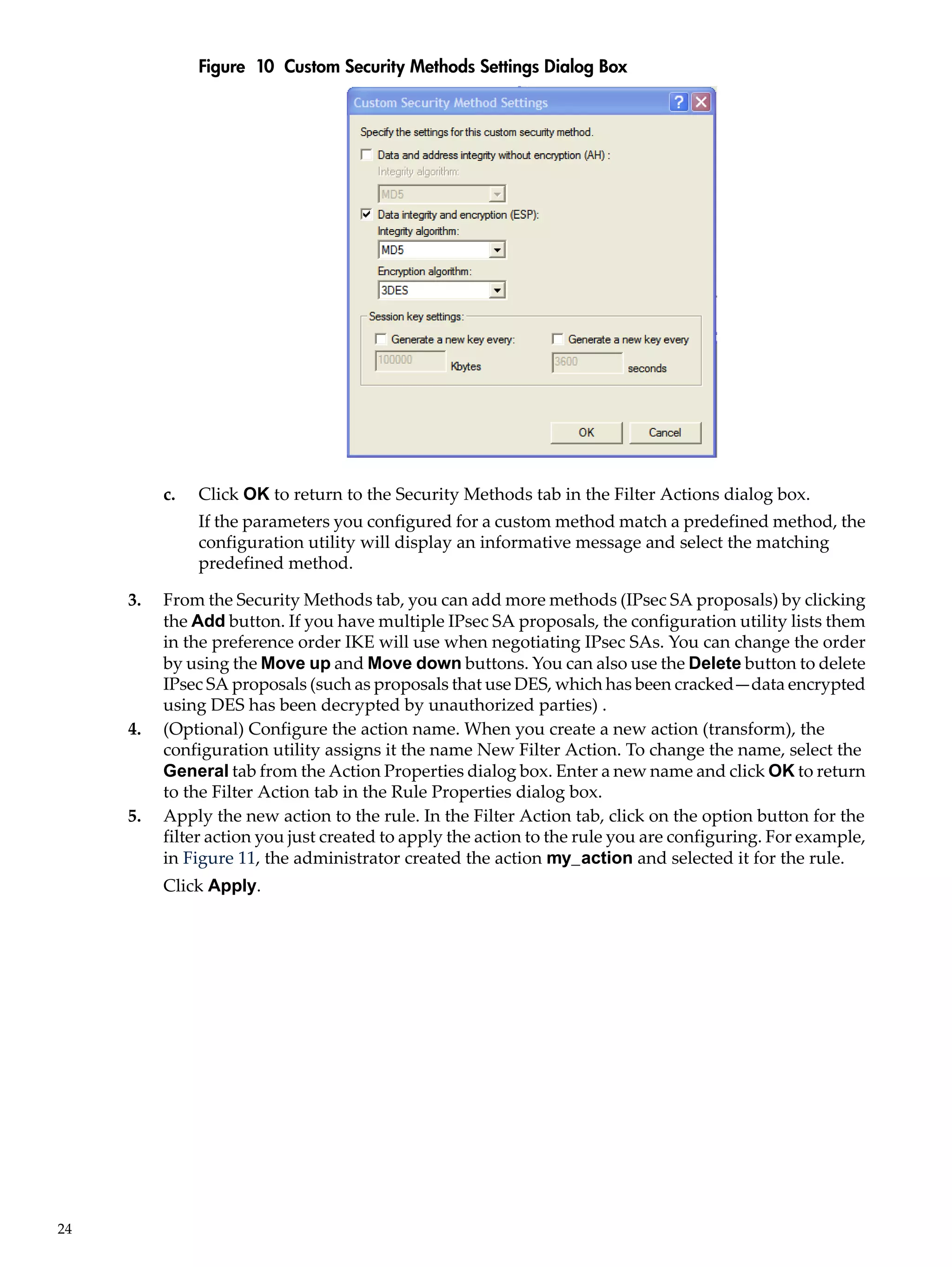 Figure 10 Custom Security Methods Settings Dialog Box




          c.   Click OK to return to the Security Methods tab in the Filter Actions dialog box.
               If the parameters you configured for a custom method match a predefined method, the
               configuration utility will display an informative message and select the matching
               predefined method.

     3.   From the Security Methods tab, you can add more methods (IPsec SA proposals) by clicking
          the Add button. If you have multiple IPsec SA proposals, the configuration utility lists them
          in the preference order IKE will use when negotiating IPsec SAs. You can change the order
          by using the Move up and Move down buttons. You can also use the Delete button to delete
          IPsec SA proposals (such as proposals that use DES, which has been cracked—data encrypted
          using DES has been decrypted by unauthorized parties) .
     4.   (Optional) Configure the action name. When you create a new action (transform), the
          configuration utility assigns it the name New Filter Action. To change the name, select the
          General tab from the Action Properties dialog box. Enter a new name and click OK to return
          to the Filter Action tab in the Rule Properties dialog box.
     5.   Apply the new action to the rule. In the Filter Action tab, click on the option button for the
          filter action you just created to apply the action to the rule you are configuring. For example,
          in Figure 11, the administrator created the action my_action and selected it for the rule.
          Click Apply.




24
 