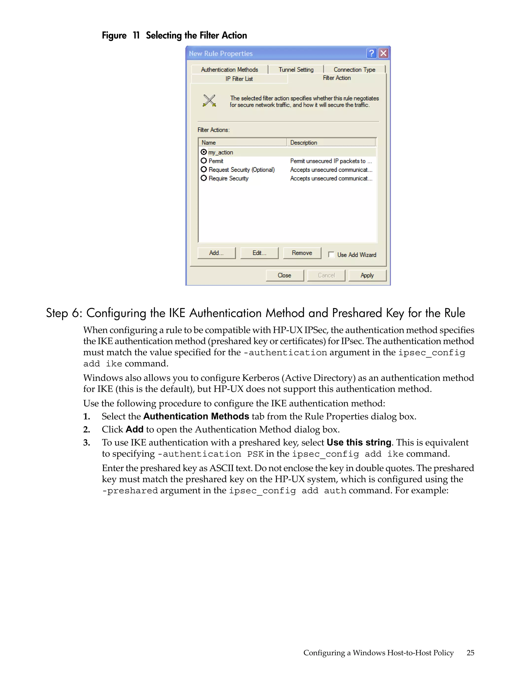 Figure 1 Selecting the Filter Action
                   1




Step 6: Configuring the IKE Authentication Method and Preshared Key for the Rule
       When configuring a rule to be compatible with HP-UX IPSec, the authentication method specifies
       the IKE authentication method (preshared key or certificates) for IPsec. The authentication method
       must match the value specified for the -authentication argument in the ipsec_config
       add ike command.
       Windows also allows you to configure Kerberos (Active Directory) as an authentication method
       for IKE (this is the default), but HP-UX does not support this authentication method.
       Use the following procedure to configure the IKE authentication method:
       1. Select the Authentication Methods tab from the Rule Properties dialog box.
       2. Click Add to open the Authentication Method dialog box.
       3. To use IKE authentication with a preshared key, select Use this string. This is equivalent
           to specifying -authentication PSK in the ipsec_config add ike command.
           Enter the preshared key as ASCII text. Do not enclose the key in double quotes. The preshared
           key must match the preshared key on the HP-UX system, which is configured using the
           -preshared argument in the ipsec_config add auth command. For example:




                                                              Configuring a Windows Host-to-Host Policy   25
 