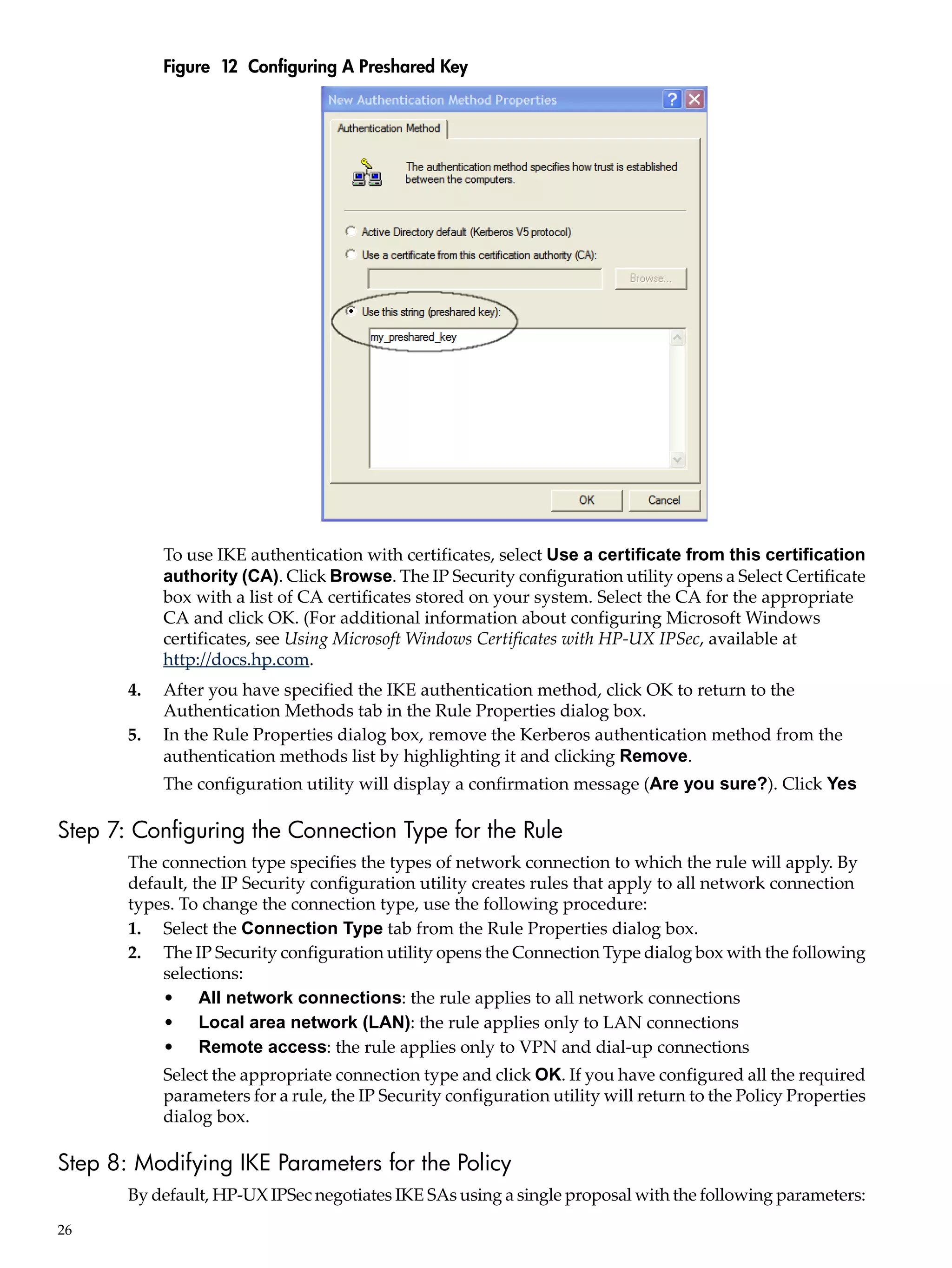 Figure 12 Configuring A Preshared Key




            To use IKE authentication with certificates, select Use a certificate from this certification
            authority (CA). Click Browse. The IP Security configuration utility opens a Select Certificate
            box with a list of CA certificates stored on your system. Select the CA for the appropriate
            CA and click OK. (For additional information about configuring Microsoft Windows
            certificates, see Using Microsoft Windows Certificates with HP-UX IPSec, available at
            http://docs.hp.com.
       4.   After you have specified the IKE authentication method, click OK to return to the
            Authentication Methods tab in the Rule Properties dialog box.
       5.   In the Rule Properties dialog box, remove the Kerberos authentication method from the
            authentication methods list by highlighting it and clicking Remove.
            The configuration utility will display a confirmation message (Are you sure?). Click Yes

Step 7: Configuring the Connection Type for the Rule
       The connection type specifies the types of network connection to which the rule will apply. By
       default, the IP Security configuration utility creates rules that apply to all network connection
       types. To change the connection type, use the following procedure:
       1. Select the Connection Type tab from the Rule Properties dialog box.
       2. The IP Security configuration utility opens the Connection Type dialog box with the following
           selections:
           • All network connections: the rule applies to all network connections
           • Local area network (LAN): the rule applies only to LAN connections
           • Remote access: the rule applies only to VPN and dial-up connections
            Select the appropriate connection type and click OK. If you have configured all the required
            parameters for a rule, the IP Security configuration utility will return to the Policy Properties
            dialog box.

Step 8: Modifying IKE Parameters for the Policy
       By default, HP-UX IPSec negotiates IKE SAs using a single proposal with the following parameters:
26
 