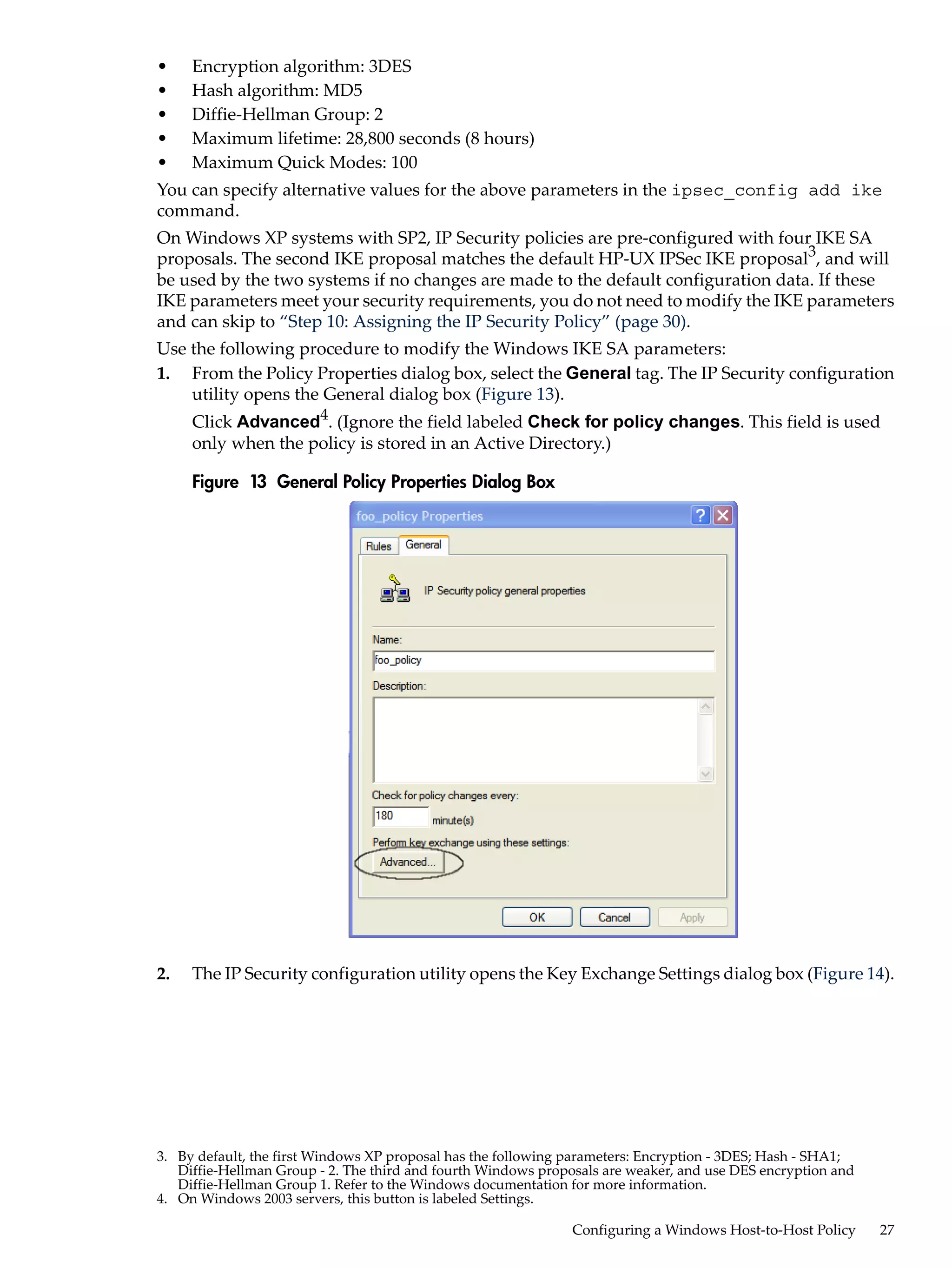 •    Encryption algorithm: 3DES
•    Hash algorithm: MD5
•    Diffie-Hellman Group: 2
•    Maximum lifetime: 28,800 seconds (8 hours)
•    Maximum Quick Modes: 100
You can specify alternative values for the above parameters in the ipsec_config add ike
command.
On Windows XP systems with SP2, IP Security policies are pre-configured with four IKE SA
proposals. The second IKE proposal matches the default HP-UX IPSec IKE proposal3, and will
be used by the two systems if no changes are made to the default configuration data. If these
IKE parameters meet your security requirements, you do not need to modify the IKE parameters
and can skip to “Step 10: Assigning the IP Security Policy” (page 30).
Use the following procedure to modify the Windows IKE SA parameters:
1. From the Policy Properties dialog box, select the General tag. The IP Security configuration
    utility opens the General dialog box (Figure 13).
     Click Advanced4. (Ignore the field labeled Check for policy changes. This field is used
     only when the policy is stored in an Active Directory.)

     Figure 13 General Policy Properties Dialog Box




2.   The IP Security configuration utility opens the Key Exchange Settings dialog box (Figure 14).




3. By default, the first Windows XP proposal has the following parameters: Encryption - 3DES; Hash - SHA1;
   Diffie-Hellman Group - 2. The third and fourth Windows proposals are weaker, and use DES encryption and
   Diffie-Hellman Group 1. Refer to the Windows documentation for more information.
4. On Windows 2003 servers, this button is labeled Settings.

                                                               Configuring a Windows Host-to-Host Policy     27
 