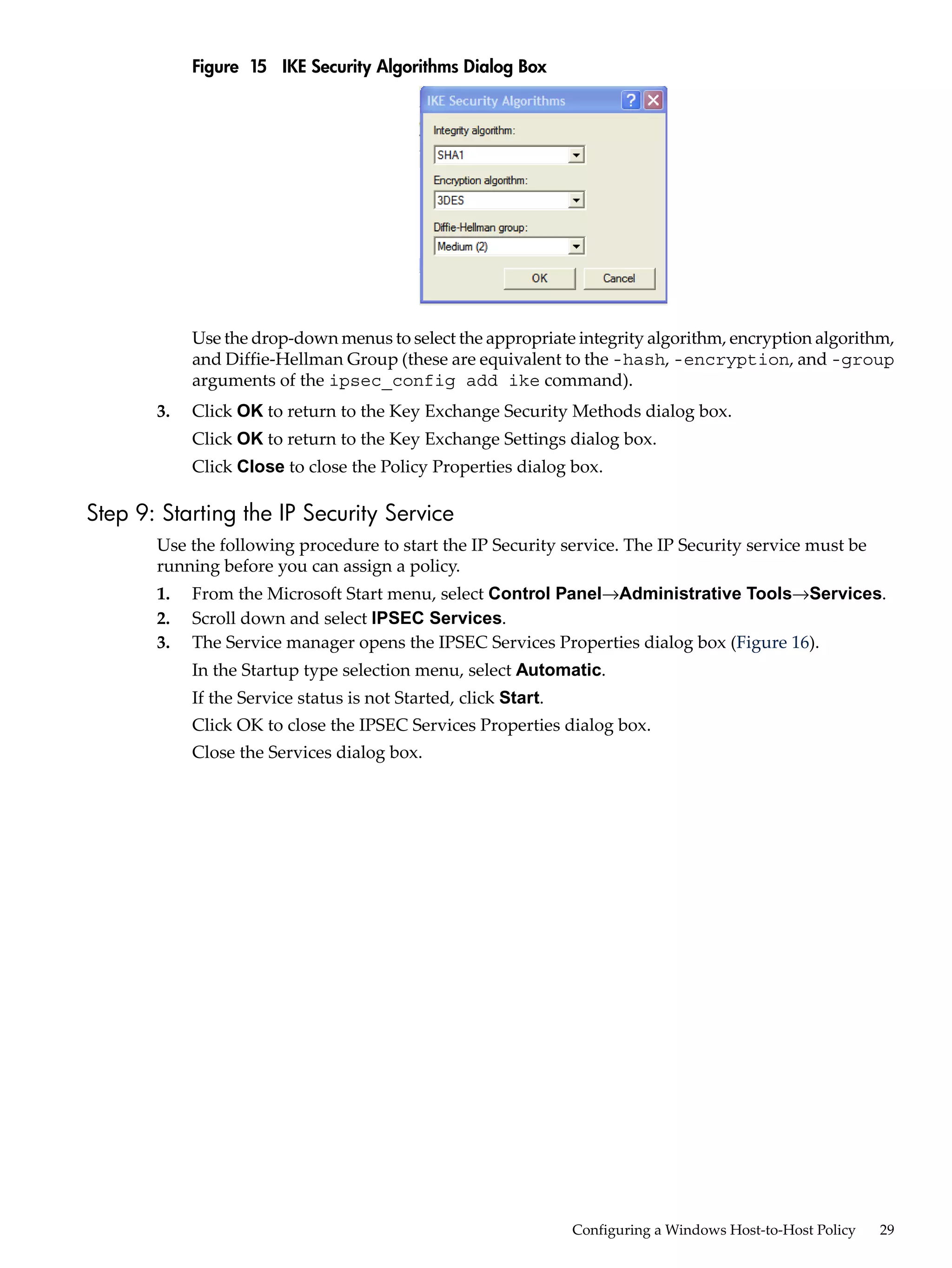 Figure 15 IKE Security Algorithms Dialog Box




            Use the drop-down menus to select the appropriate integrity algorithm, encryption algorithm,
            and Diffie-Hellman Group (these are equivalent to the -hash, -encryption, and -group
            arguments of the ipsec_config add ike command).
       3.   Click OK to return to the Key Exchange Security Methods dialog box.
            Click OK to return to the Key Exchange Settings dialog box.
            Click Close to close the Policy Properties dialog box.

Step 9: Starting the IP Security Service
       Use the following procedure to start the IP Security service. The IP Security service must be
       running before you can assign a policy.
       1.   From the Microsoft Start menu, select Control Panel→Administrative Tools→Services.
       2.   Scroll down and select IPSEC Services.
       3.   The Service manager opens the IPSEC Services Properties dialog box (Figure 16).
            In the Startup type selection menu, select Automatic.
            If the Service status is not Started, click Start.
            Click OK to close the IPSEC Services Properties dialog box.
            Close the Services dialog box.




                                                                 Configuring a Windows Host-to-Host Policy   29
 