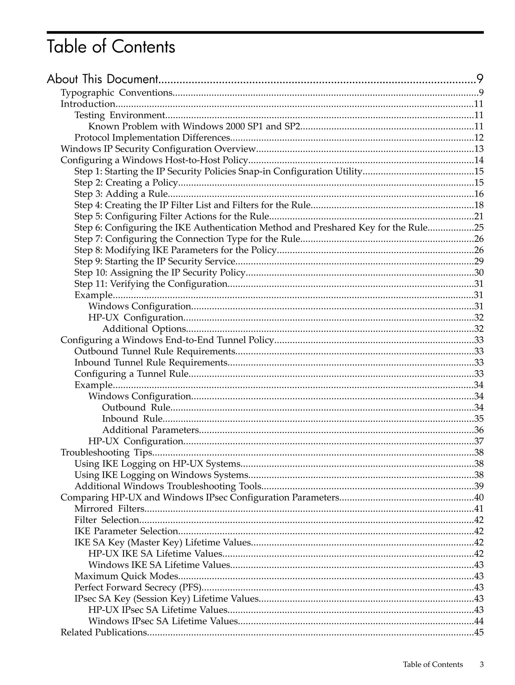 Table of Contents
About This Document.........................................................................................................9
   Typographic Conventions......................................................................................................................9
   Introduction..........................................................................................................................................11
      Testing Environment.......................................................................................................................11
          Known Problem with Windows 2000 SP1 and SP2...................................................................11
      Protocol Implementation Differences..............................................................................................12
   Windows IP Security Configuration Overview....................................................................................13
   Configuring a Windows Host-to-Host Policy.......................................................................................14
      Step 1: Starting the IP Security Policies Snap-in Configuration Utility...........................................15
      Step 2: Creating a Policy..................................................................................................................15
      Step 3: Adding a Rule......................................................................................................................16
      Step 4: Creating the IP Filter List and Filters for the Rule...............................................................18
      Step 5: Configuring Filter Actions for the Rule...............................................................................21
      Step 6: Configuring the IKE Authentication Method and Preshared Key for the Rule..................25
      Step 7: Configuring the Connection Type for the Rule...................................................................26
      Step 8: Modifying IKE Parameters for the Policy............................................................................26
      Step 9: Starting the IP Security Service............................................................................................29
      Step 10: Assigning the IP Security Policy........................................................................................30
      Step 11: Verifying the Configuration...............................................................................................31
      Example...........................................................................................................................................31
          Windows Configuration.............................................................................................................31
          HP-UX Configuration................................................................................................................32
             Additional Options...............................................................................................................32
   Configuring a Windows End-to-End Tunnel Policy.............................................................................33
      Outbound Tunnel Rule Requirements............................................................................................33
      Inbound Tunnel Rule Requirements...............................................................................................33
      Configuring a Tunnel Rule..............................................................................................................33
      Example...........................................................................................................................................34
          Windows Configuration.............................................................................................................34
             Outbound Rule.....................................................................................................................34
             Inbound Rule........................................................................................................................35
             Additional Parameters..........................................................................................................36
          HP-UX Configuration................................................................................................................37
   Troubleshooting Tips............................................................................................................................38
      Using IKE Logging on HP-UX Systems..........................................................................................38
      Using IKE Logging on Windows Systems.......................................................................................38
      Additional Windows Troubleshooting Tools..................................................................................39
   Comparing HP-UX and Windows IPsec Configuration Parameters....................................................40
      Mirrored Filters...............................................................................................................................41
      Filter Selection.................................................................................................................................42
      IKE Parameter Selection..................................................................................................................42
      IKE SA Key (Master Key) Lifetime Values......................................................................................42
          HP-UX IKE SA Lifetime Values.................................................................................................42
          Windows IKE SA Lifetime Values..............................................................................................43
      Maximum Quick Modes..................................................................................................................43
      Perfect Forward Secrecy (PFS).........................................................................................................43
      IPsec SA Key (Session Key) Lifetime Values...................................................................................43
          HP-UX IPsec SA Lifetime Values...............................................................................................43
          Windows IPsec SA Lifetime Values...........................................................................................44
   Related Publications..............................................................................................................................45


                                                                                                                             Table of Contents           3
 
