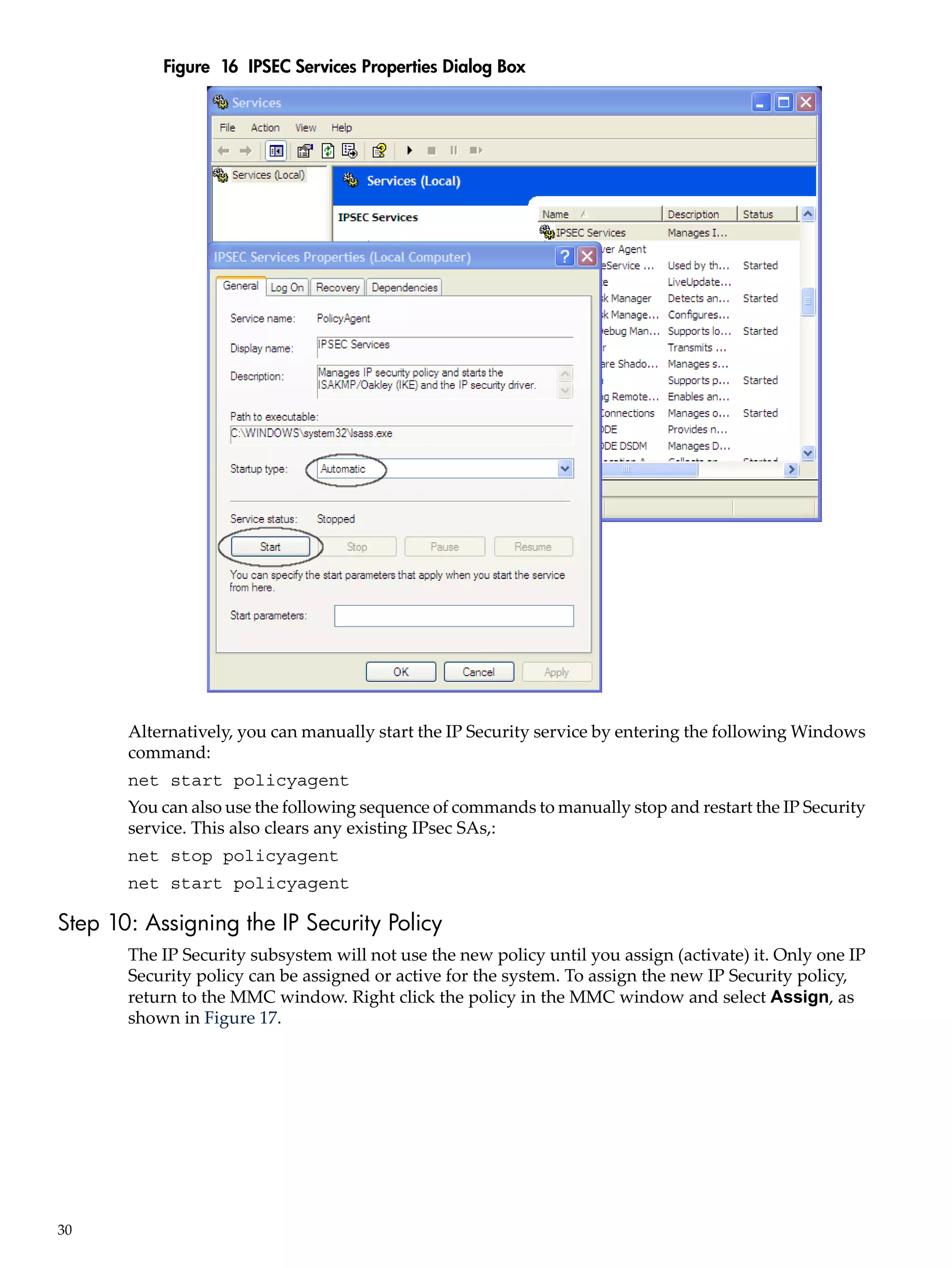Figure 16 IPSEC Services Properties Dialog Box




       Alternatively, you can manually start the IP Security service by entering the following Windows
       command:
       net start policyagent
       You can also use the following sequence of commands to manually stop and restart the IP Security
       service. This also clears any existing IPsec SAs,:
       net stop policyagent
       net start policyagent

Step 10: Assigning the IP Security Policy
       The IP Security subsystem will not use the new policy until you assign (activate) it. Only one IP
       Security policy can be assigned or active for the system. To assign the new IP Security policy,
       return to the MMC window. Right click the policy in the MMC window and select Assign, as
       shown in Figure 17.




30
 