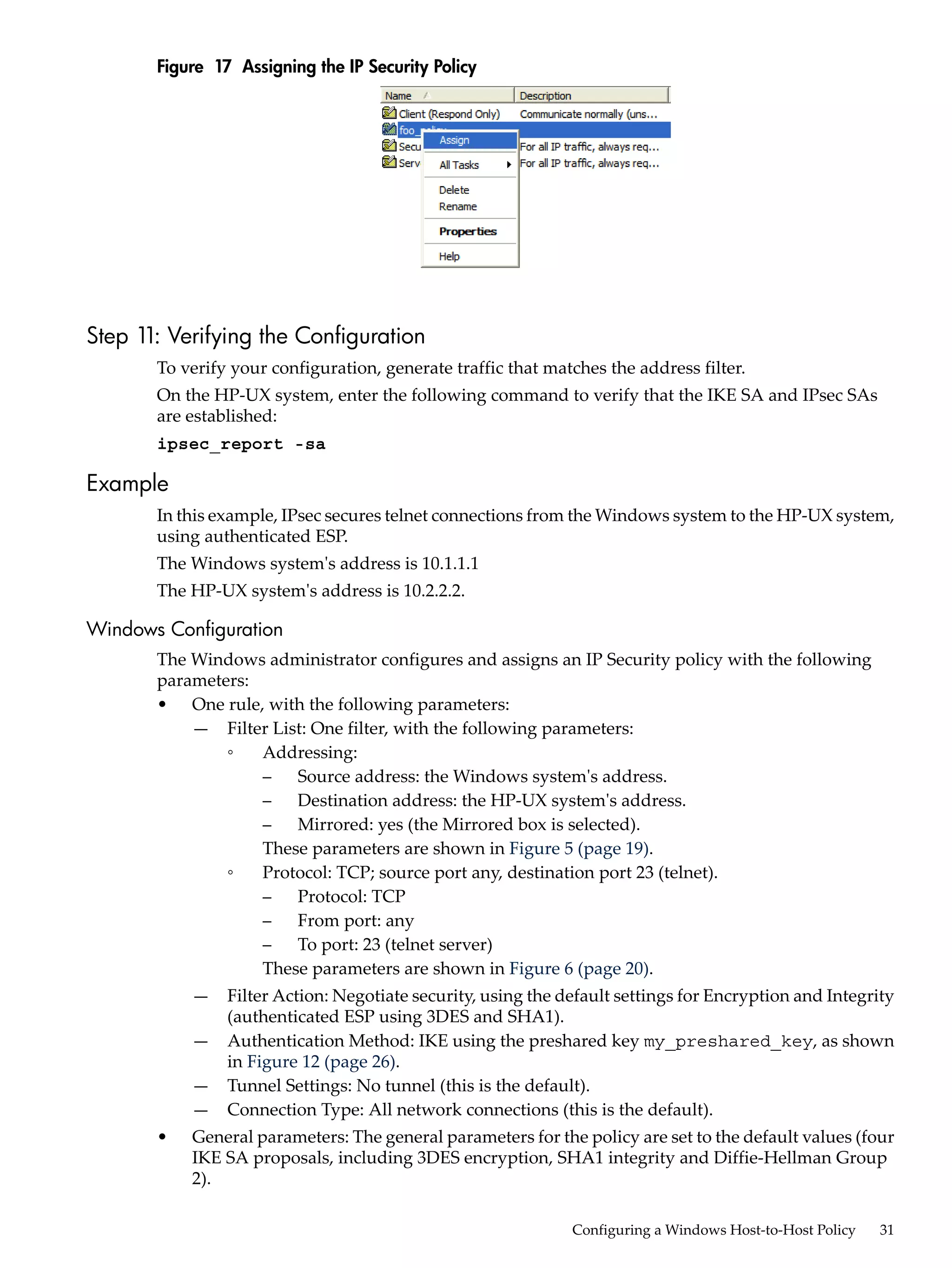 Figure 17 Assigning the IP Security Policy




Step 1 Verifying the Configuration
      1:
       To verify your configuration, generate traffic that matches the address filter.
       On the HP-UX system, enter the following command to verify that the IKE SA and IPsec SAs
       are established:
       ipsec_report -sa

Example
       In this example, IPsec secures telnet connections from the Windows system to the HP-UX system,
       using authenticated ESP.
       The Windows system's address is 10.1.1.1
       The HP-UX system's address is 10.2.2.2.

Windows Configuration
       The Windows administrator configures and assigns an IP Security policy with the following
       parameters:
       • One rule, with the following parameters:
           — Filter List: One filter, with the following parameters:
               ◦   Addressing:
                   –   Source address: the Windows system's address.
                   –   Destination address: the HP-UX system's address.
                   –   Mirrored: yes (the Mirrored box is selected).
                   These parameters are shown in Figure 5 (page 19).
               ◦   Protocol: TCP; source port any, destination port 23 (telnet).
                   –   Protocol: TCP
                   –   From port: any
                   –   To port: 23 (telnet server)
                   These parameters are shown in Figure 6 (page 20).
           —    Filter Action: Negotiate security, using the default settings for Encryption and Integrity
                (authenticated ESP using 3DES and SHA1).
           —    Authentication Method: IKE using the preshared key my_preshared_key, as shown
                in Figure 12 (page 26).
           —    Tunnel Settings: No tunnel (this is the default).
           —    Connection Type: All network connections (this is the default).
       •   General parameters: The general parameters for the policy are set to the default values (four
           IKE SA proposals, including 3DES encryption, SHA1 integrity and Diffie-Hellman Group
           2).

                                                              Configuring a Windows Host-to-Host Policy   31
 