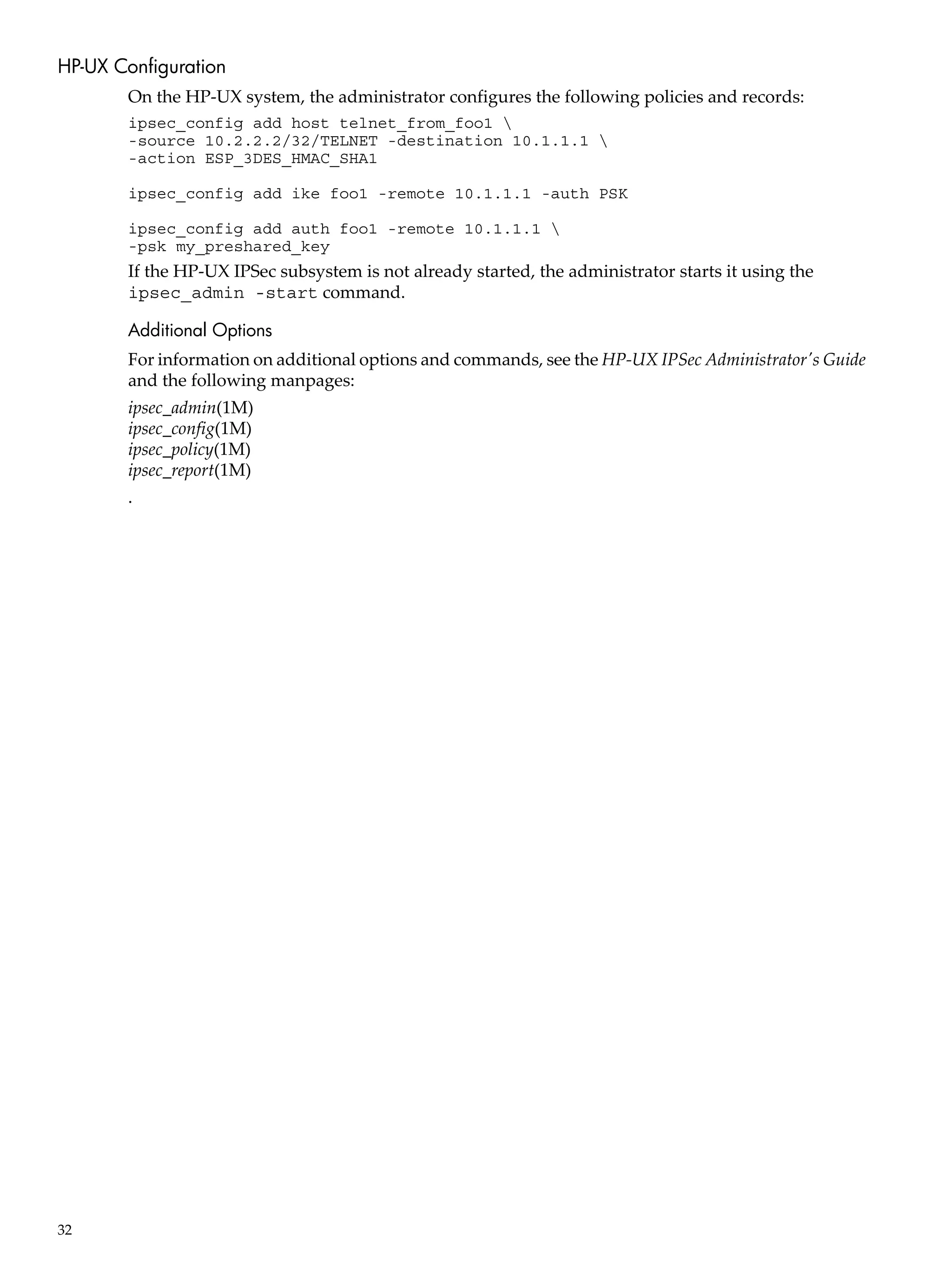 HP-UX Configuration
       On the HP-UX system, the administrator configures the following policies and records:
       ipsec_config add host telnet_from_foo1 
       -source 10.2.2.2/32/TELNET -destination 10.1.1.1 
       -action ESP_3DES_HMAC_SHA1

       ipsec_config add ike foo1 -remote 10.1.1.1 -auth PSK

       ipsec_config add auth foo1 -remote 10.1.1.1 
       -psk my_preshared_key
       If the HP-UX IPSec subsystem is not already started, the administrator starts it using the
       ipsec_admin -start command.

       Additional Options
       For information on additional options and commands, see the HP-UX IPSec Administrator's Guide
       and the following manpages:
       ipsec_admin(1M)
       ipsec_config(1M)
       ipsec_policy(1M)
       ipsec_report(1M)
       .




32
 