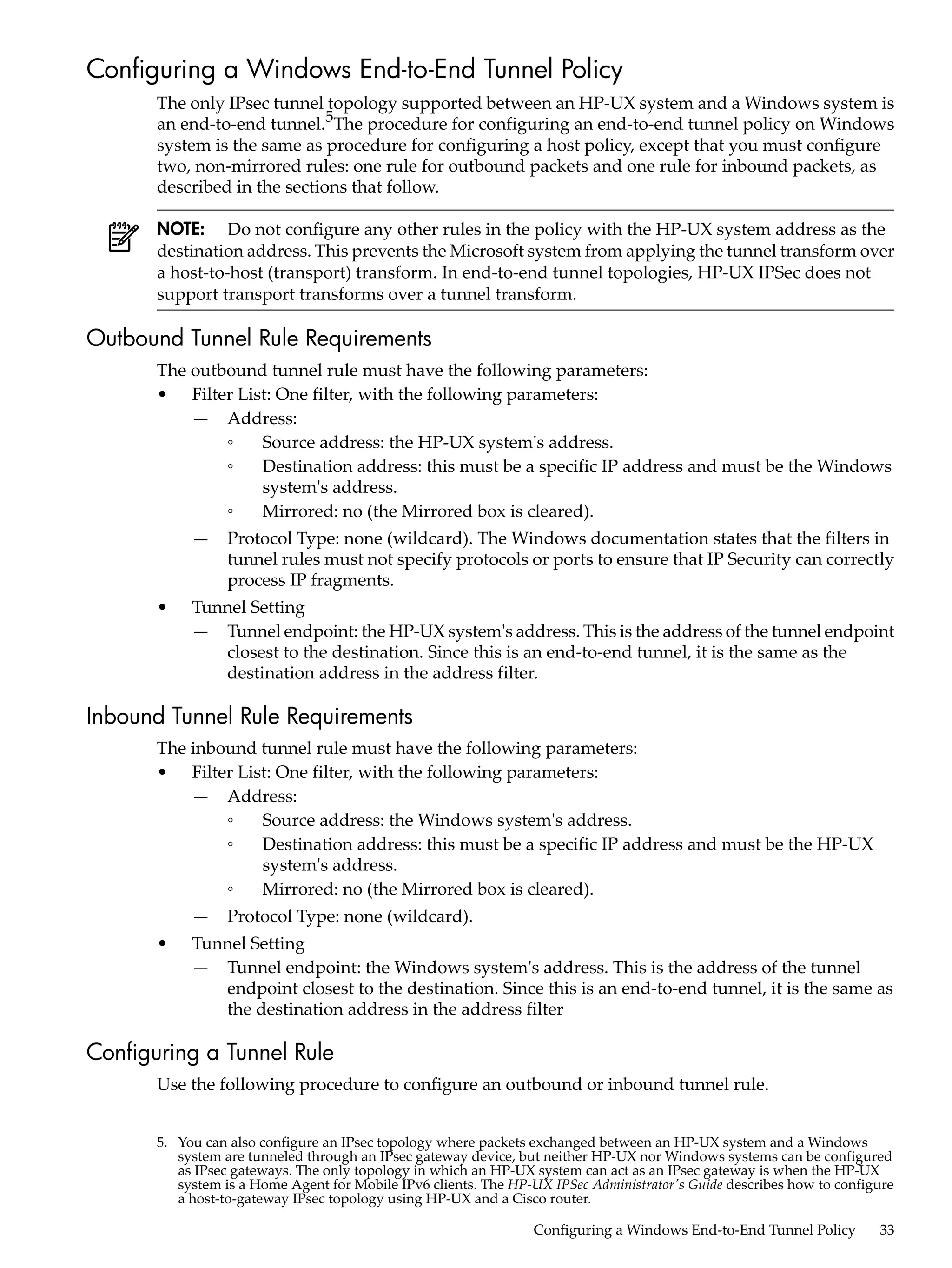 Configuring a Windows End-to-End Tunnel Policy
       The only IPsec tunnel topology supported between an HP-UX system and a Windows system is
       an end-to-end tunnel.5The procedure for configuring an end-to-end tunnel policy on Windows
       system is the same as procedure for configuring a host policy, except that you must configure
       two, non-mirrored rules: one rule for outbound packets and one rule for inbound packets, as
       described in the sections that follow.

       NOTE: Do not configure any other rules in the policy with the HP-UX system address as the
       destination address. This prevents the Microsoft system from applying the tunnel transform over
       a host-to-host (transport) transform. In end-to-end tunnel topologies, HP-UX IPSec does not
       support transport transforms over a tunnel transform.

Outbound Tunnel Rule Requirements
       The outbound tunnel rule must have the following parameters:
       • Filter List: One filter, with the following parameters:
           — Address:
               ◦   Source address: the HP-UX system's address.
               ◦   Destination address: this must be a specific IP address and must be the Windows
                   system's address.
               ◦   Mirrored: no (the Mirrored box is cleared).
            —    Protocol Type: none (wildcard). The Windows documentation states that the filters in
                 tunnel rules must not specify protocols or ports to ensure that IP Security can correctly
                 process IP fragments.
       •    Tunnel Setting
            — Tunnel endpoint: the HP-UX system's address. This is the address of the tunnel endpoint
               closest to the destination. Since this is an end-to-end tunnel, it is the same as the
               destination address in the address filter.

Inbound Tunnel Rule Requirements
       The inbound tunnel rule must have the following parameters:
       • Filter List: One filter, with the following parameters:
           — Address:
               ◦   Source address: the Windows system's address.
               ◦   Destination address: this must be a specific IP address and must be the HP-UX
                   system's address.
               ◦   Mirrored: no (the Mirrored box is cleared).
            —    Protocol Type: none (wildcard).
       •    Tunnel Setting
            — Tunnel endpoint: the Windows system's address. This is the address of the tunnel
               endpoint closest to the destination. Since this is an end-to-end tunnel, it is the same as
               the destination address in the address filter

Configuring a Tunnel Rule
       Use the following procedure to configure an outbound or inbound tunnel rule.


       5. You can also configure an IPsec topology where packets exchanged between an HP-UX system and a Windows
          system are tunneled through an IPsec gateway device, but neither HP-UX nor Windows systems can be configured
          as IPsec gateways. The only topology in which an HP-UX system can act as an IPsec gateway is when the HP-UX
          system is a Home Agent for Mobile IPv6 clients. The HP-UX IPSec Administrator's Guide describes how to configure
          a host-to-gateway IPsec topology using HP-UX and a Cisco router.

                                                                 Configuring a Windows End-to-End Tunnel Policy        33
 