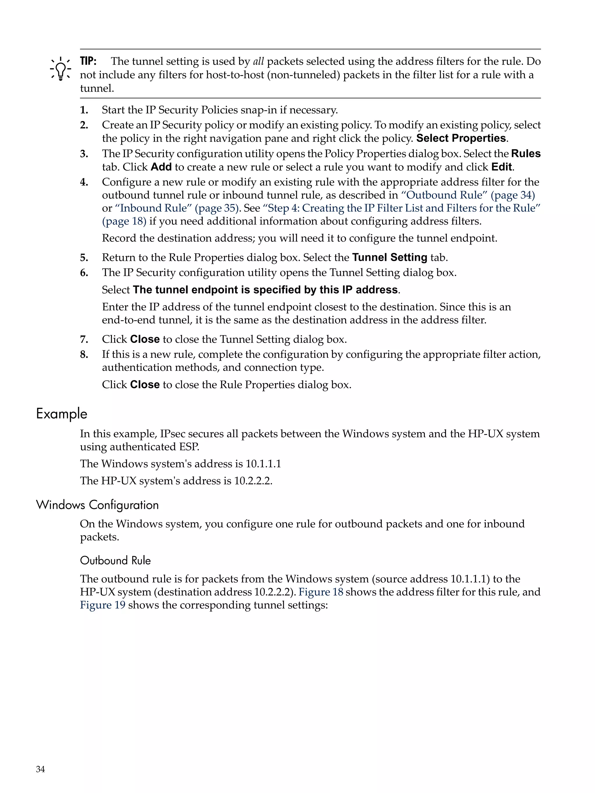 TIP: The tunnel setting is used by all packets selected using the address filters for the rule. Do
       not include any filters for host-to-host (non-tunneled) packets in the filter list for a rule with a
       tunnel.
       1.   Start the IP Security Policies snap-in if necessary.
       2.   Create an IP Security policy or modify an existing policy. To modify an existing policy, select
            the policy in the right navigation pane and right click the policy. Select Properties.
       3.   The IP Security configuration utility opens the Policy Properties dialog box. Select the Rules
            tab. Click Add to create a new rule or select a rule you want to modify and click Edit.
       4.   Configure a new rule or modify an existing rule with the appropriate address filter for the
            outbound tunnel rule or inbound tunnel rule, as described in “Outbound Rule” (page 34)
            or “Inbound Rule” (page 35). See “Step 4: Creating the IP Filter List and Filters for the Rule”
            (page 18) if you need additional information about configuring address filters.
            Record the destination address; you will need it to configure the tunnel endpoint.
       5.   Return to the Rule Properties dialog box. Select the Tunnel Setting tab.
       6.   The IP Security configuration utility opens the Tunnel Setting dialog box.
            Select The tunnel endpoint is specified by this IP address.
            Enter the IP address of the tunnel endpoint closest to the destination. Since this is an
            end-to-end tunnel, it is the same as the destination address in the address filter.
       7.   Click Close to close the Tunnel Setting dialog box.
       8.   If this is a new rule, complete the configuration by configuring the appropriate filter action,
            authentication methods, and connection type.
            Click Close to close the Rule Properties dialog box.

Example
       In this example, IPsec secures all packets between the Windows system and the HP-UX system
       using authenticated ESP.
       The Windows system's address is 10.1.1.1
       The HP-UX system's address is 10.2.2.2.

Windows Configuration
       On the Windows system, you configure one rule for outbound packets and one for inbound
       packets.

       Outbound Rule
       The outbound rule is for packets from the Windows system (source address 10.1.1.1) to the
       HP-UX system (destination address 10.2.2.2). Figure 18 shows the address filter for this rule, and
       Figure 19 shows the corresponding tunnel settings:




34
 