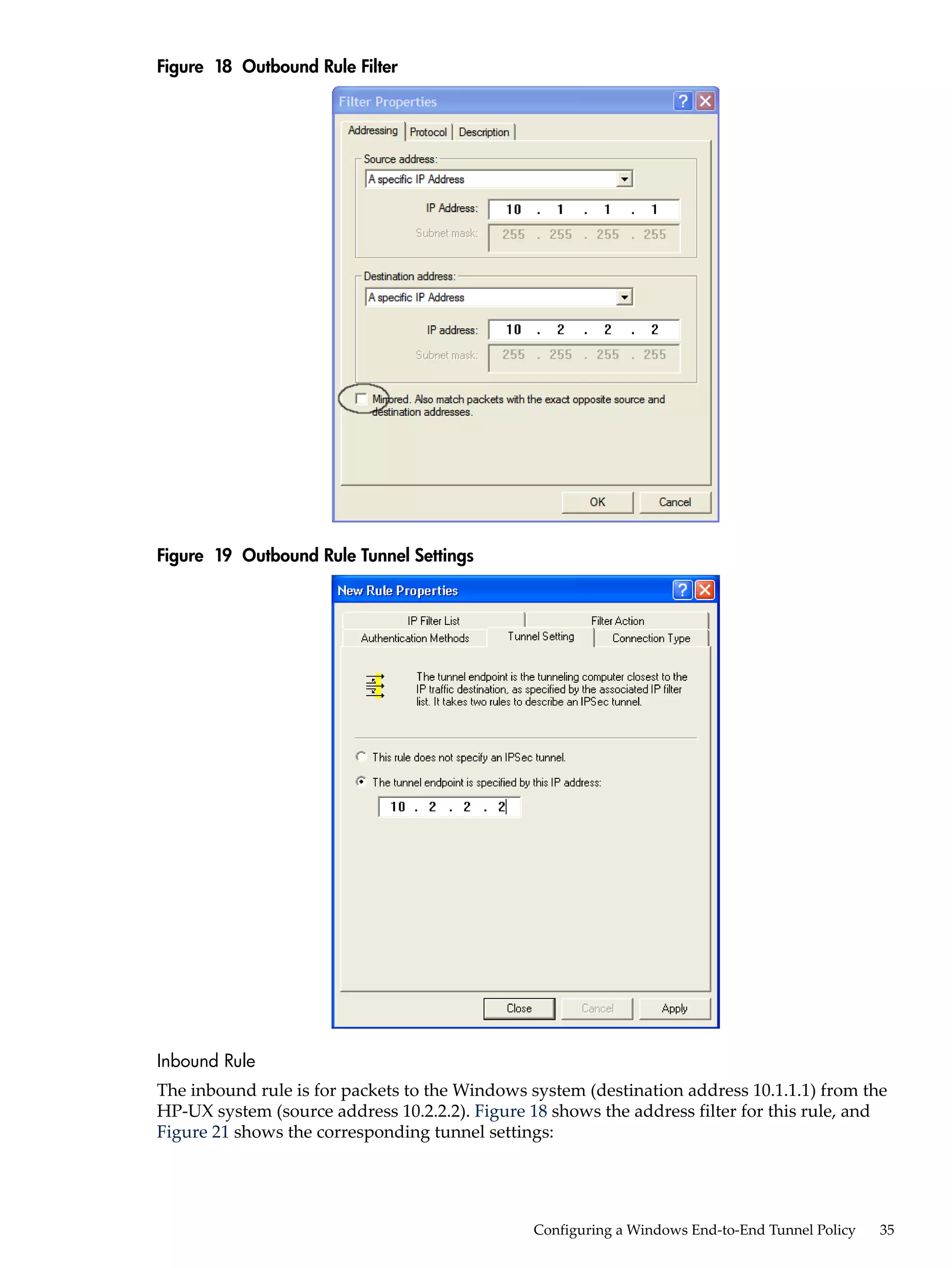 Figure 18 Outbound Rule Filter




Figure 19 Outbound Rule Tunnel Settings




Inbound Rule
The inbound rule is for packets to the Windows system (destination address 10.1.1.1) from the
HP-UX system (source address 10.2.2.2). Figure 18 shows the address filter for this rule, and
Figure 21 shows the corresponding tunnel settings:




                                               Configuring a Windows End-to-End Tunnel Policy   35
 