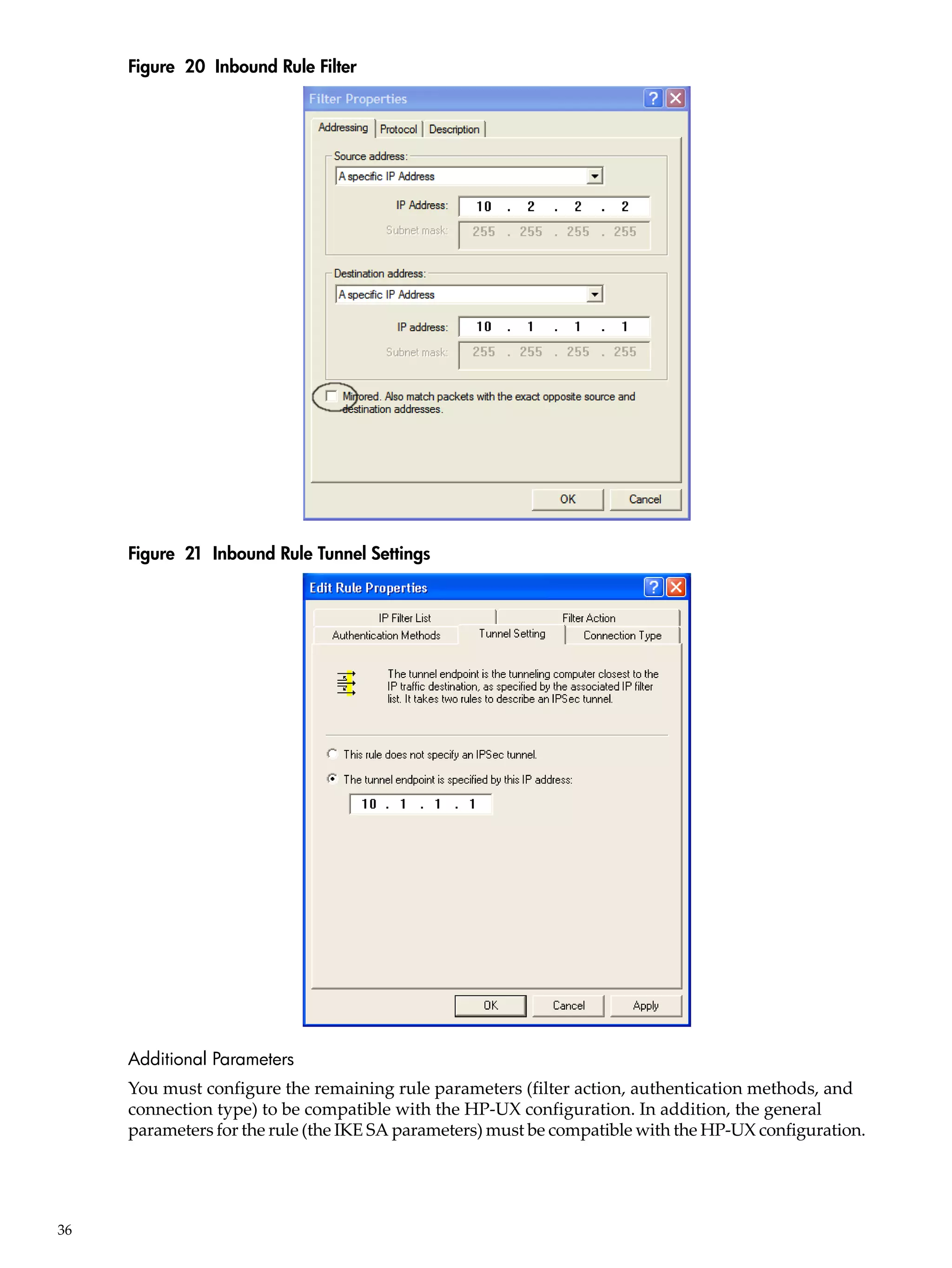 Figure 20 Inbound Rule Filter




     Figure 21 Inbound Rule Tunnel Settings




     Additional Parameters
     You must configure the remaining rule parameters (filter action, authentication methods, and
     connection type) to be compatible with the HP-UX configuration. In addition, the general
     parameters for the rule (the IKE SA parameters) must be compatible with the HP-UX configuration.




36
 