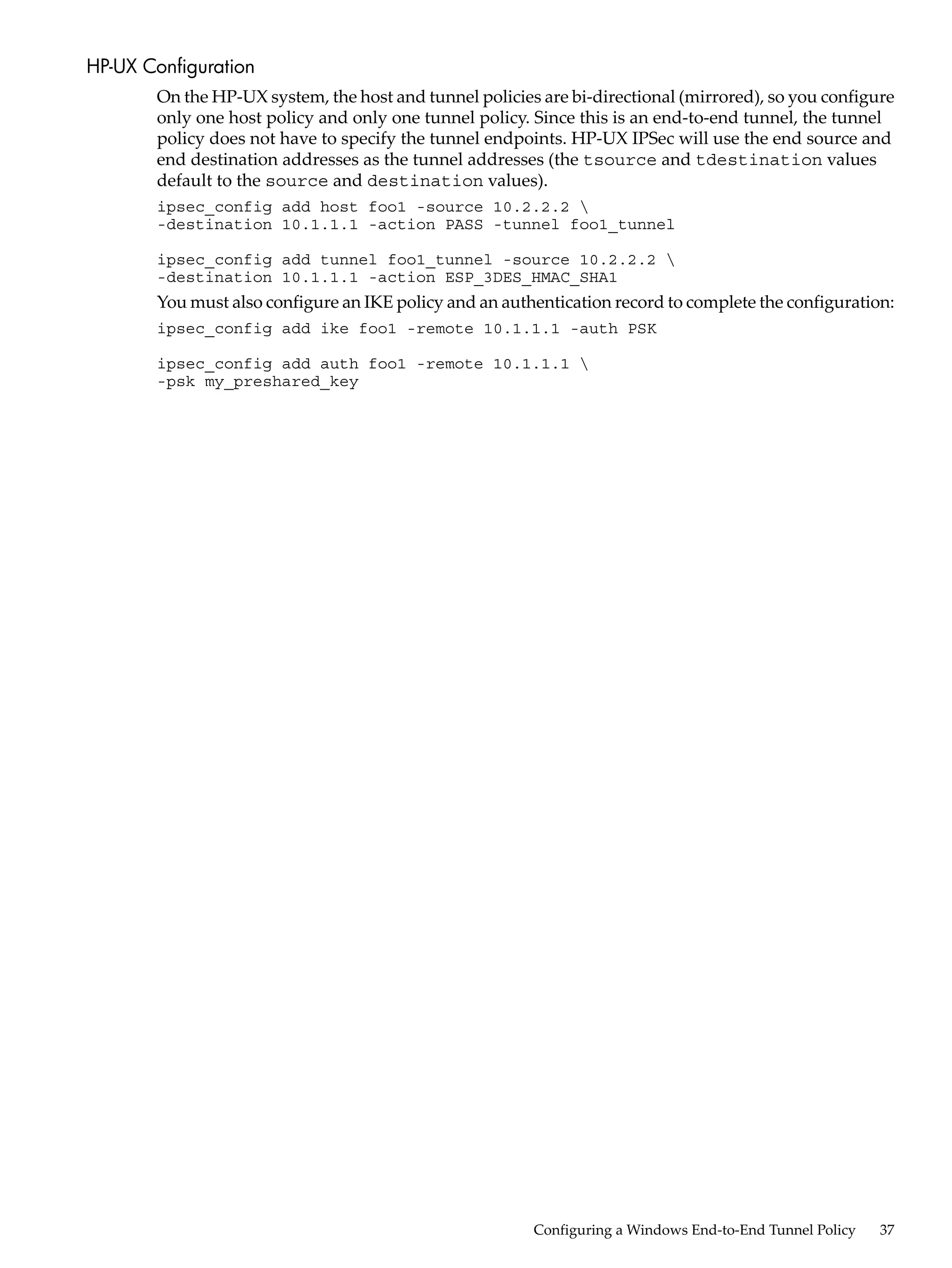 HP-UX Configuration
       On the HP-UX system, the host and tunnel policies are bi-directional (mirrored), so you configure
       only one host policy and only one tunnel policy. Since this is an end-to-end tunnel, the tunnel
       policy does not have to specify the tunnel endpoints. HP-UX IPSec will use the end source and
       end destination addresses as the tunnel addresses (the tsource and tdestination values
       default to the source and destination values).
       ipsec_config add host foo1 -source 10.2.2.2 
       -destination 10.1.1.1 -action PASS -tunnel foo1_tunnel

       ipsec_config add tunnel foo1_tunnel -source 10.2.2.2 
       -destination 10.1.1.1 -action ESP_3DES_HMAC_SHA1
       You must also configure an IKE policy and an authentication record to complete the configuration:
       ipsec_config add ike foo1 -remote 10.1.1.1 -auth PSK

       ipsec_config add auth foo1 -remote 10.1.1.1 
       -psk my_preshared_key




                                                        Configuring a Windows End-to-End Tunnel Policy   37
 