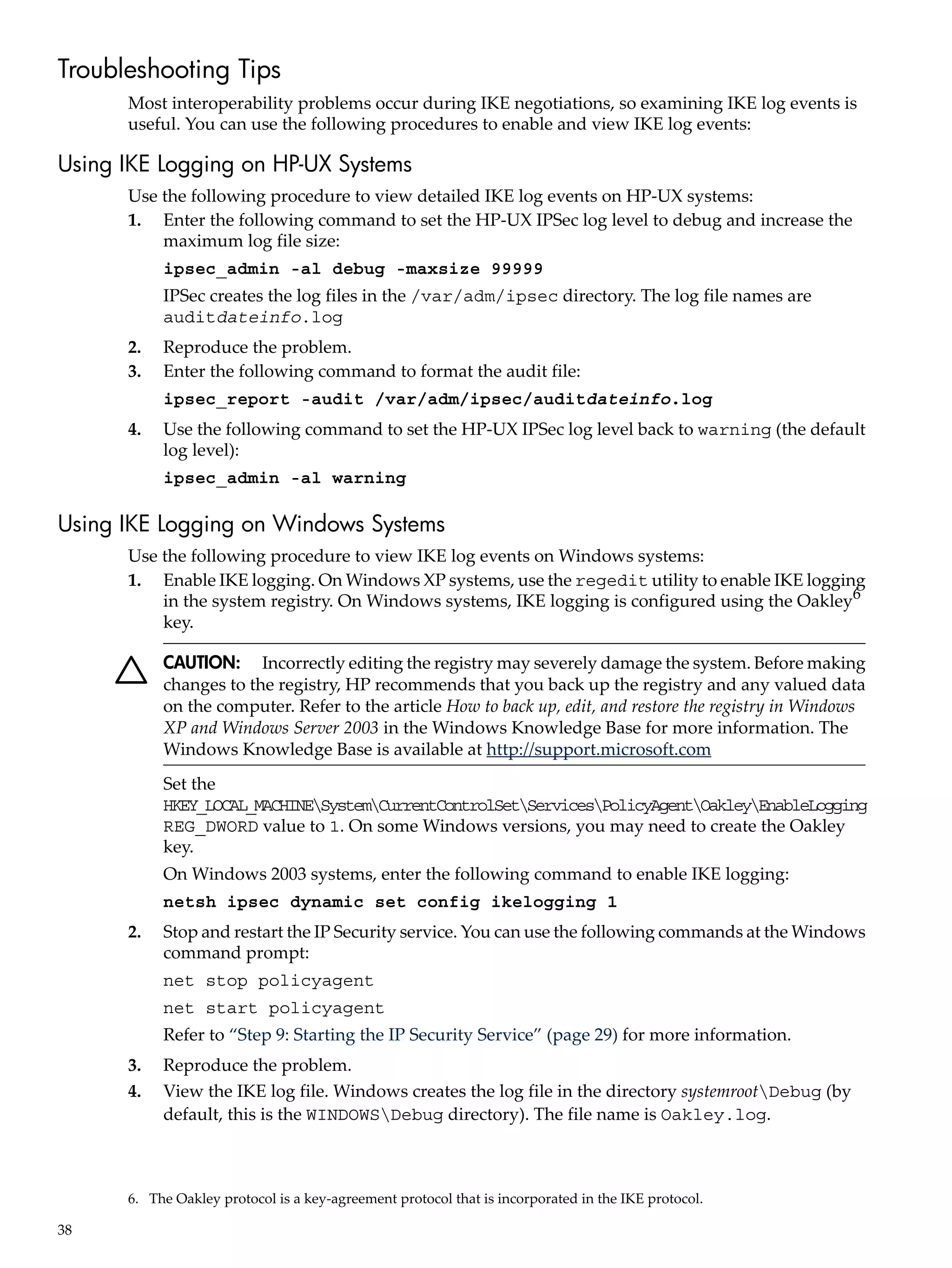 Troubleshooting Tips
      Most interoperability problems occur during IKE negotiations, so examining IKE log events is
      useful. You can use the following procedures to enable and view IKE log events:

Using IKE Logging on HP-UX Systems
      Use the following procedure to view detailed IKE log events on HP-UX systems:
      1. Enter the following command to set the HP-UX IPSec log level to debug and increase the
          maximum log file size:
           ipsec_admin -al debug -maxsize 99999
           IPSec creates the log files in the /var/adm/ipsec directory. The log file names are
           auditdateinfo.log
      2.   Reproduce the problem.
      3.   Enter the following command to format the audit file:
           ipsec_report -audit /var/adm/ipsec/auditdateinfo.log
      4.   Use the following command to set the HP-UX IPSec log level back to warning (the default
           log level):
           ipsec_admin -al warning

Using IKE Logging on Windows Systems
      Use the following procedure to view IKE log events on Windows systems:
      1. Enable IKE logging. On Windows XP systems, use the regedit utility to enable IKE logging
          in the system registry. On Windows systems, IKE logging is configured using the Oakley6
          key.

           CAUTION: Incorrectly editing the registry may severely damage the system. Before making
           changes to the registry, HP recommends that you back up the registry and any valued data
           on the computer. Refer to the article How to back up, edit, and restore the registry in Windows
           XP and Windows Server 2003 in the Windows Knowledge Base for more information. The
           Windows Knowledge Base is available at http://support.microsoft.com
           Set the
           HKEY_LOCAL_MACHINESystemCurrentControlSetServicesPolicyAgentOakleyEnableLogging
           REG_DWORD value to 1. On some Windows versions, you may need to create the Oakley
           key.
           On Windows 2003 systems, enter the following command to enable IKE logging:
           netsh ipsec dynamic set config ikelogging 1
      2.   Stop and restart the IP Security service. You can use the following commands at the Windows
           command prompt:
           net stop policyagent
           net start policyagent
           Refer to “Step 9: Starting the IP Security Service” (page 29) for more information.
      3.   Reproduce the problem.
      4.   View the IKE log file. Windows creates the log file in the directory systemrootDebug (by
           default, this is the WINDOWSDebug directory). The file name is Oakley.log.



      6. The Oakley protocol is a key-agreement protocol that is incorporated in the IKE protocol.

38
 