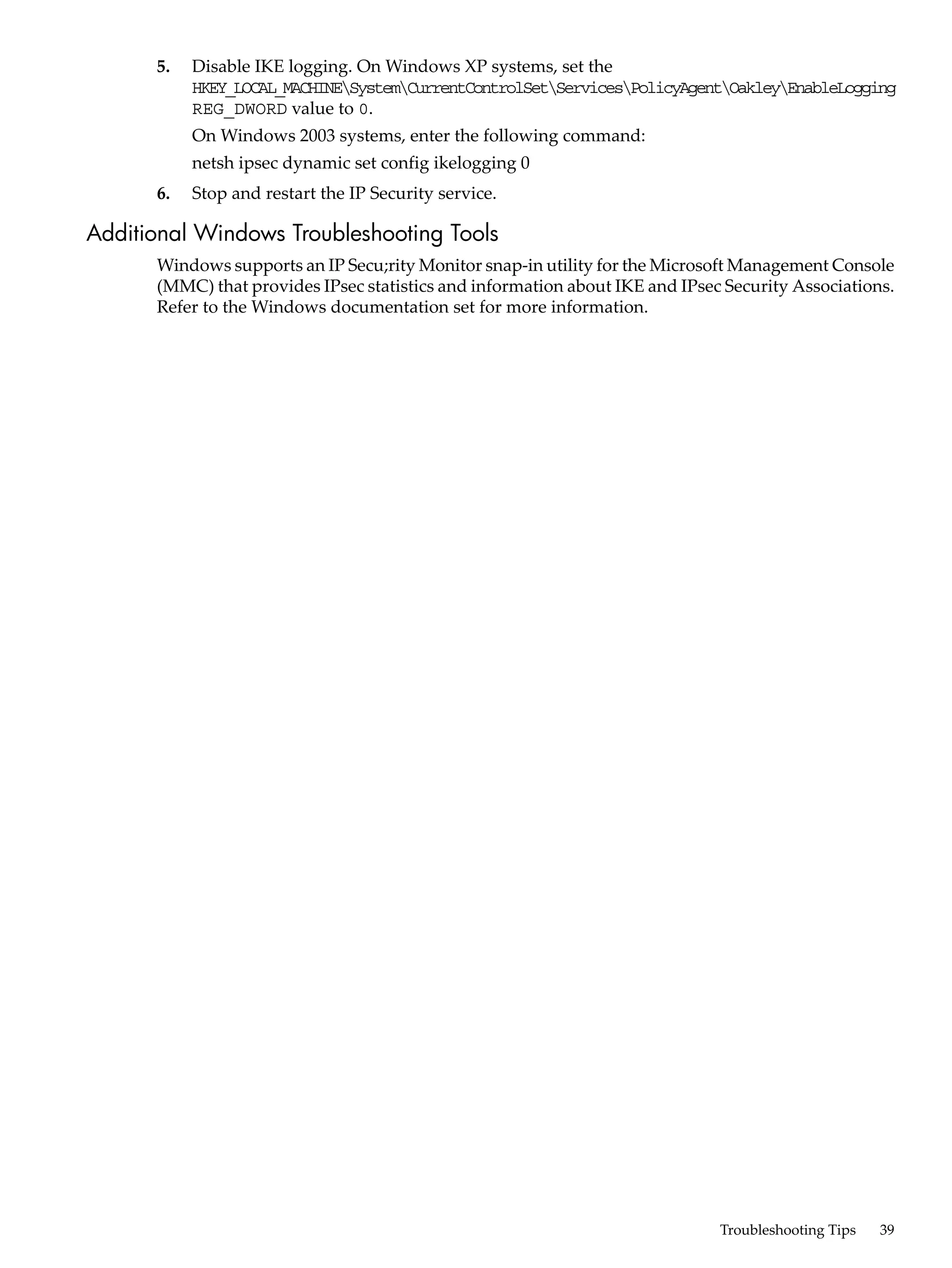 5.   Disable IKE logging. On Windows XP systems, set the
           HKEY_LOCAL_MACHINESystemCurrentControlSetServicesPolicyAgentOakleyEnableLogging
           REG_DWORD value to 0.
           On Windows 2003 systems, enter the following command:
           netsh ipsec dynamic set config ikelogging 0
      6.   Stop and restart the IP Security service.

Additional Windows Troubleshooting Tools
      Windows supports an IP Secu;rity Monitor snap-in utility for the Microsoft Management Console
      (MMC) that provides IPsec statistics and information about IKE and IPsec Security Associations.
      Refer to the Windows documentation set for more information.




                                                                              Troubleshooting Tips   39
 