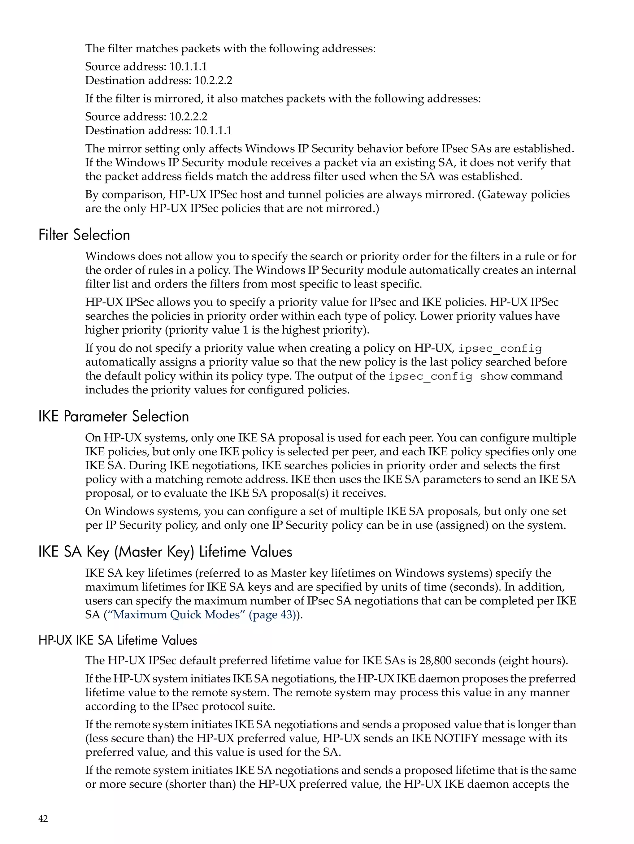 The filter matches packets with the following addresses:
        Source address: 10.1.1.1
        Destination address: 10.2.2.2
        If the filter is mirrored, it also matches packets with the following addresses:
        Source address: 10.2.2.2
        Destination address: 10.1.1.1
        The mirror setting only affects Windows IP Security behavior before IPsec SAs are established.
        If the Windows IP Security module receives a packet via an existing SA, it does not verify that
        the packet address fields match the address filter used when the SA was established.
        By comparison, HP-UX IPSec host and tunnel policies are always mirrored. (Gateway policies
        are the only HP-UX IPSec policies that are not mirrored.)

Filter Selection
        Windows does not allow you to specify the search or priority order for the filters in a rule or for
        the order of rules in a policy. The Windows IP Security module automatically creates an internal
        filter list and orders the filters from most specific to least specific.
        HP-UX IPSec allows you to specify a priority value for IPsec and IKE policies. HP-UX IPSec
        searches the policies in priority order within each type of policy. Lower priority values have
        higher priority (priority value 1 is the highest priority).
        If you do not specify a priority value when creating a policy on HP-UX, ipsec_config
        automatically assigns a priority value so that the new policy is the last policy searched before
        the default policy within its policy type. The output of the ipsec_config show command
        includes the priority values for configured policies.

IKE Parameter Selection
        On HP-UX systems, only one IKE SA proposal is used for each peer. You can configure multiple
        IKE policies, but only one IKE policy is selected per peer, and each IKE policy specifies only one
        IKE SA. During IKE negotiations, IKE searches policies in priority order and selects the first
        policy with a matching remote address. IKE then uses the IKE SA parameters to send an IKE SA
        proposal, or to evaluate the IKE SA proposal(s) it receives.
        On Windows systems, you can configure a set of multiple IKE SA proposals, but only one set
        per IP Security policy, and only one IP Security policy can be in use (assigned) on the system.

IKE SA Key (Master Key) Lifetime Values
        IKE SA key lifetimes (referred to as Master key lifetimes on Windows systems) specify the
        maximum lifetimes for IKE SA keys and are specified by units of time (seconds). In addition,
        users can specify the maximum number of IPsec SA negotiations that can be completed per IKE
        SA (“Maximum Quick Modes” (page 43)).

HP-UX IKE SA Lifetime Values
        The HP-UX IPSec default preferred lifetime value for IKE SAs is 28,800 seconds (eight hours).
        If the HP-UX system initiates IKE SA negotiations, the HP-UX IKE daemon proposes the preferred
        lifetime value to the remote system. The remote system may process this value in any manner
        according to the IPsec protocol suite.
        If the remote system initiates IKE SA negotiations and sends a proposed value that is longer than
        (less secure than) the HP-UX preferred value, HP-UX sends an IKE NOTIFY message with its
        preferred value, and this value is used for the SA.
        If the remote system initiates IKE SA negotiations and sends a proposed lifetime that is the same
        or more secure (shorter than) the HP-UX preferred value, the HP-UX IKE daemon accepts the

42
 