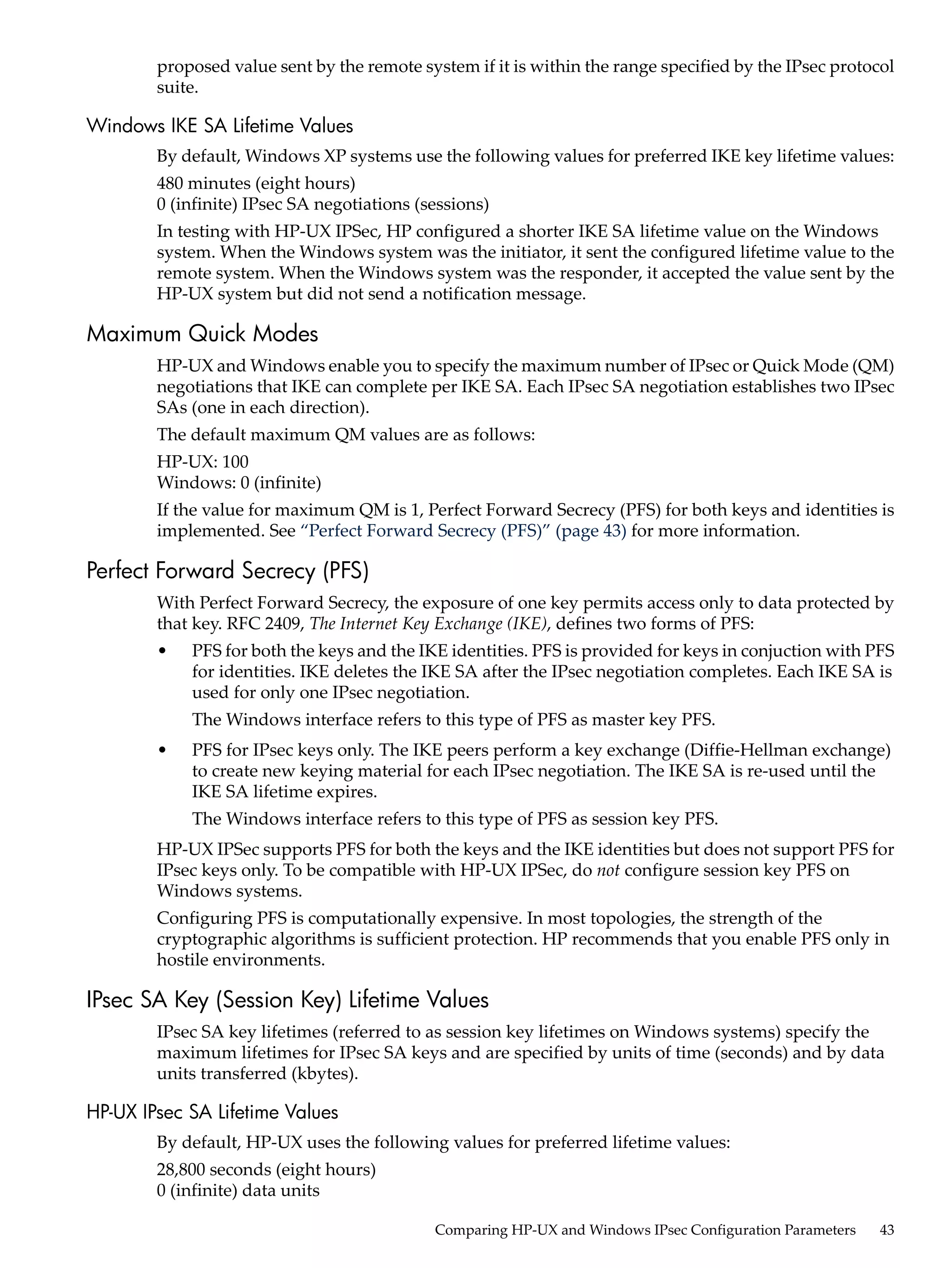proposed value sent by the remote system if it is within the range specified by the IPsec protocol
        suite.

Windows IKE SA Lifetime Values
        By default, Windows XP systems use the following values for preferred IKE key lifetime values:
        480 minutes (eight hours)
        0 (infinite) IPsec SA negotiations (sessions)
        In testing with HP-UX IPSec, HP configured a shorter IKE SA lifetime value on the Windows
        system. When the Windows system was the initiator, it sent the configured lifetime value to the
        remote system. When the Windows system was the responder, it accepted the value sent by the
        HP-UX system but did not send a notification message.

Maximum Quick Modes
        HP-UX and Windows enable you to specify the maximum number of IPsec or Quick Mode (QM)
        negotiations that IKE can complete per IKE SA. Each IPsec SA negotiation establishes two IPsec
        SAs (one in each direction).
        The default maximum QM values are as follows:
        HP-UX: 100
        Windows: 0 (infinite)
        If the value for maximum QM is 1, Perfect Forward Secrecy (PFS) for both keys and identities is
        implemented. See “Perfect Forward Secrecy (PFS)” (page 43) for more information.

Perfect Forward Secrecy (PFS)
        With Perfect Forward Secrecy, the exposure of one key permits access only to data protected by
        that key. RFC 2409, The Internet Key Exchange (IKE), defines two forms of PFS:
        •   PFS for both the keys and the IKE identities. PFS is provided for keys in conjuction with PFS
            for identities. IKE deletes the IKE SA after the IPsec negotiation completes. Each IKE SA is
            used for only one IPsec negotiation.
            The Windows interface refers to this type of PFS as master key PFS.
        •   PFS for IPsec keys only. The IKE peers perform a key exchange (Diffie-Hellman exchange)
            to create new keying material for each IPsec negotiation. The IKE SA is re-used until the
            IKE SA lifetime expires.
            The Windows interface refers to this type of PFS as session key PFS.
        HP-UX IPSec supports PFS for both the keys and the IKE identities but does not support PFS for
        IPsec keys only. To be compatible with HP-UX IPSec, do not configure session key PFS on
        Windows systems.
        Configuring PFS is computationally expensive. In most topologies, the strength of the
        cryptographic algorithms is sufficient protection. HP recommends that you enable PFS only in
        hostile environments.

IPsec SA Key (Session Key) Lifetime Values
        IPsec SA key lifetimes (referred to as session key lifetimes on Windows systems) specify the
        maximum lifetimes for IPsec SA keys and are specified by units of time (seconds) and by data
        units transferred (kbytes).

HP-UX IPsec SA Lifetime Values
        By default, HP-UX uses the following values for preferred lifetime values:
        28,800 seconds (eight hours)
        0 (infinite) data units

                                             Comparing HP-UX and Windows IPsec Configuration Parameters   43
 