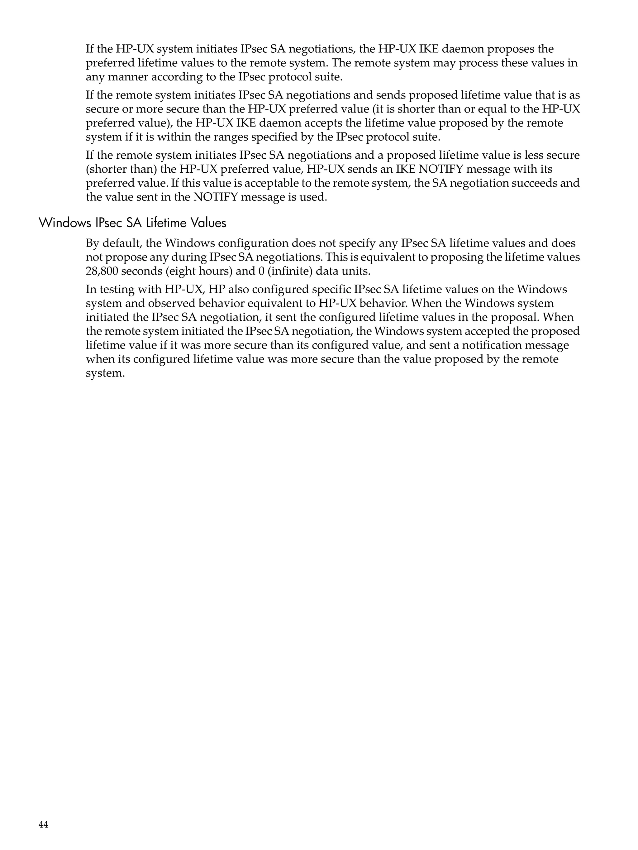 If the HP-UX system initiates IPsec SA negotiations, the HP-UX IKE daemon proposes the
        preferred lifetime values to the remote system. The remote system may process these values in
        any manner according to the IPsec protocol suite.
        If the remote system initiates IPsec SA negotiations and sends proposed lifetime value that is as
        secure or more secure than the HP-UX preferred value (it is shorter than or equal to the HP-UX
        preferred value), the HP-UX IKE daemon accepts the lifetime value proposed by the remote
        system if it is within the ranges specified by the IPsec protocol suite.
        If the remote system initiates IPsec SA negotiations and a proposed lifetime value is less secure
        (shorter than) the HP-UX preferred value, HP-UX sends an IKE NOTIFY message with its
        preferred value. If this value is acceptable to the remote system, the SA negotiation succeeds and
        the value sent in the NOTIFY message is used.

Windows IPsec SA Lifetime Values
        By default, the Windows configuration does not specify any IPsec SA lifetime values and does
        not propose any during IPsec SA negotiations. This is equivalent to proposing the lifetime values
        28,800 seconds (eight hours) and 0 (infinite) data units.
        In testing with HP-UX, HP also configured specific IPsec SA lifetime values on the Windows
        system and observed behavior equivalent to HP-UX behavior. When the Windows system
        initiated the IPsec SA negotiation, it sent the configured lifetime values in the proposal. When
        the remote system initiated the IPsec SA negotiation, the Windows system accepted the proposed
        lifetime value if it was more secure than its configured value, and sent a notification message
        when its configured lifetime value was more secure than the value proposed by the remote
        system.




44
 