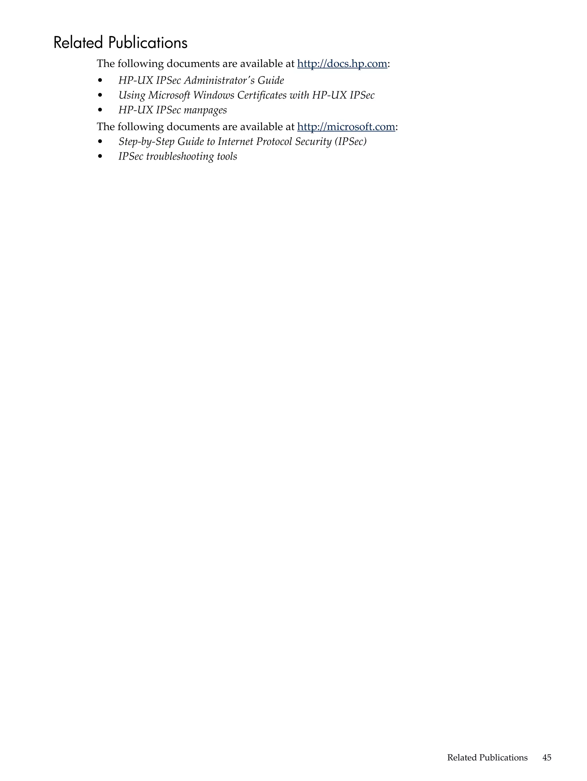 Related Publications
      The following documents are available at http://docs.hp.com:
      •   HP-UX IPSec Administrator's Guide
      •   Using Microsoft Windows Certificates with HP-UX IPSec
      •   HP-UX IPSec manpages
      The following documents are available at http://microsoft.com:
      • Step-by-Step Guide to Internet Protocol Security (IPSec)
      • IPSec troubleshooting tools




                                                                       Related Publications   45
 