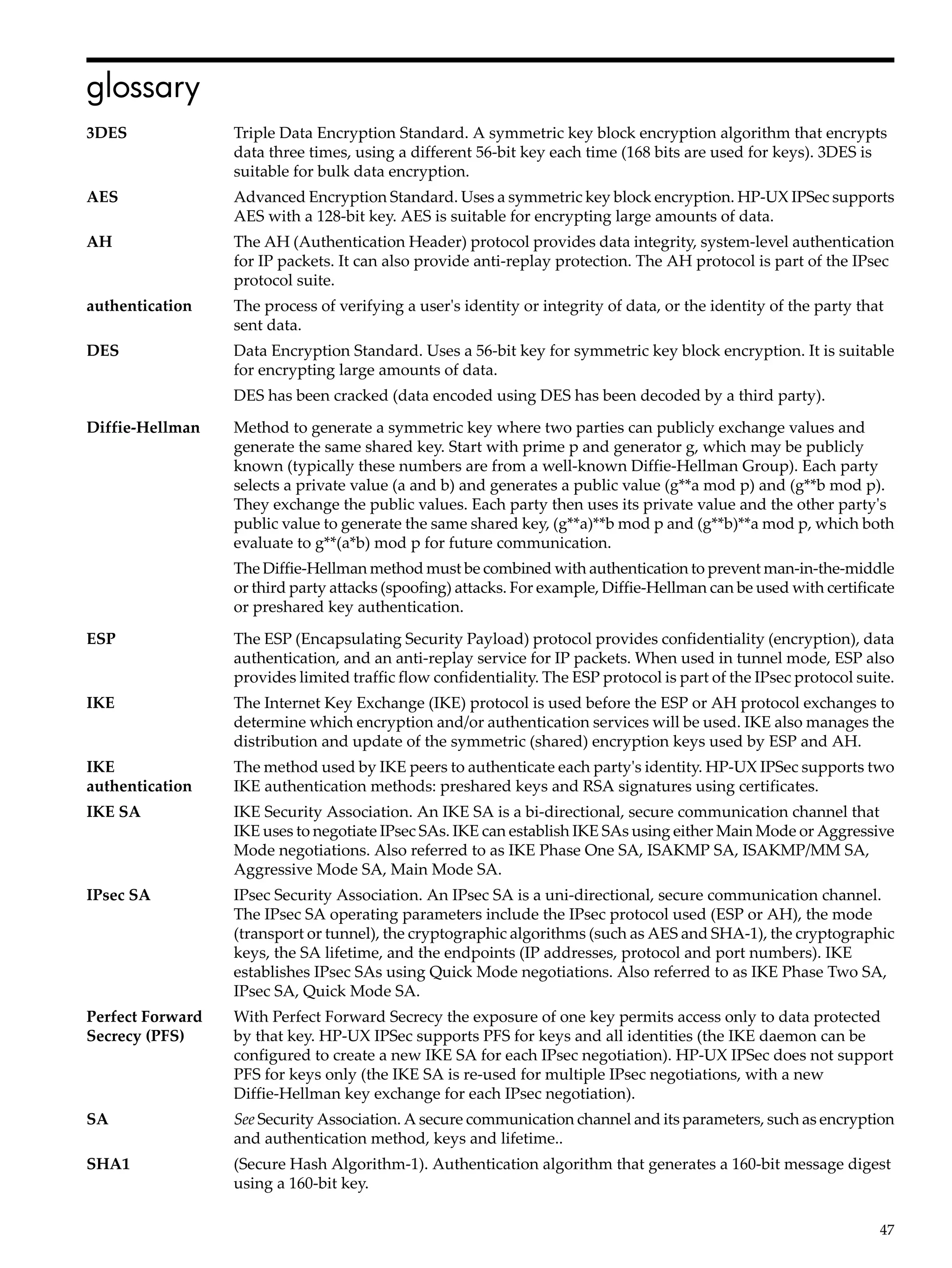 glossary
3DES              Triple Data Encryption Standard. A symmetric key block encryption algorithm that encrypts
                  data three times, using a different 56-bit key each time (168 bits are used for keys). 3DES is
                  suitable for bulk data encryption.
AES               Advanced Encryption Standard. Uses a symmetric key block encryption. HP-UX IPSec supports
                  AES with a 128-bit key. AES is suitable for encrypting large amounts of data.
AH                The AH (Authentication Header) protocol provides data integrity, system-level authentication
                  for IP packets. It can also provide anti-replay protection. The AH protocol is part of the IPsec
                  protocol suite.
authentication    The process of verifying a user's identity or integrity of data, or the identity of the party that
                  sent data.
DES               Data Encryption Standard. Uses a 56-bit key for symmetric key block encryption. It is suitable
                  for encrypting large amounts of data.
                  DES has been cracked (data encoded using DES has been decoded by a third party).
Diffie-Hellman    Method to generate a symmetric key where two parties can publicly exchange values and
                  generate the same shared key. Start with prime p and generator g, which may be publicly
                  known (typically these numbers are from a well-known Diffie-Hellman Group). Each party
                  selects a private value (a and b) and generates a public value (g**a mod p) and (g**b mod p).
                  They exchange the public values. Each party then uses its private value and the other party's
                  public value to generate the same shared key, (g**a)**b mod p and (g**b)**a mod p, which both
                  evaluate to g**(a*b) mod p for future communication.
                  The Diffie-Hellman method must be combined with authentication to prevent man-in-the-middle
                  or third party attacks (spoofing) attacks. For example, Diffie-Hellman can be used with certificate
                  or preshared key authentication.
ESP               The ESP (Encapsulating Security Payload) protocol provides confidentiality (encryption), data
                  authentication, and an anti-replay service for IP packets. When used in tunnel mode, ESP also
                  provides limited traffic flow confidentiality. The ESP protocol is part of the IPsec protocol suite.
IKE               The Internet Key Exchange (IKE) protocol is used before the ESP or AH protocol exchanges to
                  determine which encryption and/or authentication services will be used. IKE also manages the
                  distribution and update of the symmetric (shared) encryption keys used by ESP and AH.
IKE               The method used by IKE peers to authenticate each party's identity. HP-UX IPSec supports two
authentication    IKE authentication methods: preshared keys and RSA signatures using certificates.
IKE SA            IKE Security Association. An IKE SA is a bi-directional, secure communication channel that
                  IKE uses to negotiate IPsec SAs. IKE can establish IKE SAs using either Main Mode or Aggressive
                  Mode negotiations. Also referred to as IKE Phase One SA, ISAKMP SA, ISAKMP/MM SA,
                  Aggressive Mode SA, Main Mode SA.
IPsec SA          IPsec Security Association. An IPsec SA is a uni-directional, secure communication channel.
                  The IPsec SA operating parameters include the IPsec protocol used (ESP or AH), the mode
                  (transport or tunnel), the cryptographic algorithms (such as AES and SHA-1), the cryptographic
                  keys, the SA lifetime, and the endpoints (IP addresses, protocol and port numbers). IKE
                  establishes IPsec SAs using Quick Mode negotiations. Also referred to as IKE Phase Two SA,
                  IPsec SA, Quick Mode SA.
Perfect Forward   With Perfect Forward Secrecy the exposure of one key permits access only to data protected
Secrecy (PFS)     by that key. HP-UX IPSec supports PFS for keys and all identities (the IKE daemon can be
                  configured to create a new IKE SA for each IPsec negotiation). HP-UX IPSec does not support
                  PFS for keys only (the IKE SA is re-used for multiple IPsec negotiations, with a new
                  Diffie-Hellman key exchange for each IPsec negotiation).
SA                See Security Association. A secure communication channel and its parameters, such as encryption
                  and authentication method, keys and lifetime..
SHA1              (Secure Hash Algorithm-1). Authentication algorithm that generates a 160-bit message digest
                  using a 160-bit key.

                                                                                                                   47
 