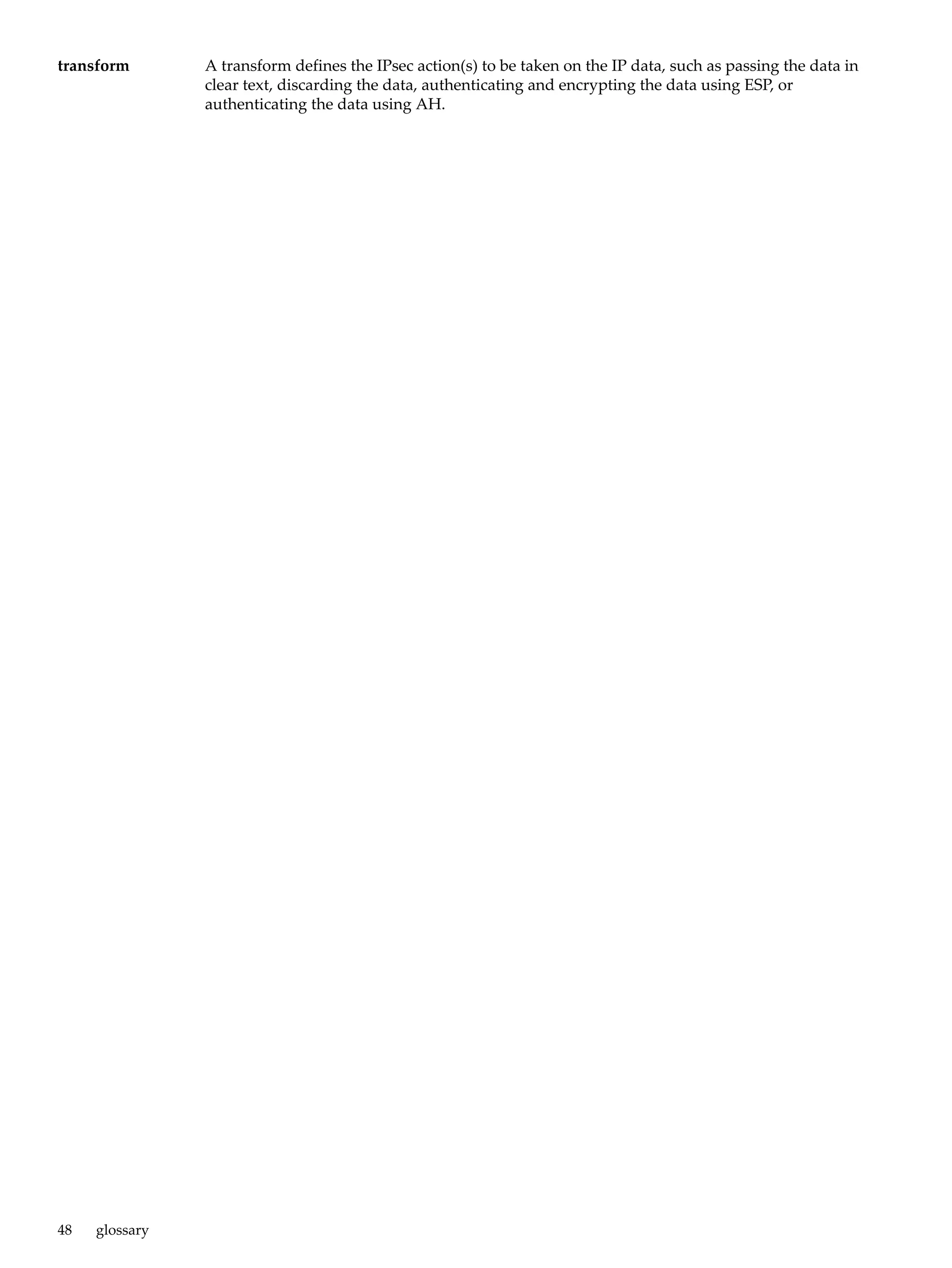 transform       A transform defines the IPsec action(s) to be taken on the IP data, such as passing the data in
                clear text, discarding the data, authenticating and encrypting the data using ESP, or
                authenticating the data using AH.




48   glossary
 