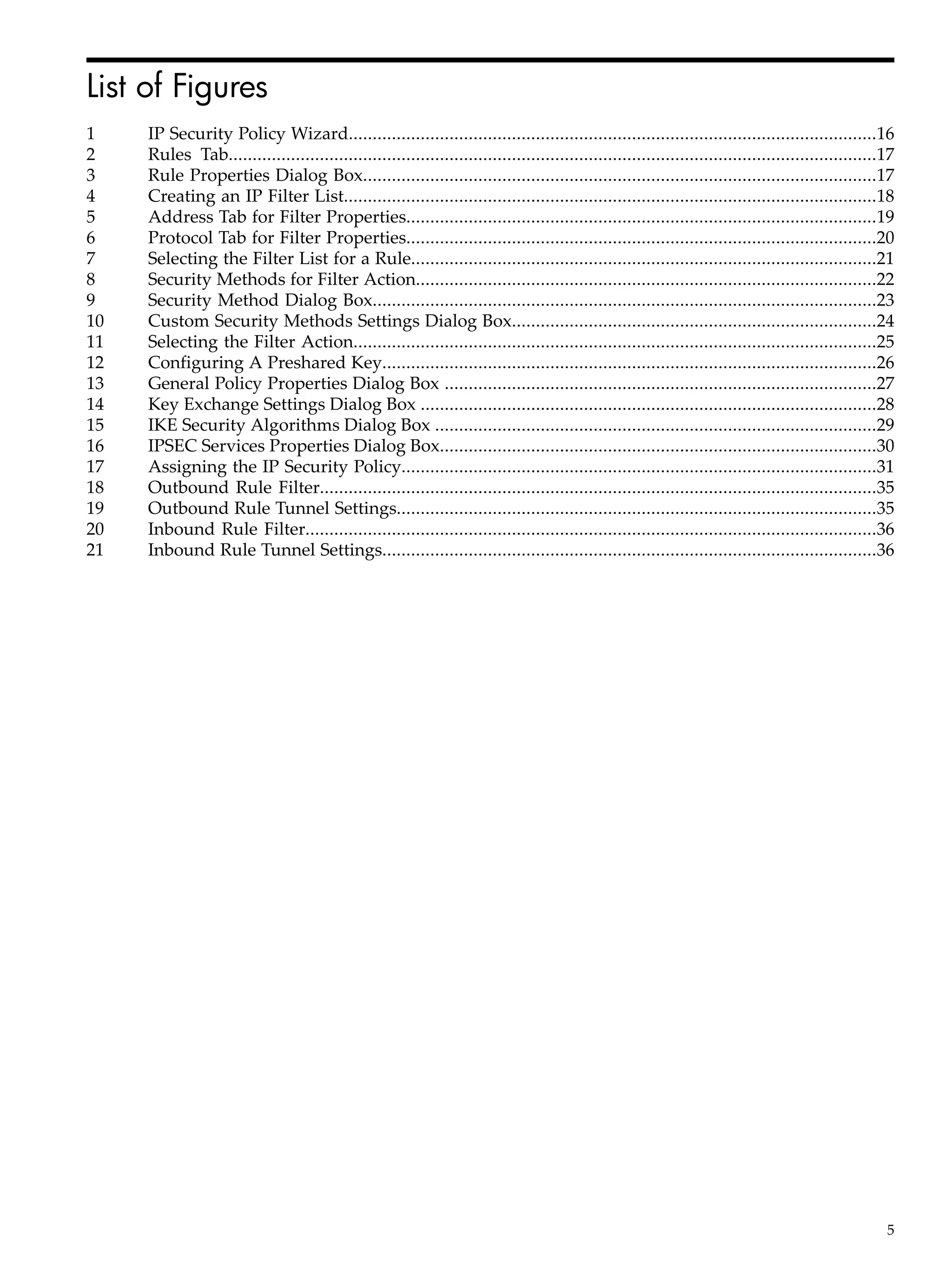 List of Figures
1    IP Security Policy Wizard..............................................................................................................16
2    Rules Tab.......................................................................................................................................17
3    Rule Properties Dialog Box...........................................................................................................17
4    Creating an IP Filter List...............................................................................................................18
5    Address Tab for Filter Properties..................................................................................................19
6    Protocol Tab for Filter Properties..................................................................................................20
7    Selecting the Filter List for a Rule.................................................................................................21
8    Security Methods for Filter Action................................................................................................22
9    Security Method Dialog Box.........................................................................................................23
10   Custom Security Methods Settings Dialog Box............................................................................24
11   Selecting the Filter Action.............................................................................................................25
12   Configuring A Preshared Key.......................................................................................................26
13   General Policy Properties Dialog Box ..........................................................................................27
14   Key Exchange Settings Dialog Box ...............................................................................................28
15   IKE Security Algorithms Dialog Box ............................................................................................29
16   IPSEC Services Properties Dialog Box...........................................................................................30
17   Assigning the IP Security Policy...................................................................................................31
18   Outbound Rule Filter....................................................................................................................35
19   Outbound Rule Tunnel Settings....................................................................................................35
20   Inbound Rule Filter.......................................................................................................................36
21   Inbound Rule Tunnel Settings.......................................................................................................36




                                                                                                                                                     5
 