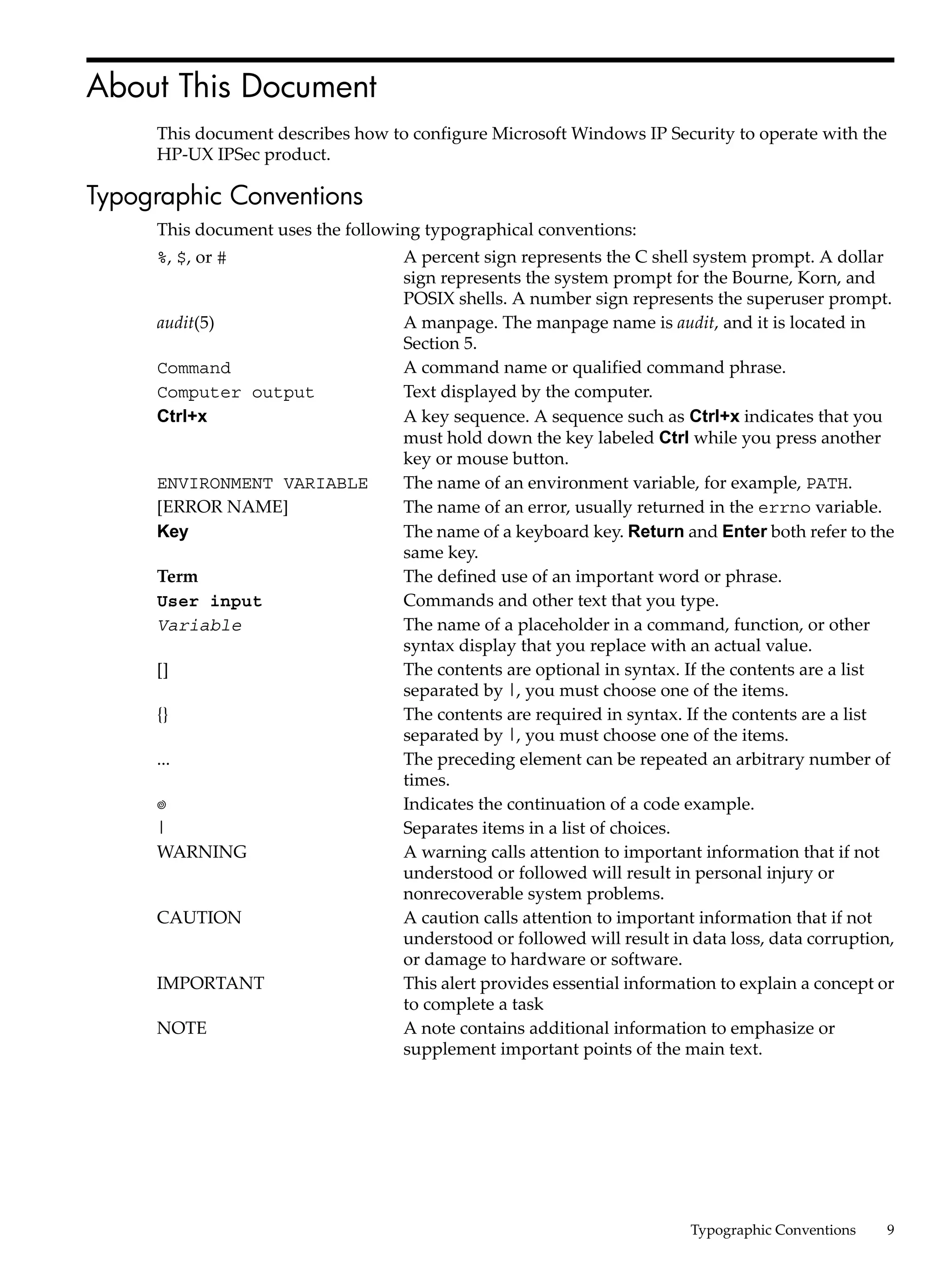 About This Document
     This document describes how to configure Microsoft Windows IP Security to operate with the
     HP-UX IPSec product.

Typographic Conventions
     This document uses the following typographical conventions:
     %, $, or #                    A percent sign represents the C shell system prompt. A dollar
                                   sign represents the system prompt for the Bourne, Korn, and
                                   POSIX shells. A number sign represents the superuser prompt.
     audit(5)                      A manpage. The manpage name is audit, and it is located in
                                   Section 5.
     Command                       A command name or qualified command phrase.
     Computer output               Text displayed by the computer.
     Ctrl+x                        A key sequence. A sequence such as Ctrl+x indicates that you
                                   must hold down the key labeled Ctrl while you press another
                                   key or mouse button.
     ENVIRONMENT VARIABLE          The name of an environment variable, for example, PATH.
     [ERROR NAME]                  The name of an error, usually returned in the errno variable.
     Key                           The name of a keyboard key. Return and Enter both refer to the
                                   same key.
     Term                          The defined use of an important word or phrase.
     User input                    Commands and other text that you type.
     Variable                      The name of a placeholder in a command, function, or other
                                   syntax display that you replace with an actual value.
     []                            The contents are optional in syntax. If the contents are a list
                                   separated by |, you must choose one of the items.
     {}                            The contents are required in syntax. If the contents are a list
                                   separated by |, you must choose one of the items.
     ...                           The preceding element can be repeated an arbitrary number of
                                   times.
                                   Indicates the continuation of a code example.
     |                             Separates items in a list of choices.
     WARNING                       A warning calls attention to important information that if not
                                   understood or followed will result in personal injury or
                                   nonrecoverable system problems.
     CAUTION                       A caution calls attention to important information that if not
                                   understood or followed will result in data loss, data corruption,
                                   or damage to hardware or software.
     IMPORTANT                     This alert provides essential information to explain a concept or
                                   to complete a task
     NOTE                          A note contains additional information to emphasize or
                                   supplement important points of the main text.




                                                                         Typographic Conventions   9
 