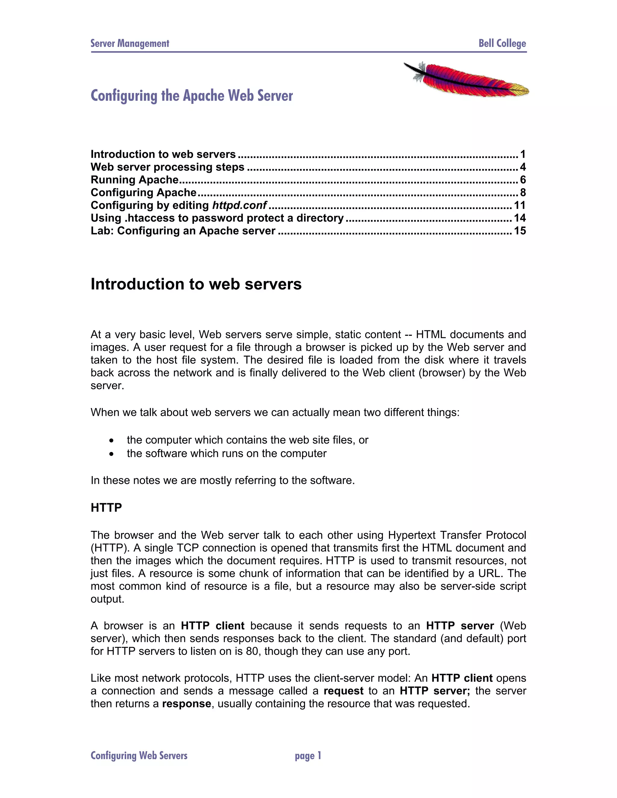 Server Management Bell College Configuring the Apache Web Server Introduction to web servers ........................................................................................... 1 Web server processing steps ........................................................................................ 4 Running Apache.............................................................................................................. 6 Configuring Apache........................................................................................................ 8 Configuring by editing httpd.conf ............................................................................... 11 Using .htaccess to password protect a directory ...................................................... 14 Lab: Configuring an Apache server ............................................................................ 15 Introduction to web servers At a very basic level, Web servers serve simple, static content -- HTML documents and images. A user request for a file through a browser is picked up by the Web server and taken to the host file system. The desired file is loaded from the disk where it travels back across the network and is finally delivered to the Web client (browser) by the Web server. When we talk about web servers we can actually mean two different things: • the computer which contains the web site files, or • the software which runs on the computer In these notes we are mostly referring to the software. HTTP The browser and the Web server talk to each other using Hypertext Transfer Protocol (HTTP). A single TCP connection is opened that transmits first the HTML document and then the images which the document requires. HTTP is used to transmit resources, not just files. A resource is some chunk of information that can be identified by a URL. The most common kind of resource is a file, but a resource may also be server-side script output. A browser is an HTTP client because it sends requests to an HTTP server (Web server), which then sends responses back to the client. The standard (and default) port for HTTP servers to listen on is 80, though they can use any port. Like most network protocols, HTTP uses the client-server model: An HTTP client opens a connection and sends a message called a request to an HTTP server; the server then returns a response, usually containing the resource that was requested. Configuring Web Servers page 1 