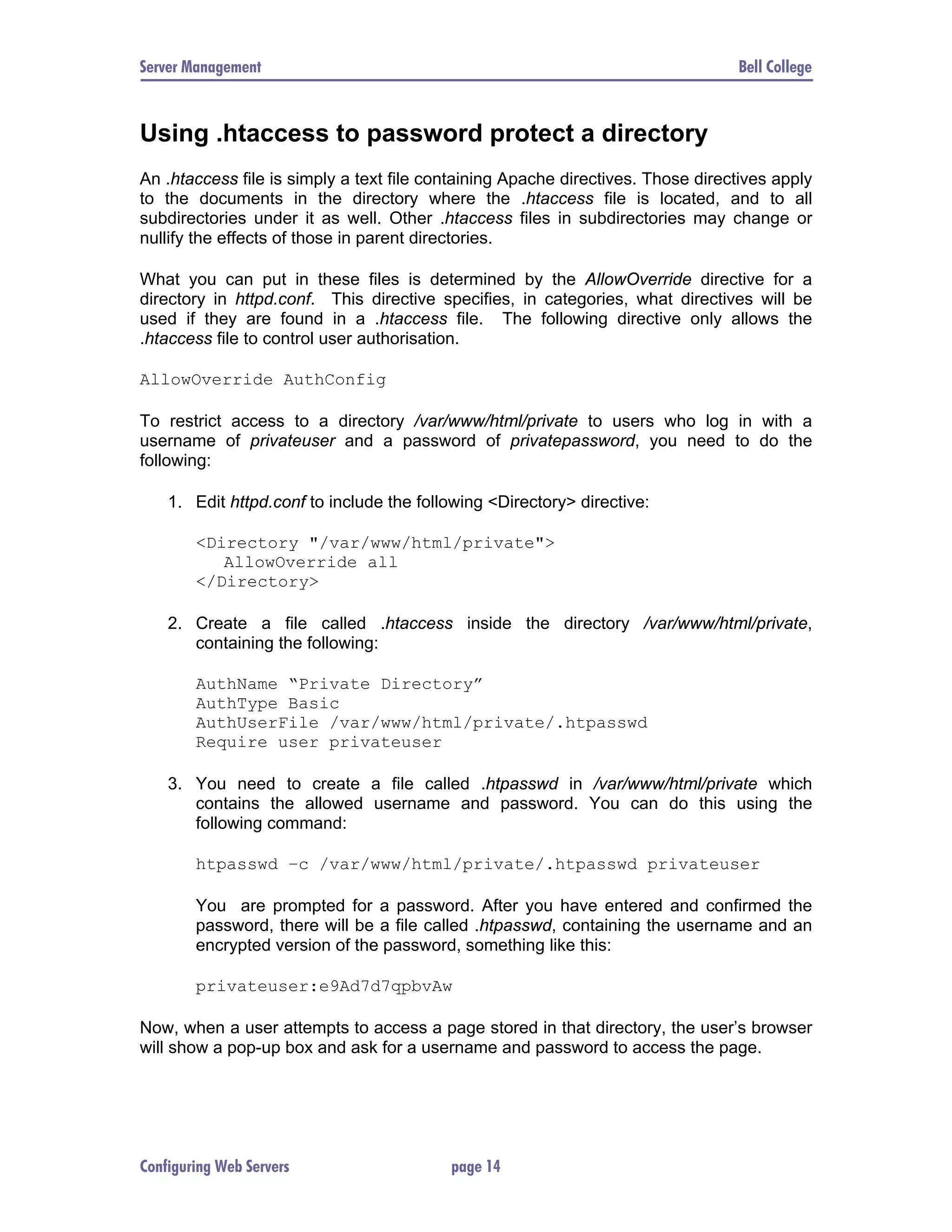 Server Management Bell College Using .htaccess to password protect a directory An .htaccess file is simply a text file containing Apache directives. Those directives apply to the documents in the directory where the .htaccess file is located, and to all subdirectories under it as well. Other .htaccess files in subdirectories may change or nullify the effects of those in parent directories. What you can put in these files is determined by the AllowOverride directive for a directory in httpd.conf. This directive specifies, in categories, what directives will be used if they are found in a .htaccess file. The following directive only allows the .htaccess file to control user authorisation. AllowOverride AuthConfig To restrict access to a directory /var/www/html/private to users who log in with a username of privateuser and a password of privatepassword, you need to do the following: 1. Edit httpd.conf to include the following <Directory> directive: <Directory "/var/www/html/private"> AllowOverride all </Directory> 2. Create a file called .htaccess inside the directory /var/www/html/private, containing the following: AuthName “Private Directory” AuthType Basic AuthUserFile /var/www/html/private/.htpasswd Require user privateuser 3. You need to create a file called .htpasswd in /var/www/html/private which contains the allowed username and password. You can do this using the following command: htpasswd –c /var/www/html/private/.htpasswd privateuser You are prompted for a password. After you have entered and confirmed the password, there will be a file called .htpasswd, containing the username and an encrypted version of the password, something like this: privateuser:e9Ad7d7qpbvAw Now, when a user attempts to access a page stored in that directory, the user’s browser will show a pop-up box and ask for a username and password to access the page. Configuring Web Servers page 14 