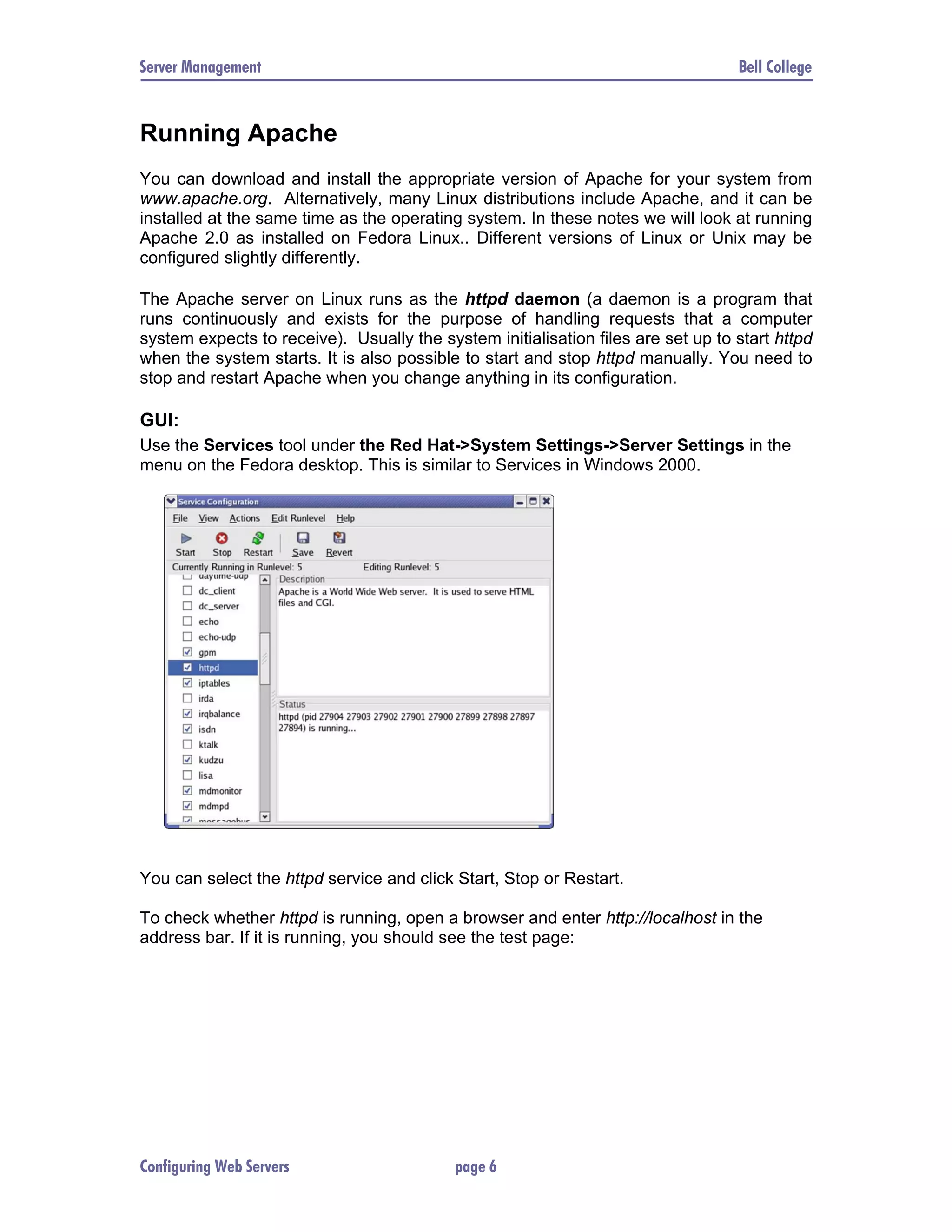 Server Management Bell College Running Apache You can download and install the appropriate version of Apache for your system from www.apache.org. Alternatively, many Linux distributions include Apache, and it can be installed at the same time as the operating system. In these notes we will look at running Apache 2.0 as installed on Fedora Linux.. Different versions of Linux or Unix may be configured slightly differently. The Apache server on Linux runs as the httpd daemon (a daemon is a program that runs continuously and exists for the purpose of handling requests that a computer system expects to receive). Usually the system initialisation files are set up to start httpd when the system starts. It is also possible to start and stop httpd manually. You need to stop and restart Apache when you change anything in its configuration. GUI: Use the Services tool under the Red Hat->System Settings->Server Settings in the menu on the Fedora desktop. This is similar to Services in Windows 2000. You can select the httpd service and click Start, Stop or Restart. To check whether httpd is running, open a browser and enter http://localhost in the address bar. If it is running, you should see the test page: Configuring Web Servers page 6 