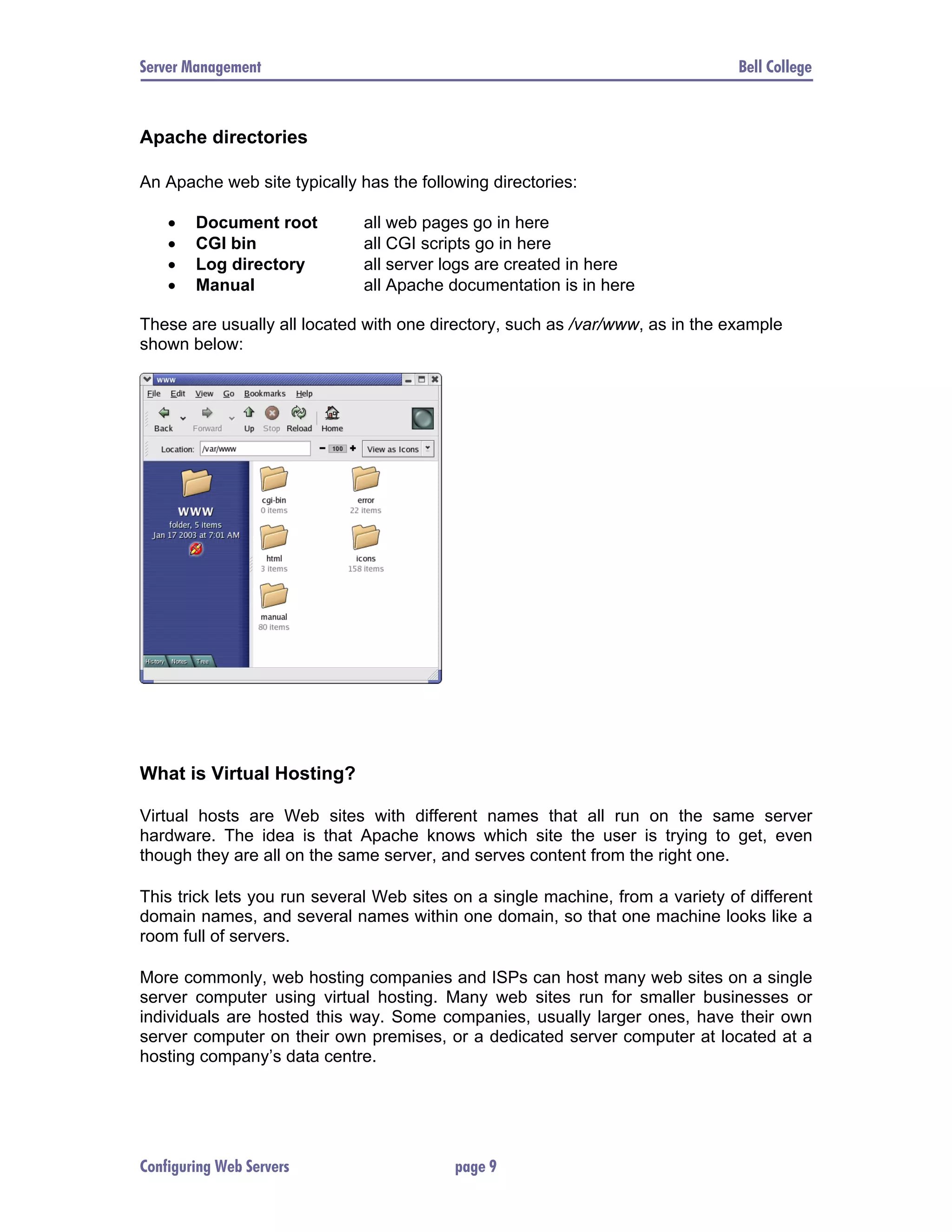 Server Management Bell College Apache directories An Apache web site typically has the following directories: • Document root all web pages go in here • CGI bin all CGI scripts go in here • Log directory all server logs are created in here • Manual all Apache documentation is in here These are usually all located with one directory, such as /var/www, as in the example shown below: What is Virtual Hosting? Virtual hosts are Web sites with different names that all run on the same server hardware. The idea is that Apache knows which site the user is trying to get, even though they are all on the same server, and serves content from the right one. This trick lets you run several Web sites on a single machine, from a variety of different domain names, and several names within one domain, so that one machine looks like a room full of servers. More commonly, web hosting companies and ISPs can host many web sites on a single server computer using virtual hosting. Many web sites run for smaller businesses or individuals are hosted this way. Some companies, usually larger ones, have their own server computer on their own premises, or a dedicated server computer at located at a hosting company’s data centre. Configuring Web Servers page 9 