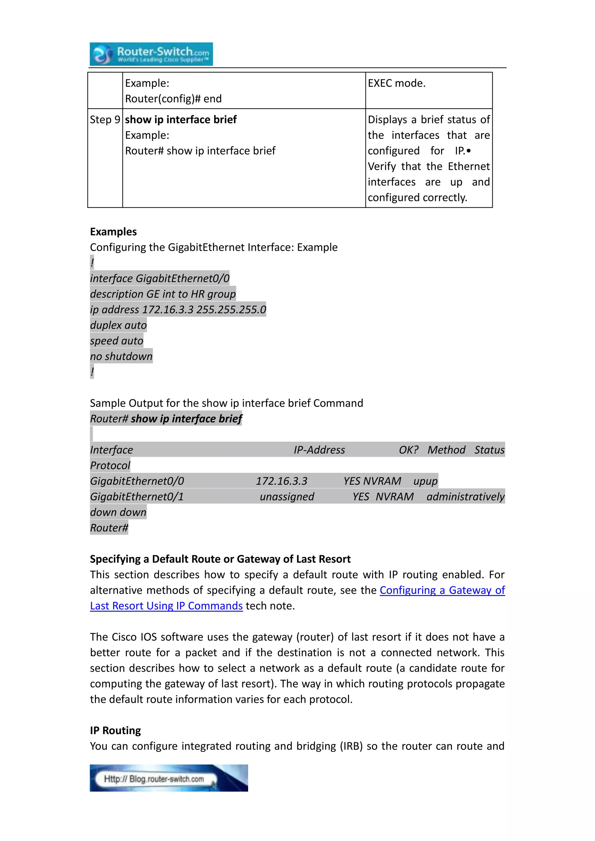 Example:
Router(config)# end

EXEC mode.

Step 9 show ip interface brief
Example:
Router# show ip interface brief

Displays a brief status of
the interfaces that are
configured for IP.•
Verify that the Ethernet
interfaces are up and
configured correctly.

Examples
Configuring the GigabitEthernet Interface: Example
!
interface GigabitEthernet0/0
description GE int to HR group
ip address 172.16.3.3 255.255.255.0
duplex auto
speed auto
no shutdown
!
Sample Output for the show ip interface brief Command
Router# show ip interface brief
Interface
Protocol
GigabitEthernet0/0
GigabitEthernet0/1
down down
Router#

IP-Address
172.16.3.3
unassigned

OK? Method Status

YES NVRAM upup
YES NVRAM administratively

Specifying a Default Route or Gateway of Last Resort
This section describes how to specify a default route with IP routing enabled. For
alternative methods of specifying a default route, see the Configuring a Gateway of
Last Resort Using IP Commands tech note.
The Cisco IOS software uses the gateway (router) of last resort if it does not have a
better route for a packet and if the destination is not a connected network. This
section describes how to select a network as a default route (a candidate route for
computing the gateway of last resort). The way in which routing protocols propagate
the default route information varies for each protocol.
IP Routing
You can configure integrated routing and bridging (IRB) so the router can route and

 