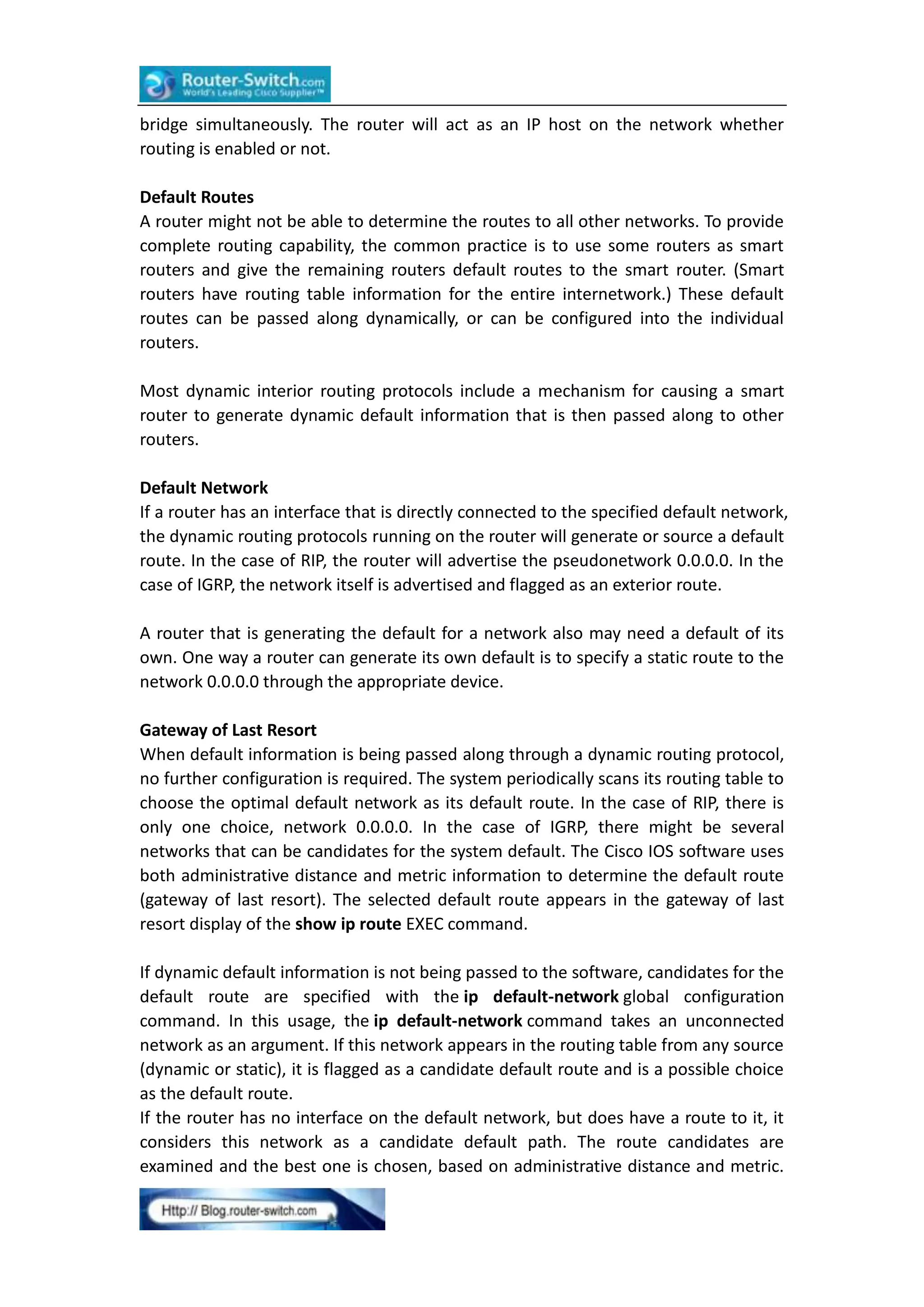 bridge simultaneously. The router will act as an IP host on the network whether
routing is enabled or not.
Default Routes
A router might not be able to determine the routes to all other networks. To provide
complete routing capability, the common practice is to use some routers as smart
routers and give the remaining routers default routes to the smart router. (Smart
routers have routing table information for the entire internetwork.) These default
routes can be passed along dynamically, or can be configured into the individual
routers.
Most dynamic interior routing protocols include a mechanism for causing a smart
router to generate dynamic default information that is then passed along to other
routers.
Default Network
If a router has an interface that is directly connected to the specified default network,
the dynamic routing protocols running on the router will generate or source a default
route. In the case of RIP, the router will advertise the pseudonetwork 0.0.0.0. In the
case of IGRP, the network itself is advertised and flagged as an exterior route.
A router that is generating the default for a network also may need a default of its
own. One way a router can generate its own default is to specify a static route to the
network 0.0.0.0 through the appropriate device.
Gateway of Last Resort
When default information is being passed along through a dynamic routing protocol,
no further configuration is required. The system periodically scans its routing table to
choose the optimal default network as its default route. In the case of RIP, there is
only one choice, network 0.0.0.0. In the case of IGRP, there might be several
networks that can be candidates for the system default. The Cisco IOS software uses
both administrative distance and metric information to determine the default route
(gateway of last resort). The selected default route appears in the gateway of last
resort display of the show ip route EXEC command.
If dynamic default information is not being passed to the software, candidates for the
default route are specified with the ip default-network global configuration
command. In this usage, the ip default-network command takes an unconnected
network as an argument. If this network appears in the routing table from any source
(dynamic or static), it is flagged as a candidate default route and is a possible choice
as the default route.
If the router has no interface on the default network, but does have a route to it, it
considers this network as a candidate default path. The route candidates are
examined and the best one is chosen, based on administrative distance and metric.

 