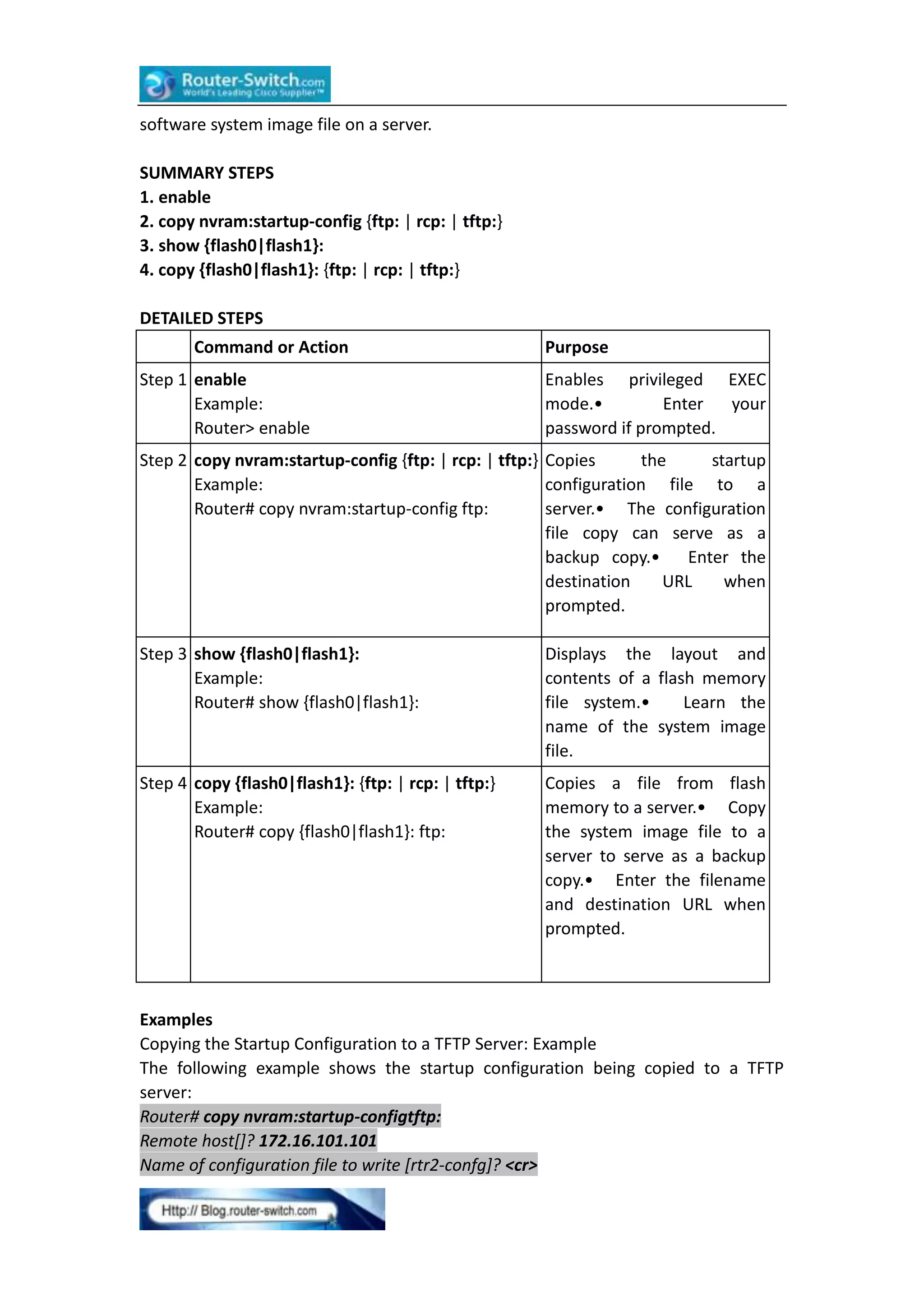 software system image file on a server.
SUMMARY STEPS
1. enable
2. copy nvram:startup-config {ftp: | rcp: | tftp:}
3. show {flash0|flash1}:
4. copy {flash0|flash1}: {ftp: | rcp: | tftp:}
DETAILED STEPS
Command or Action
Step 1 enable
Example:
Router> enable

Purpose
Enables privileged EXEC
mode.•
Enter
your
password if prompted.

Step 2 copy nvram:startup-config {ftp: | rcp: | tftp:} Copies
the
startup
Example:
configuration file to a
Router# copy nvram:startup-config ftp:
server.• The configuration
file copy can serve as a
backup copy.• Enter the
destination
URL
when
prompted.
Step 3 show {flash0|flash1}:
Example:
Router# show {flash0|flash1}:

Displays the layout and
contents of a flash memory
file system.•
Learn the
name of the system image
file.

Step 4 copy {flash0|flash1}: {ftp: | rcp: | tftp:}
Example:
Router# copy {flash0|flash1}: ftp:

Copies a file from flash
memory to a server.• Copy
the system image file to a
server to serve as a backup
copy.• Enter the filename
and destination URL when
prompted.

Examples
Copying the Startup Configuration to a TFTP Server: Example
The following example shows the startup configuration being copied to a TFTP
server:
Router# copy nvram:startup-configtftp:
Remote host[]? 172.16.101.101
Name of configuration file to write [rtr2-confg]? <cr>

 
