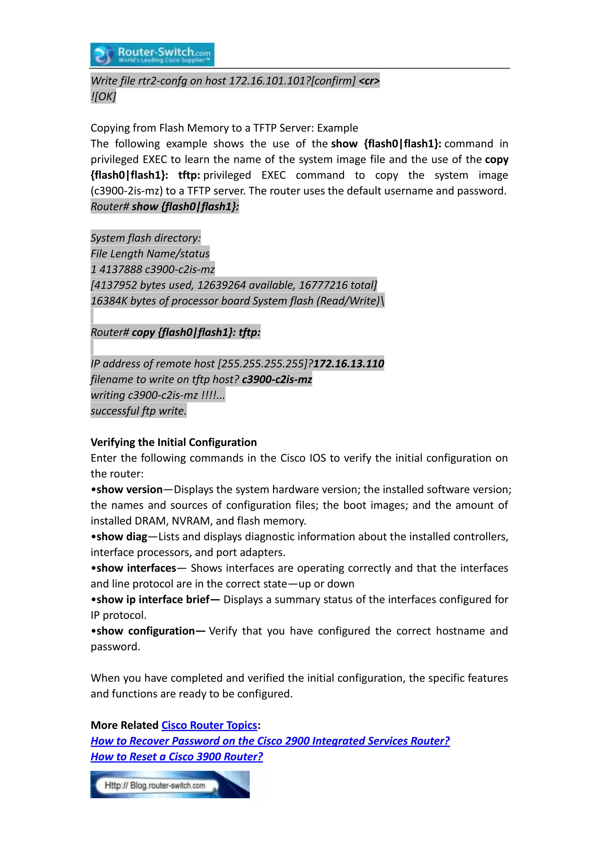 Write file rtr2-confg on host 172.16.101.101?[confirm] <cr>
![OK]
Copying from Flash Memory to a TFTP Server: Example
The following example shows the use of the show {flash0|flash1}: command in
privileged EXEC to learn the name of the system image file and the use of the copy
{flash0|flash1}: tftp: privileged EXEC command to copy the system image
(c3900-2is-mz) to a TFTP server. The router uses the default username and password.
Router# show {flash0|flash1}:
System flash directory:
File Length Name/status
1 4137888 c3900-c2is-mz
[4137952 bytes used, 12639264 available, 16777216 total]
16384K bytes of processor board System flash (Read/Write)
Router# copy {flash0|flash1}: tftp:
IP address of remote host [255.255.255.255]?172.16.13.110
filename to write on tftp host? c3900-c2is-mz
writing c3900-c2is-mz !!!!...
successful ftp write.
Verifying the Initial Configuration
Enter the following commands in the Cisco IOS to verify the initial configuration on
the router:
•show version—Displays the system hardware version; the installed software version;
the names and sources of configuration files; the boot images; and the amount of
installed DRAM, NVRAM, and flash memory.
•show diag—Lists and displays diagnostic information about the installed controllers,
interface processors, and port adapters.
•show interfaces— Shows interfaces are operating correctly and that the interfaces
and line protocol are in the correct state—up or down
•show ip interface brief— Displays a summary status of the interfaces configured for
IP protocol.
•show configuration— Verify that you have configured the correct hostname and
password.
When you have completed and verified the initial configuration, the specific features
and functions are ready to be configured.
More Related Cisco Router Topics:
How to Recover Password on the Cisco 2900 Integrated Services Router?
How to Reset a Cisco 3900 Router?

 