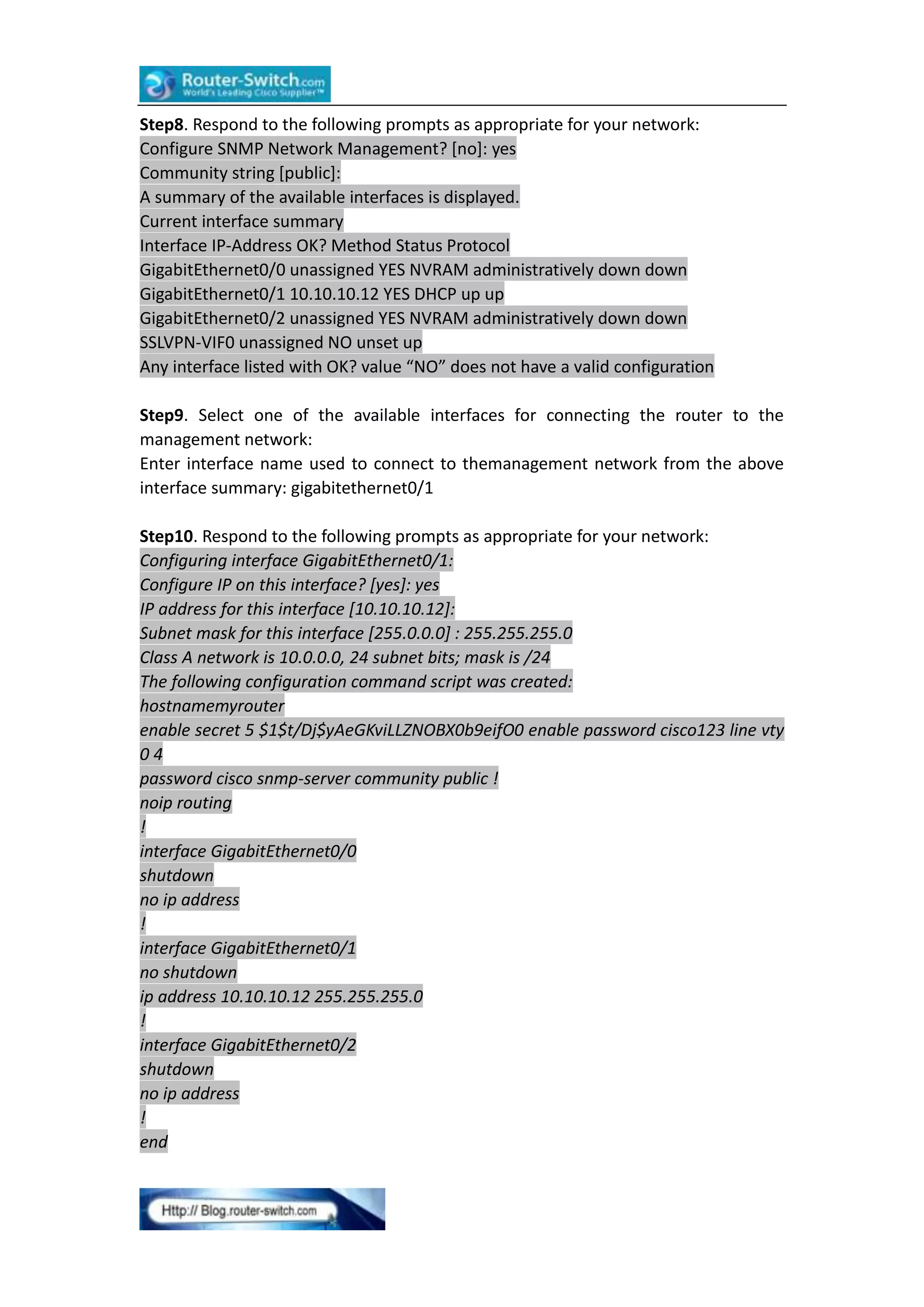 Step8. Respond to the following prompts as appropriate for your network:
Configure SNMP Network Management? [no]: yes
Community string [public]:
A summary of the available interfaces is displayed.
Current interface summary
Interface IP-Address OK? Method Status Protocol
GigabitEthernet0/0 unassigned YES NVRAM administratively down down
GigabitEthernet0/1 10.10.10.12 YES DHCP up up
GigabitEthernet0/2 unassigned YES NVRAM administratively down down
SSLVPN-VIF0 unassigned NO unset up
Any interface listed with OK? value “NO” does not have a valid configuration
Step9. Select one of the available interfaces for connecting the router to the
management network:
Enter interface name used to connect to themanagement network from the above
interface summary: gigabitethernet0/1
Step10. Respond to the following prompts as appropriate for your network:
Configuring interface GigabitEthernet0/1:
Configure IP on this interface? [yes]: yes
IP address for this interface [10.10.10.12]:
Subnet mask for this interface [255.0.0.0] : 255.255.255.0
Class A network is 10.0.0.0, 24 subnet bits; mask is /24
The following configuration command script was created:
hostnamemyrouter
enable secret 5 $1$t/Dj$yAeGKviLLZNOBX0b9eifO0 enable password cisco123 line vty
04
password cisco snmp-server community public !
noip routing
!
interface GigabitEthernet0/0
shutdown
no ip address
!
interface GigabitEthernet0/1
no shutdown
ip address 10.10.10.12 255.255.255.0
!
interface GigabitEthernet0/2
shutdown
no ip address
!
end

 