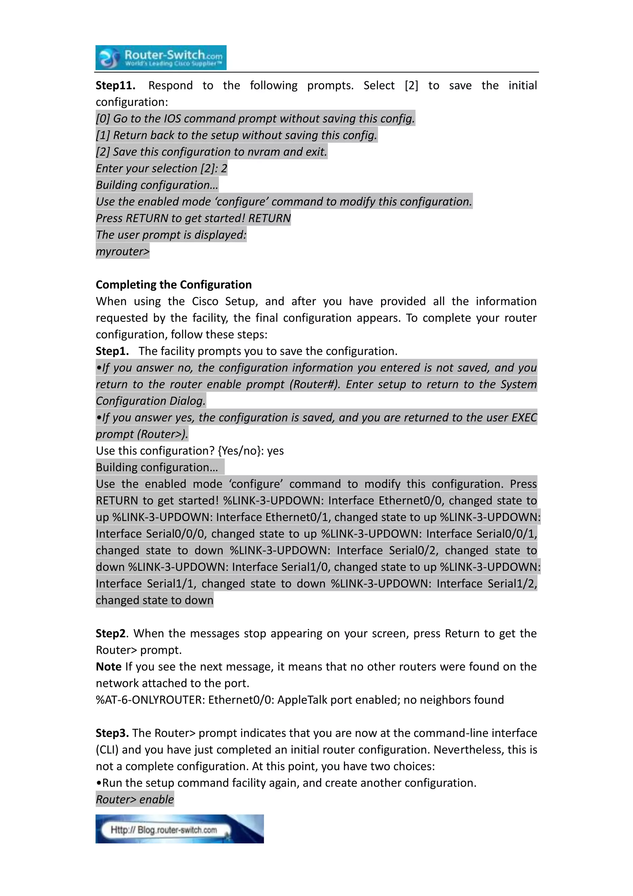 Step11. Respond to the following prompts. Select [2] to save the initial
configuration:
[0] Go to the IOS command prompt without saving this config.
[1] Return back to the setup without saving this config.
[2] Save this configuration to nvram and exit.
Enter your selection [2]: 2
Building configuration…
Use the enabled mode ‘configure’ command to modify this configuration.
Press RETURN to get started! RETURN
The user prompt is displayed:
myrouter>
Completing the Configuration
When using the Cisco Setup, and after you have provided all the information
requested by the facility, the final configuration appears. To complete your router
configuration, follow these steps:
Step1. The facility prompts you to save the configuration.
•If you answer no, the configuration information you entered is not saved, and you
return to the router enable prompt (Router#). Enter setup to return to the System
Configuration Dialog.
•If you answer yes, the configuration is saved, and you are returned to the user EXEC
prompt (Router>).
Use this configuration? {Yes/no}: yes
Building configuration…
Use the enabled mode ‘configure’ command to modify this configuration. Press
RETURN to get started! %LINK-3-UPDOWN: Interface Ethernet0/0, changed state to
up %LINK-3-UPDOWN: Interface Ethernet0/1, changed state to up %LINK-3-UPDOWN:
Interface Serial0/0/0, changed state to up %LINK-3-UPDOWN: Interface Serial0/0/1,
changed state to down %LINK-3-UPDOWN: Interface Serial0/2, changed state to
down %LINK-3-UPDOWN: Interface Serial1/0, changed state to up %LINK-3-UPDOWN:
Interface Serial1/1, changed state to down %LINK-3-UPDOWN: Interface Serial1/2,
changed state to down
Step2. When the messages stop appearing on your screen, press Return to get the
Router> prompt.
Note If you see the next message, it means that no other routers were found on the
network attached to the port.
%AT-6-ONLYROUTER: Ethernet0/0: AppleTalk port enabled; no neighbors found
Step3. The Router> prompt indicates that you are now at the command-line interface
(CLI) and you have just completed an initial router configuration. Nevertheless, this is
not a complete configuration. At this point, you have two choices:
•Run the setup command facility again, and create another configuration.
Router> enable

 