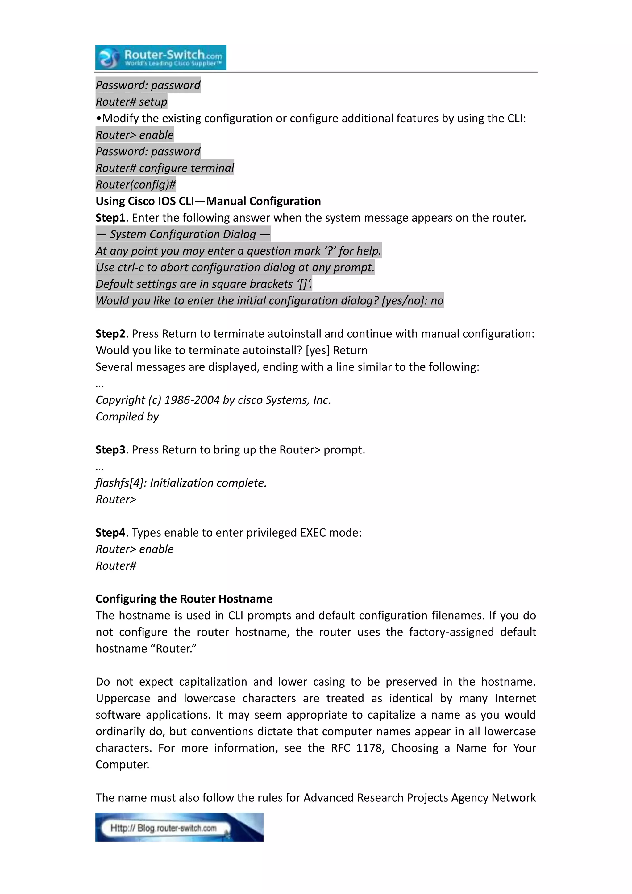Password: password
Router# setup
•Modify the existing configuration or configure additional features by using the CLI:
Router> enable
Password: password
Router# configure terminal
Router(config)#
Using Cisco IOS CLI—Manual Configuration
Step1. Enter the following answer when the system message appears on the router.
— System Configuration Dialog —
At any point you may enter a question mark ‘?’ for help.
Use ctrl-c to abort configuration dialog at any prompt.
Default settings are in square brackets ‘[]‘.
Would you like to enter the initial configuration dialog? [yes/no]: no
Step2. Press Return to terminate autoinstall and continue with manual configuration:
Would you like to terminate autoinstall? [yes] Return
Several messages are displayed, ending with a line similar to the following:
…
Copyright (c) 1986-2004 by cisco Systems, Inc.
Compiled by
Step3. Press Return to bring up the Router> prompt.
…
flashfs[4]: Initialization complete.
Router>
Step4. Types enable to enter privileged EXEC mode:
Router> enable
Router#
Configuring the Router Hostname
The hostname is used in CLI prompts and default configuration filenames. If you do
not configure the router hostname, the router uses the factory-assigned default
hostname “Router.”
Do not expect capitalization and lower casing to be preserved in the hostname.
Uppercase and lowercase characters are treated as identical by many Internet
software applications. It may seem appropriate to capitalize a name as you would
ordinarily do, but conventions dictate that computer names appear in all lowercase
characters. For more information, see the RFC 1178, Choosing a Name for Your
Computer.
The name must also follow the rules for Advanced Research Projects Agency Network

 
