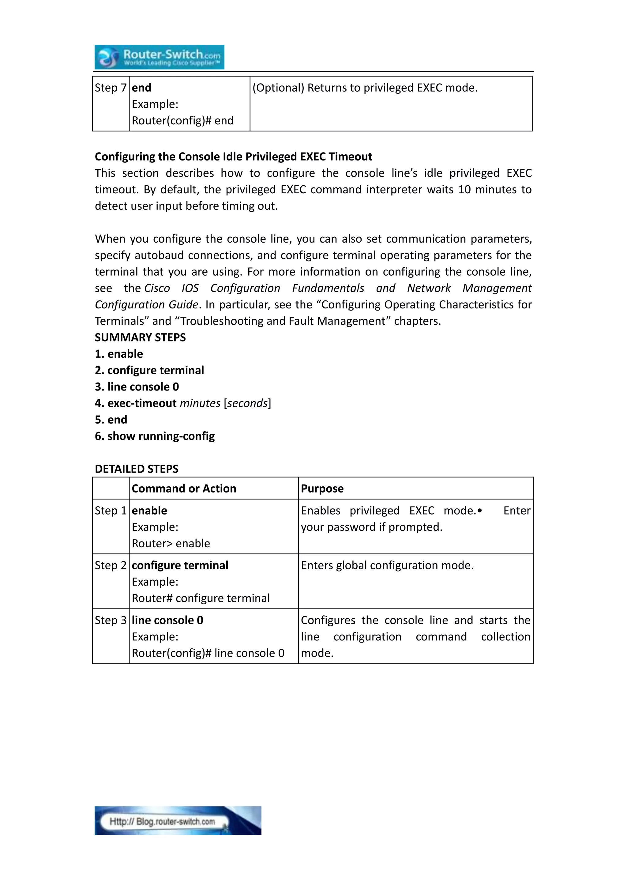 Step 7 end
Example:
Router(config)# end

(Optional) Returns to privileged EXEC mode.

Configuring the Console Idle Privileged EXEC Timeout
This section describes how to configure the console line’s idle privileged EXEC
timeout. By default, the privileged EXEC command interpreter waits 10 minutes to
detect user input before timing out.
When you configure the console line, you can also set communication parameters,
specify autobaud connections, and configure terminal operating parameters for the
terminal that you are using. For more information on configuring the console line,
see the Cisco IOS Configuration Fundamentals and Network Management
Configuration Guide. In particular, see the “Configuring Operating Characteristics for
Terminals” and “Troubleshooting and Fault Management” chapters.
SUMMARY STEPS
1. enable
2. configure terminal
3. line console 0
4. exec-timeout minutes [seconds]
5. end
6. show running-config
DETAILED STEPS
Command or Action

Purpose

Step 1 enable
Example:
Router> enable

Enables privileged EXEC mode.•
your password if prompted.

Enter

Step 2 configure terminal
Example:
Router# configure terminal

Enters global configuration mode.

Step 3 line console 0
Example:
Router(config)# line console 0

Configures the console line and starts the
line configuration command collection
mode.

 