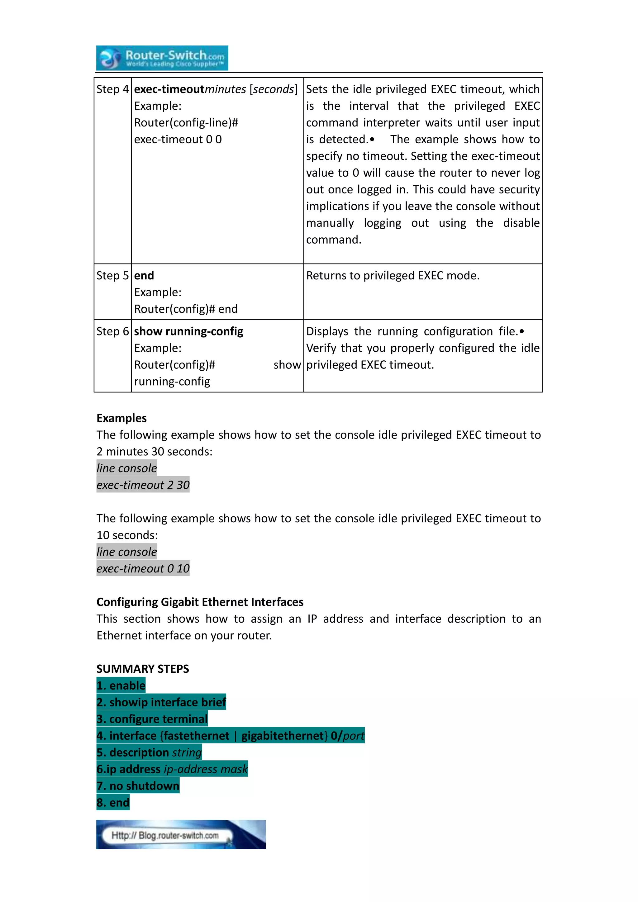 Step 4 exec-timeoutminutes [seconds]
Example:
Router(config-line)#
exec-timeout 0 0

Sets the idle privileged EXEC timeout, which
is the interval that the privileged EXEC
command interpreter waits until user input
is detected.• The example shows how to
specify no timeout. Setting the exec-timeout
value to 0 will cause the router to never log
out once logged in. This could have security
implications if you leave the console without
manually logging out using the disable
command.

Step 5 end
Example:
Router(config)# end

Returns to privileged EXEC mode.

Step 6 show running-config
Example:
Router(config)#
running-config

Displays the running configuration file.•
Verify that you properly configured the idle
show privileged EXEC timeout.

Examples
The following example shows how to set the console idle privileged EXEC timeout to
2 minutes 30 seconds:
line console
exec-timeout 2 30
The following example shows how to set the console idle privileged EXEC timeout to
10 seconds:
line console
exec-timeout 0 10
Configuring Gigabit Ethernet Interfaces
This section shows how to assign an IP address and interface description to an
Ethernet interface on your router.
SUMMARY STEPS
1. enable
2. showip interface brief
3. configure terminal
4. interface {fastethernet | gigabitethernet} 0/port
5. description string
6.ip address ip-address mask
7. no shutdown
8. end

 