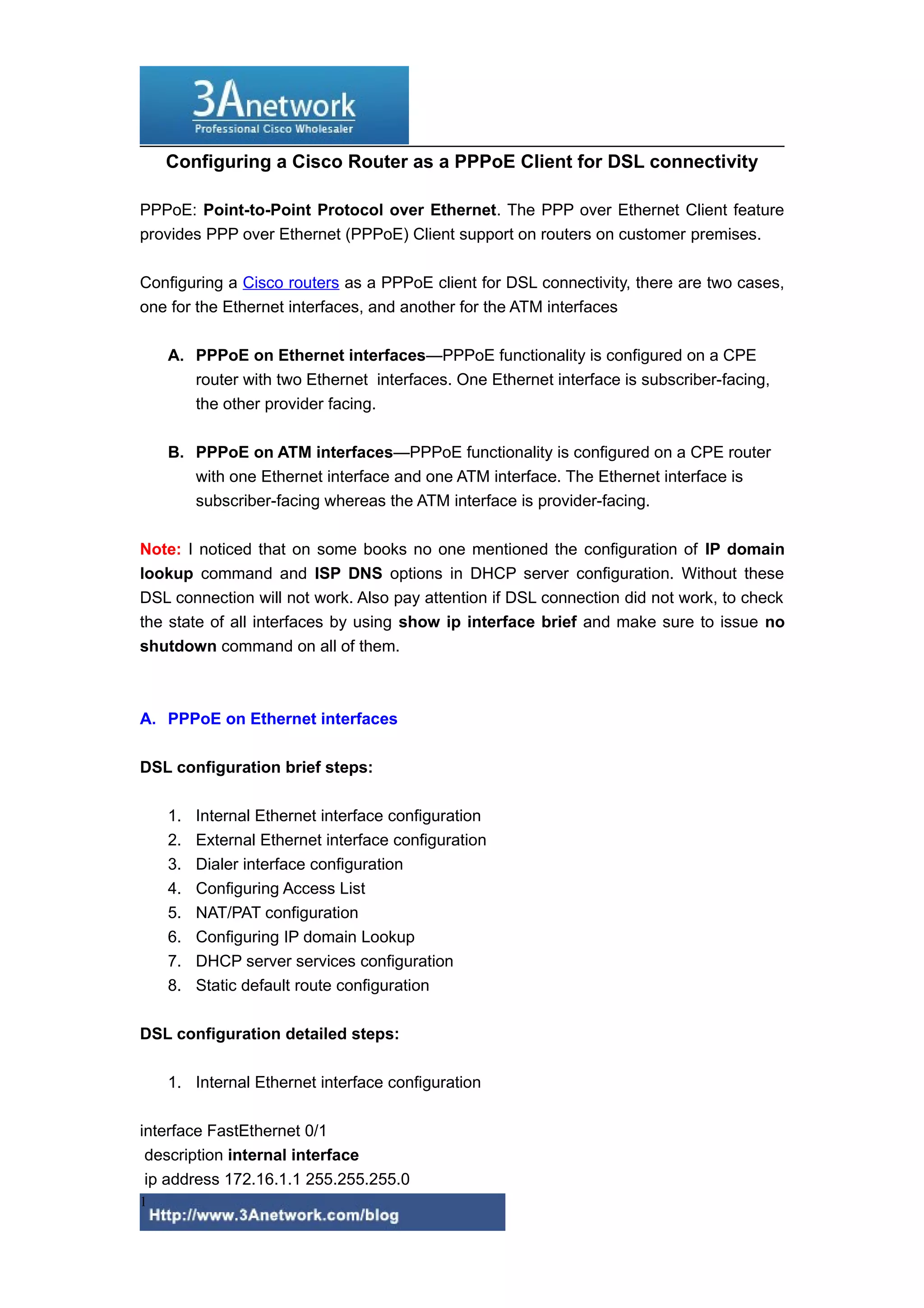 Configuring a Cisco Router as a PPPoE Client for DSL connectivity
PPPoE: Point-to-Point Protocol over Ethernet. The PPP over Ethernet Client feature
provides PPP over Ethernet (PPPoE) Client support on routers on customer premises.
Configuring a Cisco routers as a PPPoE client for DSL connectivity, there are two cases,
one for the Ethernet interfaces, and another for the ATM interfaces
A. PPPoE on Ethernet interfaces—PPPoE functionality is configured on a CPE
router with two Ethernet interfaces. One Ethernet interface is subscriber-facing,
the other provider facing.
B. PPPoE on ATM interfaces—PPPoE functionality is configured on a CPE router
with one Ethernet interface and one ATM interface. The Ethernet interface is
subscriber-facing whereas the ATM interface is provider-facing.
Note: I noticed that on some books no one mentioned the configuration of IP domain
lookup command and ISP DNS options in DHCP server configuration. Without these
DSL connection will not work. Also pay attention if DSL connection did not work, to check
the state of all interfaces by using show ip interface brief and make sure to issue no
shutdown command on all of them.
A. PPPoE on Ethernet interfaces
DSL configuration brief steps:
1. Internal Ethernet interface configuration
2. External Ethernet interface configuration
3. Dialer interface configuration
4. Configuring Access List
5. NAT/PAT configuration
6. Configuring IP domain Lookup
7. DHCP server services configuration
8. Static default route configuration
DSL configuration detailed steps:
1. Internal Ethernet interface configuration
interface FastEthernet 0/1
description internal interface
ip address 172.16.1.1 255.255.255.0
1
 