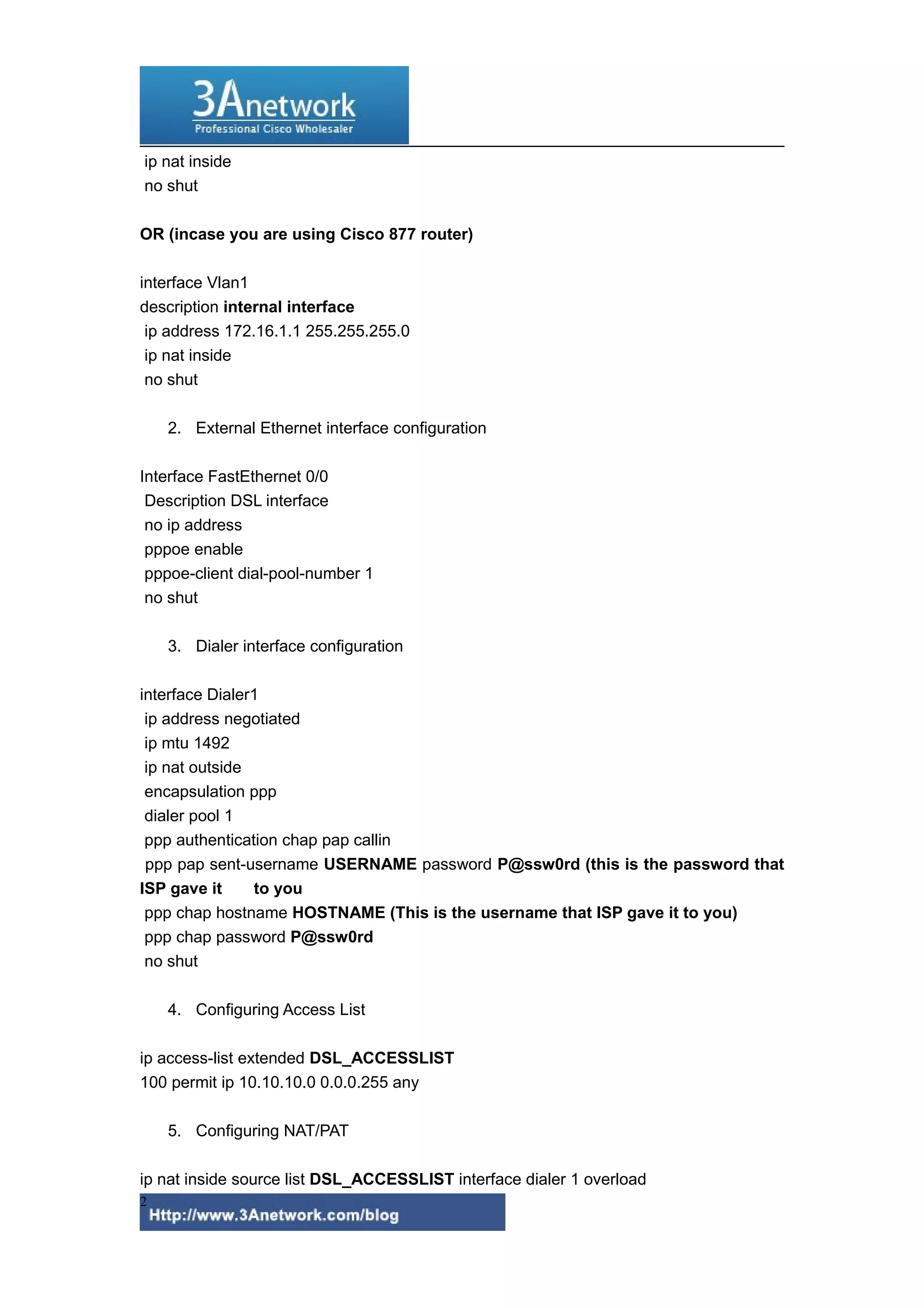 ip nat inside
no shut
OR (incase you are using Cisco 877 router)
interface Vlan1
description internal interface
ip address 172.16.1.1 255.255.255.0
ip nat inside
no shut
2. External Ethernet interface configuration
Interface FastEthernet 0/0
Description DSL interface
no ip address
pppoe enable
pppoe-client dial-pool-number 1
no shut
3. Dialer interface configuration
interface Dialer1
ip address negotiated
ip mtu 1492
ip nat outside
encapsulation ppp
dialer pool 1
ppp authentication chap pap callin
ppp pap sent-username USERNAME password P@ssw0rd (this is the password that
ISP gave it to you
ppp chap hostname HOSTNAME (This is the username that ISP gave it to you)
ppp chap password P@ssw0rd
no shut
4. Configuring Access List
ip access-list extended DSL_ACCESSLIST
100 permit ip 10.10.10.0 0.0.0.255 any
5. Configuring NAT/PAT
ip nat inside source list DSL_ACCESSLIST interface dialer 1 overload
2
 