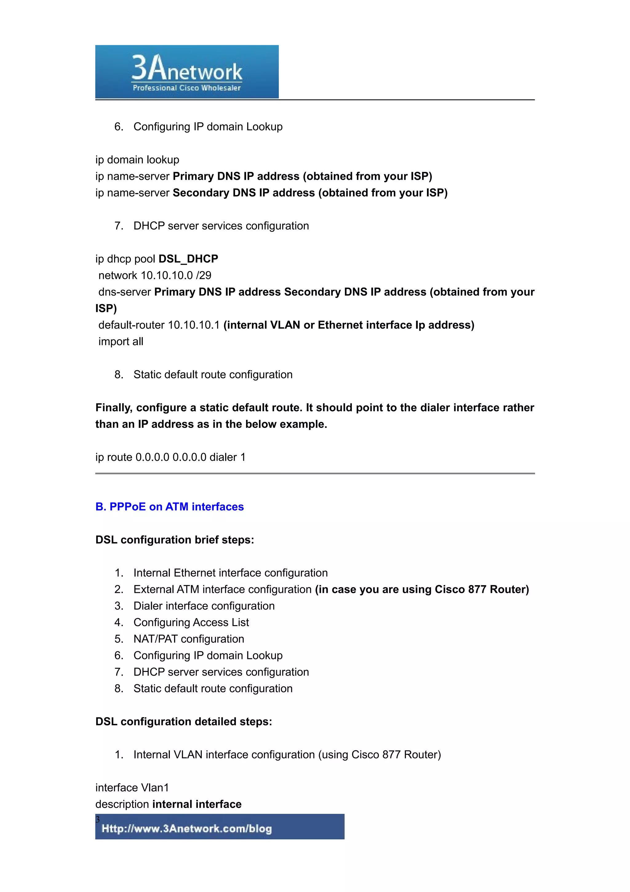 6. Configuring IP domain Lookup
ip domain lookup
ip name-server Primary DNS IP address (obtained from your ISP)
ip name-server Secondary DNS IP address (obtained from your ISP)
7. DHCP server services configuration
ip dhcp pool DSL_DHCP
network 10.10.10.0 /29
dns-server Primary DNS IP address Secondary DNS IP address (obtained from your
ISP)
default-router 10.10.10.1 (internal VLAN or Ethernet interface Ip address)
import all
8. Static default route configuration
Finally, configure a static default route. It should point to the dialer interface rather
than an IP address as in the below example.
ip route 0.0.0.0 0.0.0.0 dialer 1
B. PPPoE on ATM interfaces
DSL configuration brief steps:
1. Internal Ethernet interface configuration
2. External ATM interface configuration (in case you are using Cisco 877 Router)
3. Dialer interface configuration
4. Configuring Access List
5. NAT/PAT configuration
6. Configuring IP domain Lookup
7. DHCP server services configuration
8. Static default route configuration
DSL configuration detailed steps:
1. Internal VLAN interface configuration (using Cisco 877 Router)
interface Vlan1
description internal interface
3
 