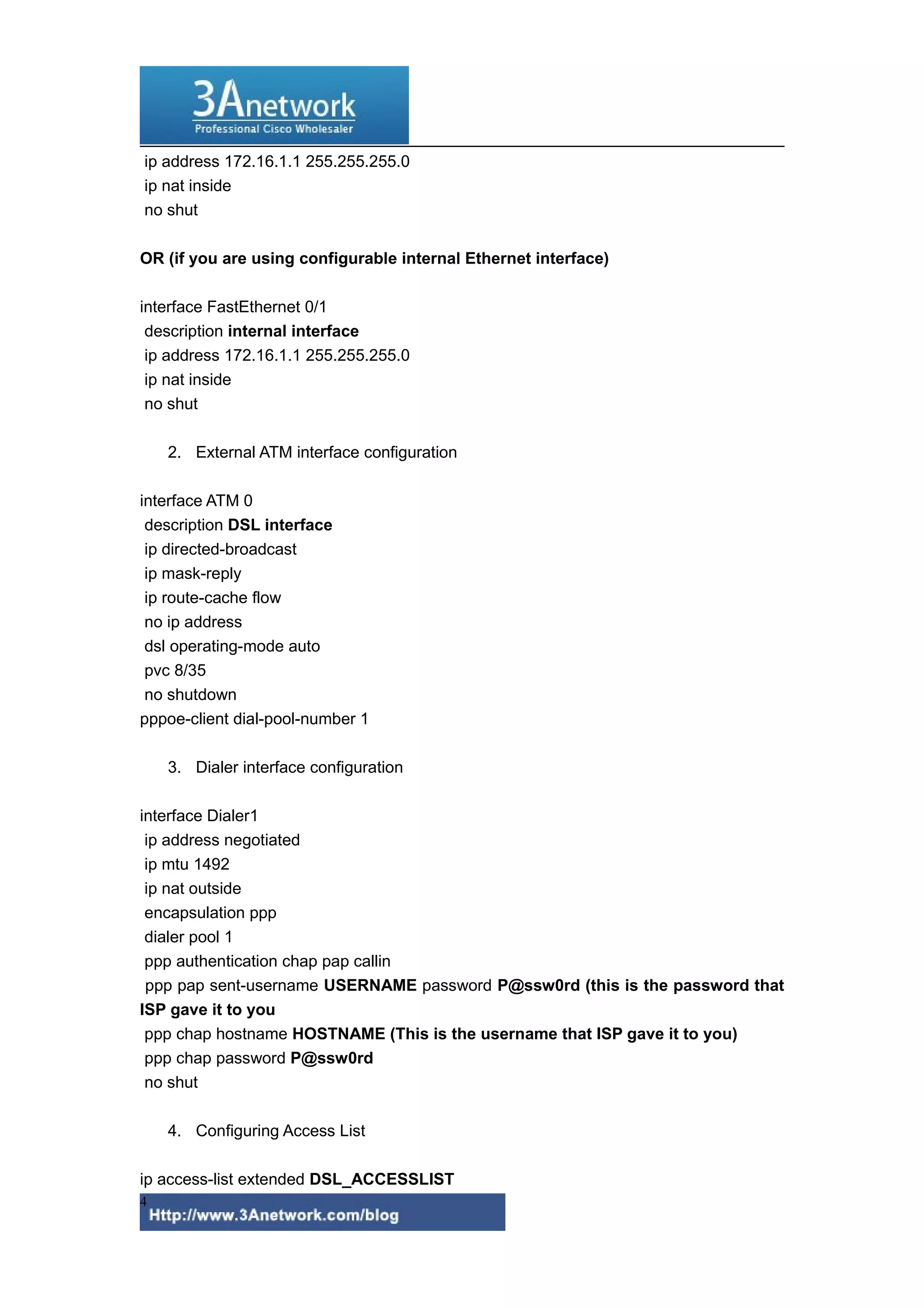 ip address 172.16.1.1 255.255.255.0
ip nat inside
no shut
OR (if you are using configurable internal Ethernet interface)
interface FastEthernet 0/1
description internal interface
ip address 172.16.1.1 255.255.255.0
ip nat inside
no shut
2. External ATM interface configuration
interface ATM 0
description DSL interface
ip directed-broadcast
ip mask-reply
ip route-cache flow
no ip address
dsl operating-mode auto
pvc 8/35
no shutdown
pppoe-client dial-pool-number 1
3. Dialer interface configuration
interface Dialer1
ip address negotiated
ip mtu 1492
ip nat outside
encapsulation ppp
dialer pool 1
ppp authentication chap pap callin
ppp pap sent-username USERNAME password P@ssw0rd (this is the password that
ISP gave it to you
ppp chap hostname HOSTNAME (This is the username that ISP gave it to you)
ppp chap password P@ssw0rd
no shut
4. Configuring Access List
ip access-list extended DSL_ACCESSLIST
4
 